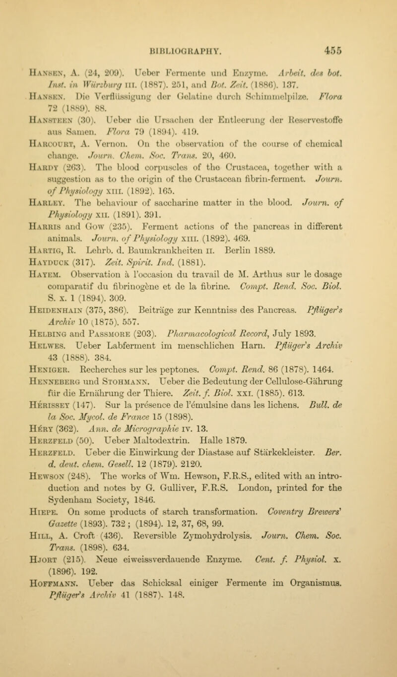 Hanhen, a. (24, 209). Ueber Fermente uiid Enzyinn. Arbeit, dmt bot. IhM. in Wiirzhury iil. (1887). 251, and lint. Z,-i(. (188fi). 137. Hanskn. Dio Vcrfliissiguni; der (Jolutiiie diirch Schiimnelpil/e. Flora 72 (1889). 88. Hanstekn (30). Ucber dio Ur.saclieu der Entleerung dcr Ucservcstoffe aus Satnen. Flora 79 (1894). 419. Harcourt, a. Vernon. On the ob-servation of the course of chemical cliange. Journ. Chem. Sac. Tra)is. 20, 4G0. Hardy (2G3). The blood corpuscles of the Crustacea, together with a suggestion >is to the origin of the Crustacean fibrin-ferment. Journ. of Physiology xiil. (1892). 165. Harley. The behaxiour of saccharine matter in the blood. Journ. of Physiology Xll. (1891). 391. Harris and Gow (235). Ferment actions of the pancreas in diflferent animals. Journ. of Physiology xiii. (1892). 469. Hartig, R. Lehrb. d. Baumkrankheiten ii. Berlin 1889. Hayddck (317). Zeit. Spirit. Ind. (1881). Hayem. Observation a I'occasion du travail de M. Arthus sur le dosage comparatif du fibrinog{;ne et de la fibrine. Compt. Rend. Soc. Biol. S. X. 1 (1894). 309. Heidenhaix (375, 386). Beitrage zur Kenntniss des Pancreas. Pfluger's Archiv 10 (^1875). 557. Helbing and Passmore (203). Pharmacological Record, July 1893. Helwes. Ueber Labferment im menschlichen Ham. Pfiiiger's Archiv 43 (1888). 384. Heniger. Recherches sur les peptones. Compt. Rend. 86 (1878). 1464. Hexneberg und Stohmaxx. Ueber die Bedeutung der Cellulose-Gahrung fiir die Ernahrung der Thiere. Zeit. f Biol. xxi. (1885). 613. Herissey (147). Sur la presence de I'emulsine dans les lichens. Bull, de la Soc. Mycol. de France 15 (1898). HJcry (362). Ann. de Micrographie iv. 13. Herzfeld (50). Ueber Maltodextrin. Halle 1879. Herzfeld. Ueber die Einwirkung der Diastase auf Starkekleister. Ber. d. deut. chem. Gesell. 12 (1879). 2120. Hewson (248). The works of Wm. Hewson, F.R.S., edited with an intro- duction and notes by G. Gulliver, F.R.S. London, printed for the Sydenham Society, 1846. HiEPE. On some products of starch transformation. Coventry Brewers' Gazette (1893). 732 ; (1894). 12, 37, 68, 99. Hill, A. Croft (436). Reversible Zymohydrolysis. Journ. Chem. Soc. Trans. (1898). 634. Hjort (215). Neue eiweissverdauende Enzyme. Cent, f Physiol, x. (1896). 192. Hoffmaxn. Ueber das Schicksal einiger J^ermente im Organismus. Pfluger's Archiv 41 (1887), 148.