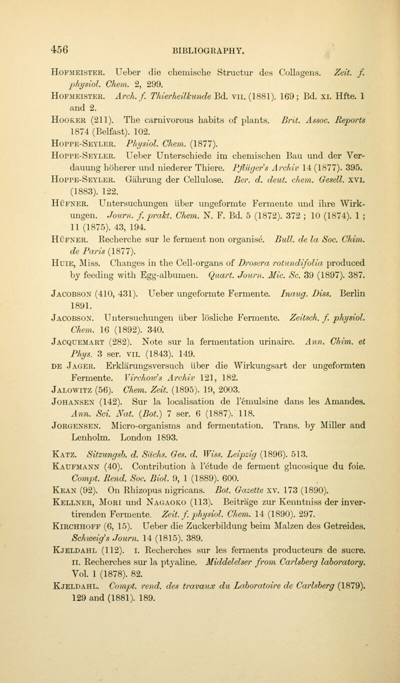 HoFMEiSTER. Ueber die chemische Structur des CoUagens. Zeit. f. physiol. Ghem. 2, 299. HoFMEiSTER. Arch. f. Thierheilkunde Bd. vii. (1881). 169; Bd. xi. Hfte. 1 and 2. Hooker (211). The carnivorous habits of plants. Brit. Assoc. Reports 1874 (Belfast). 102. Hoppe-Seyler. Physiol. Chem. (1877). Hoppe-Seyler. Ueber Unterschiede im chemischen Bau und der Ver- dauung hoherer und niederer Thiere. PJiuger's Archiv 14 (1877). 395. Hoppe-Seyler. Gahrung der Cellulose. Ber. d. deut. chem. Oesell. xvi. (1883). 122. HuPNER. Untersuchungen iiber ungeformte Fermeute und ihre Wirk- ungen. Journ. f. prakt. Chem. N. F. Bd. 5 (1872). 372 ; 10 (1874). 1 ; 11 (1875). 43, 194. HiJFNER. Recherche sur le ferment non organise. Bull, de la Soc. Chim. de Paris (1877). HuiE, Miss. Changes in the Cell-organs of Drosera rotundifoUa produced by feeding with Egg-albumen. Quart. Journ. Mic. Sc. 39 (1897). 387. Jacobson (410, 431). Ueber ungeformte Fermente. Inaug. Diss. Berlin 1891. Jacobson. Untersuchungen liber losliche Fermente. Zeitsch. f. physiol. Chem. 16 (1892). 340. Jacquemart (282). Note sur la fermentation urinaire. Ann. Chim. et Phys. 3 ser. vii. (1843). 149. DE Jager. Erklairungsversuch liber die Wirkungsart der ungeformten Fermente. Virchoxds Archiv 121, 182. Jalowitz (56). Chem. Zeit. (1895). 19, 2003. JoHANSEN (142). Sur la localisation de I'emulsine dans les Amandes. Ann. Sci. Nat. {Bot.) 7 ser. 6 (1887). 118. JORGENSEN. Micro-organisms and fermentation. Trans, by Miller and Lenholm. London 1893. Katz. Sitzungsh. d. Sachs. Ges. d. Wiss. Leipzig (1896). 513. Kaupmann (40). Contribution k I'etude de ferment glucosique du foie. Compt. Rend. Soc. Biol. 9, 1 (1889). 600. Kean (92). On Rhizopus nigricans. Bot. Gazette xv. 173 (1890). Kellner, Mori und Nagaoko (113). Beitrage zur Kenntniss der inver- tirenden Fermeute. Zeit. f. physiol. Chem. 14 (1890). 297. KiRCHHOPF (6, 15). Ueber die Zuckerbildung beim Malzen des Getreides. Sehweig's Journ. 14 (1815). 389. Kjeldahl (112). I. Recherches sur les ferments producteurs de sucre. II. Recherches sur la ptyaline. Middelelser from Carlsherg laboratory. Vol. 1 (1878). 82. Kjeldahl. Compt. rend, des travaux du Laboratoire de Carlsherg (1879). 129 and (1881). 189.