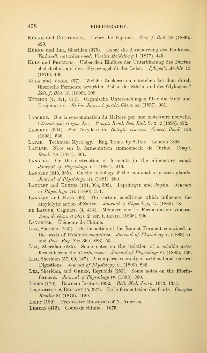 KiJHNE und Chittenden. Ueber die Peptone. Zeit. f. Biol. 22 (1886). 423. KiJHNE vind Lea, Sheridan (375j. Ueber die Absonderung des Pankreas. Verhandl. naturhist.-med. Vereins Heidelberg 1 (1877). 445. KxJLZ und Frerichs. Ueber den Einfluss der Unterbindung des Ductus choledochus auf den Glycogengebalt der Leber. PJlUger's Archiv 13 (1876). 460. KtJLZ und Yogel (57). Welche Zuckerarten entsteben bei dem durch thierische Ferments bewirkten Abbau der Starke und des Glykogens? Zeit.f. Biol. 31 (1895). 108. KtJTZiNG (4, 351, 414). Organiscbe Untersucbungen uber die Hefe und Essigmutter. Erdm. Journ. f. prakt. Chem. xi. (1837). 381. Laborde. Sur la consommation du Maltose par une moisissure nouvelle, VEurotiopsis Gaym. Ast. Compt. Rend. Soc. Biol. S. x. 2 (1895). 472. Laborde (304). Sur I'oxydase du Botrytis cinerea. Compt. Rend. 126 (1898). 536. Lafar. Technical Mycology. Eng. Trans, by Salter. London 1898. Lailler. Note sur la fermentation ammoniacale de I'urine. Compt. Rend. 78 (1874). 361. Langley. On the destruction of ferments in the alimentaiy canal. Journal of Physiology iii. (1881). 246. Langley (243, 385). On the histology of the mammalian gastric glands. Journal of Physiology m. (1881). 269. Langley and Edkins (181, 384, 392). Pepsinogen and Pepsin. Journal of Physiology vn. (1886). 371. Langley and Eves (66). On certain conditions which influence the amylolytic action of Saliva. Journal of Physiology iv. (1882). 18. de Latour, Cagniard (4, 414). Memoire sur la Fermentation vineuse. Ann. de chim. et phys. 2^ ser. t. lxviil (1838). 206. Lavoisier. Elements de Chimie. Lea, Sheridan (245). On the action of the Eennet Ferment contained in the seeds of Withania coagidans. Journal of Physiology v. (1883) vi. and Proc. Roy. Soc. 36 (1883). 55. Lea, Sheridan (285). Some notes on the isolation of a soluble urea- ferment from the Torida ureae. Journal of Physiology vi. (1885). 136. Lea, Sheridan (57, 69, 187). A comparative study of artificial and natural Digestions. Journal of Physiology xi. (1890). 226. Lea, Sheridan, and Green, Reynolds (252). Some notes on the Fibrin- ferment. Journal of Physiology iv. (1883). 380. Leber (179). Bowman Lecture 1892. Brit. Med. Journ. 1643, 1357. Lechartier et Bellamy (5, 327). De la fermentation des fruits. Comptes Rendus 81 (1875). 1129. Leidy (189). Freshwater Rhizopods of N. America. Lemery (413). Cours de chimie. 1675.