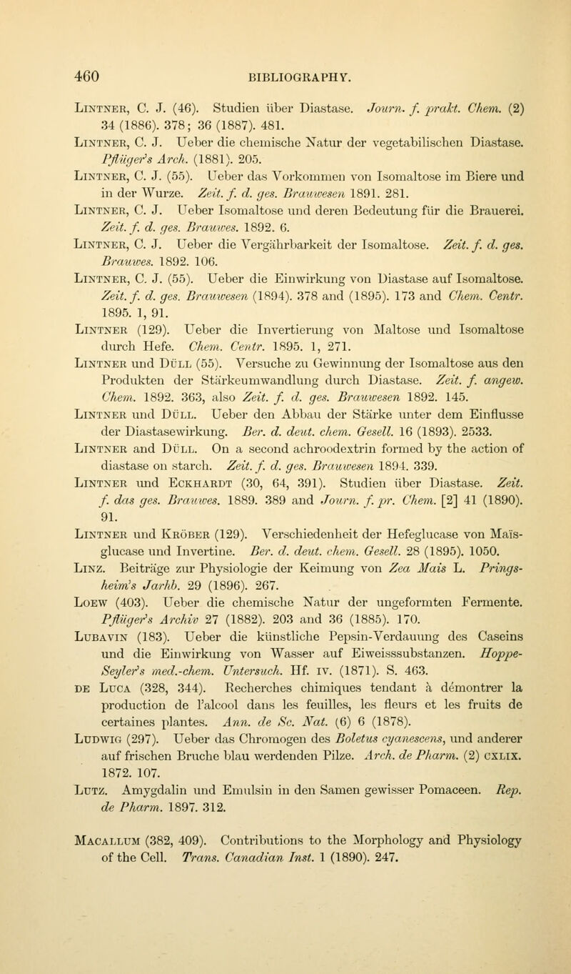 LiNTNER, C. J. (46). Studien liber Diastase. Journ. f. prakt. Chem. (2) 34 (1886). 378; 36 (1887). 481. LiNTNER, C. J. Ueber die chemische Xatur dor vegetabilischen Diastase. Pfliiger's Arch. (1881). 205. LiNTNER, C. J. (55). Ueber das Vorkommen von Isomaltose im Biere und in der Wurze. Zeit. f. d. ges. Brauwesen 1891. 281. LiNTNER, C. J. Ueber Isomaltose und deren Bedeutung fiir die Brauerei. Zeit. f, d. ges. Braiiives. 1892. 6. LiNTNER, C. J. Ueber die Vergahrbarkeit der Isomaltose. Zeit. f. d. ges. Brauwes. 1892. 106. LiNTNER, C. J. (55). Ueber die Einwirkung von Diastase auf Isomaltose. Zeit. f. d. ges. Brauwesen (1894). 378 and (1895). 173 and Chem. Centr. 1895. 1, 91. LiNTNER (129). Ueber die Invertierung von Maltose und Isomaltose durcb Hefe. Chem. Centr. 1895. 1, 271. LiNTNER und Dull (55). Versuche zu Gewinnung der Isomaltose aus den Produkten der Sthirkeumwandlung durch Diastase. Zeit. f. angew. Chem. 1892. 363, also Zeit. f. d. ges. Brauwesen 1892. 145. LiNTNER und Dull. Ueber den Abbau der Starke unter dem Einflusse der Diastasewirkung. Ber. d. deut. chem. Gesell. 16 (1893). 2533. LiNTNER and Dull. On a second achroodextrin formed by the action of diastase on starch. Zeit. f. d. ges. Brauwesen 1894. 339. LiNTNER imd EcKHARDT (30, 64, 391). Studien iiber Diastase. Zeit. f. das ges. Brataves. 1889. 389 and Journ. f. pr. Chem. [2] 41 (1890). 91. LiNTNER und Krober (129). Verschiedenheit der Hefeglucase von Mais- glucase und Invertine. Ber. d. deut. chem. Gesell. 28 (1895). 1050, LiNZ. Beitrage zur Physiologie der Keimung von Zea Mais L. Prings- heim's Jarhb. 29 (1896). 267. LoEW (403). Ueber die chemische Natur der ungeformten Fermente. Pfliigei^s Archiv 27 (1882). 203 and .36 (1885). 170. LuBAViN (183). Ueber die kunstliche Pepsin-Verdauung des Caseins und die Einwirkung von Wasser auf Eiweisssubstanzen. Hoppe- Seyler's med.-chem. Untersuch. Ilf. iv. (1871). S. 463. DE LucA (328, 344). Recherches chimiques tendant h demontrer la production de I'alcool dans les feuilles, les fleurs et les fruits de certaines plantes. Ann. de Sc. Nat. (6) 6 (1878). LUDWIG (297). Ueber das Chromogen des Boletus cyanescens, und anderer auf frisehen Bruche blau werdenden Pilze. Arch, de Pharm. (2) cxLix. 1872. 107. LuTZ. Amygdalin und Emulsin in den Samen gewisser Pomaceen. Rep. de Pharm. 1897. 312. Macallum (382, 409). Contributions to the Morphology and Physiology of the Cell. Trans. Canadian Inst. 1 (1890). 247.