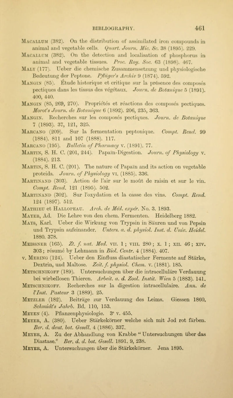 lilHl.KMiHAl'IIV. 401 Macallum (382). Oh the distrilmtion of usMiniilatcd iron cumpoutidti in animal and vegetable cells. Quart. Jouni. Mie. 6V-. 38 (189r)). 229. Macai-M'-M (382). On the detection and locali.sation of plio.sjilioruH in animal and vegetable ti.sHUos. /'roc Hoy. Snr. 03 (18!)8). -K!?. Maly (177). Ueber die chcnii.srlie Zu.sammen.sotzimg and ijliysiologincho Beilcutung der Peptone. Pjliujer's Archiv 9 (1874). 592. Mangin (85). Etude liistorique et critique .sur la pr6.sence dcs composes pectiqucs dans les tissus des V(5gdtaux. Journ. dc Botanique 5 (1891). 400, 440. Manoin (85, 269, 270). Proprietes et riSactions des compo.ses pectiques. Morot's Juiiru. de Botanique 6 (1892). 206, 235, 303. Mangix. Recherches sur les composes pectiques. Journ. de Botanique 7 (1893). 37, 121, 325. Marcano (209). Sur la fermentation peptonique. Compt. Rend. 99 (1884). 811 and 107 (1888). 117. Marcano (195). Bulletin of Pharmacy v. (1891). 77. Martin, S. H. C. (201, 244). Papain-Digestion. Journ. of Physiology v. (1884). 213. Martin, S. H. C. (201). The nature of Papain and its action on vegetable proteids. Jozcrn. of Physiology vi. (1885). 336. Martinand (303). Action de I'air sur le moftt de raisin et sur le vin. Compt. Rend. 121 (1895). 502. Martinand (302). Sur I'oxydation et la casse des vins. Compt. Rend. 124 (1897). 512. Mathieu et Hallopeau. Arch, de MM. exper. No. 3. 1893. Mayer, Ad. Die Lehre von den chem. Fermenten. Heidelberg 1882. Mays, Karl. Ueber die Wirkung von Trypsin in Siiuren uud von Pepsin und Trypsin aufeinander. Unters. a. d. physiol. Inst. d. Univ. Heidel. 1880. 378. Meissner (165). Zt. f nat. Med. vii. 1 ; viii. 280 ; x. 1 ; xii. 46 ; xiv. 303; resume by Lehmanii in Biol. Centr. 4 (1884). 407. v. Merino (124). Ueber den Einfluss diastatischer Fermente auf Starke, Dextrin, uud Maltose. Zeit. f. physiol. Chem. v. (1881). 185. Metschnikoff (189). Untersuchungen iiber die intracelluliire Verdauung bei wirbellosen Thieren. Arbeit, a. d. Zool. Instit. Wien 5 (1883). 141. Metschnikoff. Recherches sur la digestion intracellulaire. Ann. de VInst. Pasteur 3 (1889). 25. Metzler (182). Beitriige zur Verdauung des Leims. Giessen 1860. Schmidt's Jahrh. Bd. 110, 153. Meyen (4). Pflanzenphysiologie. 3' v. 455. Meyer, A. (380). Ueber Starkekomer welche sich mit Jod rot farben. Bcr. d. deut. hot. Gesell. 4 (1886). 337. Meyer, A. Zu der Abhandlung von Krabbe  Untersuchungen iiber das Diastase.'- Ber. d. d. hot. Gesell. 1891. 9, 238.