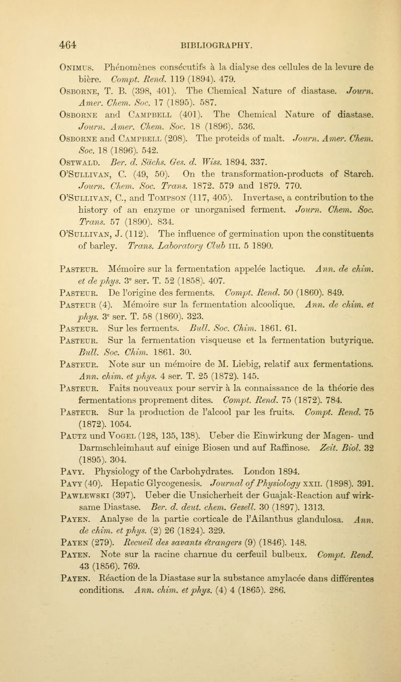 Onimus. Phc'nom^nes consdcutifs a la dialyse des cellules de la levure de bifere. Compt. Rend. 119 (1894). 479. Osborne, T. B. (398, 401). The Chemical Nature of diastase. Journ. Amer. Chem. Soc. 17 (1895). 587. Osborne and Campbell (401). The Chemical Nature of diastase. Journ. Amer. Chem. Soc. 18 (1896). 536. Osborne and Cajipbell (208). The proteids of malt. Journ. Amjer. Chem. Soc. 18 (1896). 542. OsTWALD. Ber. d. Sachs. Ges. d. Wiss. 1894. 337. O'SULLIVAN, C. (49, 50). On the transformation-products of Starch. Journ. Chem. Soc. Trans. 1872. 579 and 1879. 770. O'StJLLiVAN, C, and Tompson (117, 405). Invertase, a contribution to the history of an enzyme or unorganised ferment. Journ. Chem. Soc. Trans. 57 (1890). 834. O'SuLLrvAN, J. (112). The influence of germination upon the constituents of barley. Trans. Loho'ratory Cluh in. 5 1890. Pasteur. Memoire sur la fermentation ai^pelee lactique. Ann. de chim. et dephys. 3^ ser. T. 52 (1858). 407. Pasteur. De I'origine des ferments. Compt. Rend. 50 (1860). 849. Pasteur (4). Memoire sur la fermentation alcoolique. An7i. de chim. et phys. 3= ser. T. 58 (1860). 323. Pasteur. Sur les ferments. Bidl. Soc. Chim. 1861. 61. Pasteur. Sur la fermentation visqueuse et la fermentation butyrique. Bxdl. Soc. Chim. 1861. 30. Pasteur. Note sur un memoire de M. Liebig, relatif aux fermentations. Ann. chim. et phys. 4 ser. T. 25 (1872). 145. Pasteur. Faits nouveaus pour servir k la connaissance de la theorie des fermentations proprement dites. Compt. Rend. 75 (1872). 784. Pasteur. Sur la production de I'alcool par les fruits. Compt. Rend, lb (1872). 1054. Pautz und VoGEL (128, 135,138). Ueber die Einwirkung der Magen- und Darmschleimhaut auf einige Biosen und auf Eaffinose. Zeit. Biol. 32 (1895). 304. Pavy. Physiology of the Carbohydrates. London 1894. Pavy (40). Hepatic Glycogenesis. Journal of Physiology '^'^u. (1898). 391. Pawlewski (397). Ueber die Unsicherheit der Guajak-Reaction auf wirk- same Diastase. Ber. d. deut. chem. Gesell. 30 (1897). 1313. Payen. Analyse de la partie corticale de I'Ailanthus glandulosa. Ann. de chim. et phys. (2) 26 (1824). 329. Payen (279). Recueil des savants etrangers (9) (1846). 148. Payen. Note sur la racine charnue du cerfeuil bulbeux. Compt. Rend. 43 (1856). 769. Payen. Reaction de la Diastase sur la substance amylacee dans differentes conditions. Ann. chim. et phys. (4) 4 (1865). 286.