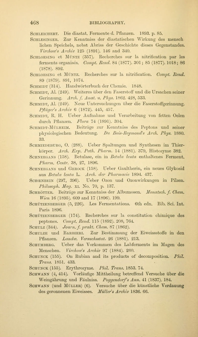 ScHLEiCHERT. Die diastat. Fermente d. Pflanzen. 1893. p. 85. ScHLESiNGER. Zur Kemitniss der diastatischen Wirkung des mensch lichen Speichels, nebst Abriss der Geschichte dieses Gegenstandes. Virchow's Archiv 125 (1891). 146 and 340. ScHLOESiNG et MuNTZ (357). Recherches sur la nitrification par les ferments organises. Compt. Rend. 84 (1877). 301; 85 (1877). 1018; 86 (1878). 892. ScHLOESiNG et MiJNTZ. Recherches sur la nitrification. Compt. Bend. 89 (1879). 891, 1074. Schmidt (314). Handworterbuch der Cliemie. 1848. Schmidt, A1. (249). Weiteres liber den Faserstoflf und die Ursachen seiner Gerinnung. Arch. f. Anat. u. Phys. 1862. 428, 533. Schmidt, A1. (249). Neue Untersuchungen liber die FaserstoflFgerinnung. Pflilger's Archiv 6 (1872). 445, 457. Schmidt, R. H. Ueber Aufnahme und Verarbeitung von fetten Oelen durcb Pflanzen. Flora 74 (1891). 304. ScHMiDT-Mt'LHEiM. Beitrage zur Kenntniss des Peptons und seiner physiologischen Bedeutimg. Du Bois-Reymond's Arch. Phys. 1880. 33. ScHMiEDEBURG, 0. (288). Ueber Spaltungen und Synthesen im Thier- korper. Arch. Exp. Path. Pharm. 14 (1881). 379, Histozyme 382. Schneegans (158). Betulase, ein in Betula lenta enthaltenes Ferment. Pharm. Centr. 38, 27, 1896. ScHNEEGAiSfs und Gerock (158). Ueber Gaultherin, ein neues Glykosid aus Betula lenta L. Arch, der Pharmacie 1894. 437. Schcenbein (297, 396). Ueber Ozon und Ozonwirkungen in Pilzen. Philosoph. Mag. xi. No. 70, p. 137. ScHROTTER. Beitrage zur Kenntniss der Albumosen. Monatsch. f. Chem. Wien 16 (1895). 609 and 17 (1896). 199. Schutzenberger (5, 226). Les Fermentations. 6th edn. Bib. Sci. Int. Paris 1896. Schutzenberger (174). Recherches sur la constitution chimique des peptones. Compt. Rend. 115 (1892). 208, 764. ScHULZ (344). Journ. f. prakt. Chem. 87 (1862). ScHULZE und Barbieri. Zur Bestimmung der Eiweissstoflfe in den Pflanzen. Landw. Versuchsstat. 26 (1881). 213. ScHUMBERG. Ueber das Vorkommen des Labferments im Magen des Menschen. Virchow's Archiv 97 (1884). 260. ScHUNCK (155). On Rubian and its products of decomj)osition. Phil. Trans. 1851. 433. ScHUNCK (155). Erythrozyme. Phil. Trans. 1853. 74. Schwann (4, 414), Vorlaufige Mittheilung betreffend Versuche iiber die Weingahrung und Fiiulniss. Poggendorfs Ann. 41 (1837). 184. Schwann (und Muller) (6). Versuche iiber die kiinstliche Verdauung des geronneuen Eiweisses. Mailer's Archiv 1836. 66.