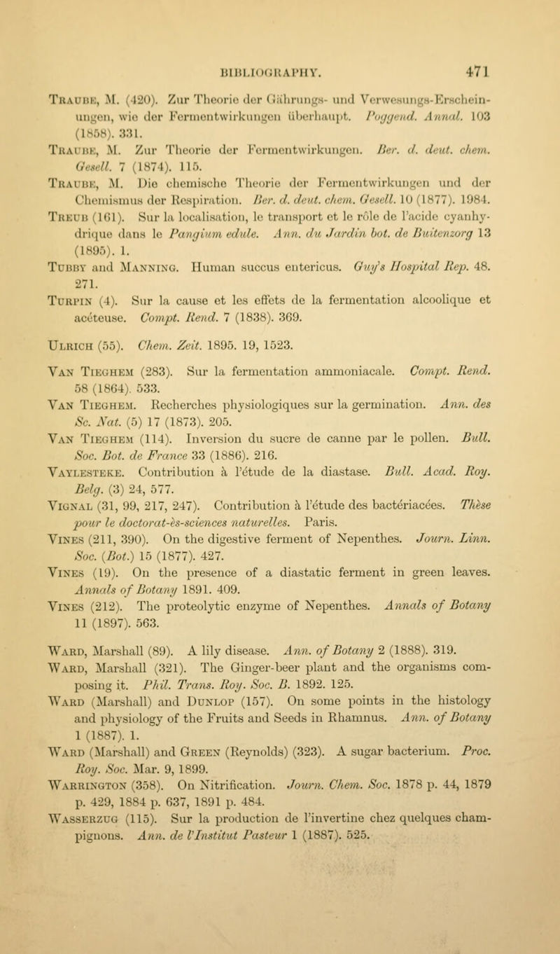 Traubk, M. (420). Zur Theorio dcr Givhrungs- und Verwesungs-Erschein- ungon, wio dor Fcniicntwiikuni,'eii inRM-liuuiit. Poyyend. Annal. 103 (1H58). 331. Trauuk, M. Zur Theorie der ForincMitwirkuiigeii. licr. d. deut. chevi. (Jeaell. 7 (1874). 11.0. Traubk, M. Die chemische Theorie der Fermcutwirkungen und der Cheiiiismus der Respiration. Her. d. deut. chcm. Gescll. 10 (1877). 1984. Trkdb (IGl). Sur la localisation, le transport ct le role de I'acide cyanhy- drique dans le Pangium edide. Ann. du Jardin hot. de Buitenzorg 13 (1895). 1. Tubby and Manning. Human succus entcricus. Guy^s Hospital Rep. 48. 271. TuRPiN (4). Sur la cause et les effets de la fermentation alcoolique et aceteuse. Compt. Rend. 1 (1838). 369. Ulrich (55). Chem. Zeit. 1895. 19, 1523. Van Tieohem (283). Sur la fermentation ammoniacale. Compt. Rend. 58 (1864). 533. Van Tieghem. Recherches physiologiques sur la germination. Ann. des Sc. Nat. (5) 17 (1873). 205. Van Tieghem (114). Inversion du sucre de canne par le pollen. Bull. Soc. Bot. de France 33 (1886). 216. Vaylesteke. Contribution k I'etude de la diastase. Bidl. Acad. Roy. Belg. (3) 24, 577. ViGNAL (31, 99, 217, 247). Contribution h. letude des bactdriac^es. Thhe pour le doctorat-is-sciences naturelles. Paris. Vines (211, 390). On the digestive ferment of Nepenthes. Journ. Linn. Soc. {Bot.) 15 (1877). 427. Vines (19). On the presence of a diastatic ferment in green leaves. Annals of Botany 1891. 409. Vines (212). The proteolytic enzyme of Nepenthes. Annals of Botany 11 (1897). 563. Ward, Marshall (89). A lily disease. A7in. of Botany 2 (1888). 319. Ward, Marshall (321). The Ginger-beer plant and the organisms com- posing it. Phil. Trans. Roy. Soc. B. 1892. 125. Ward (Marshall) and Dunlop (157). On some points in the histology and physiology of the Fruits and Seeds in Rhamnus. A7i}i. of Botany 1 (1887). 1. Ward (Marshall) and Green (Reynolds) (323). A sugar bacterium. Proc. Roy. Soc. ]\Iar. 9, 1899. Warrington (358). On Nitrification. Journ. Chem. Soc. 1878 p. 44, 1879 p. 429, 1884 p. 637, 1891 p. 484. Wasserzug (115). Sur la production de I'invertine chez quelques cham- pignons. Ann. de VInstitut Pasteur 1 (1887). 525.