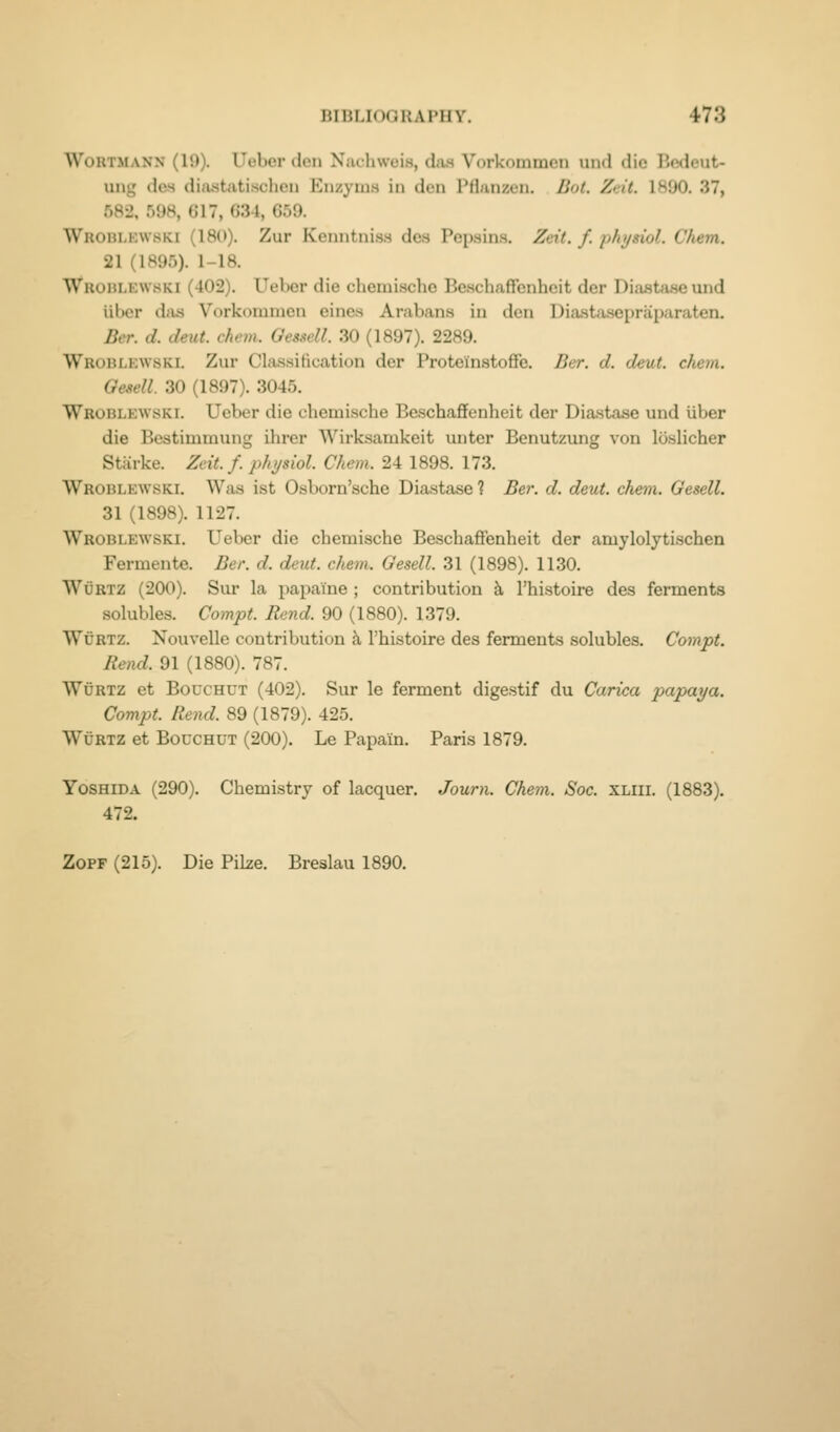 WoRTMANN (19). Ueber den Nachweis, das Vorkommen und die Bedeut- ung des dijustatischen Enzyius in den Pflunzen. Bot. Zdt. 1890. 37, 582, 598, 617, G34, 659. Wroblkwski (180). Zur Kenntniss des Pepsins. Zeit. f. phjsiol. Chem. 21 (1895). 1-18. Wrohlkwski (402). Ueber die chemische Beschaffenheit der Diastase und iibcr dfis Vorkdninicn cincs Arabans in den Diastasepraparaten. Ber. d. deut. chem. GesAell. .30 (1897). 2289. Wroblkwski. Zur Classification der Proteinstoffe. Ber. d. deut. chem. Oesell. 30 (1897). 3045. Wroblewski. Ueber die chemische Beschaflfenheit der Dia.stase und iiber die Bestimmung ihrer Wirksamkeit unter Benutzung von loslicher Starke. Zeit. f. physiol. Chem. 24 1898. 173. Wroblewski. Was ist Osboru'sche Diastase ? Ber. d. deut. chem. Gesell. 31 (1898). 1127. Wroblewski. Ueber die chemische Beschafifenheit der amylolytischen Fermente. Ber. d. deut. chem. Gesell. 31 (1898). 1130. WuRTZ (200). Sur la papai'ne ; contribution k I'histoire des ferments solubles. Compt. Rend. 90 (1880). 1379. WuRTZ. Nouvelle contribution k I'histoire des ferments solubles. Compt. Rend. 91 (1880). 787. WuRTZ et BoucHCT (402). Sur le ferment digestif du Carica papaya. Compt. Rend. 89 (1879). 425. WtJRTZ et BoucHUT (200). Le Papain. Paris 1879. YosHiDA (290). Chemistry of lacquer. Journ. Chem. Soc. xliii. (1883). 472. ZoPF (215). Die Pike. Breslau 1890.