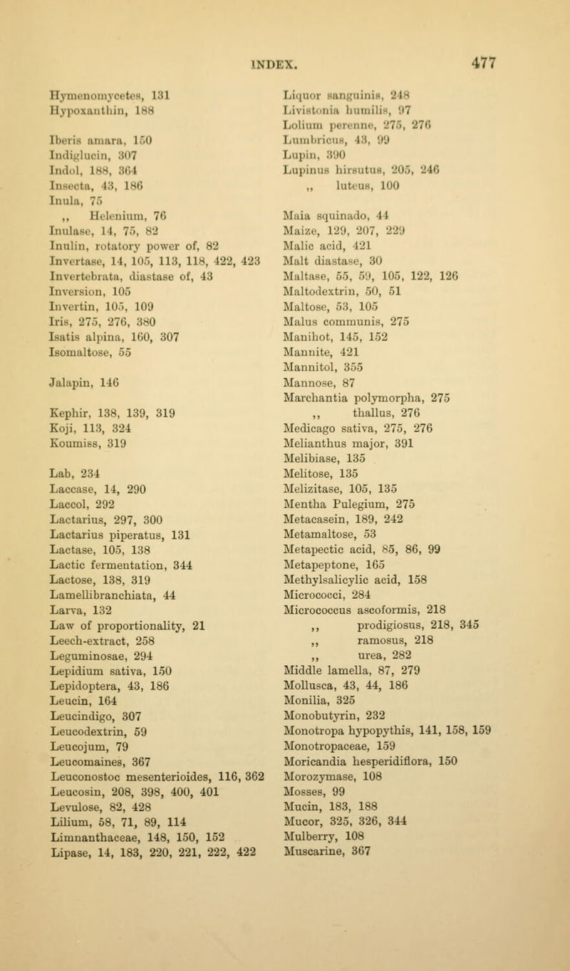 Hymenomycptos, 131 Hypoxaiithin, IHH Iberia aniara, 150 Indiglucin, 307 Indul, 188, 364 Insecta, 43, 186 Inula, 75 ,, Helenium, 76 Inulase, 14, 75, 82 Inulin, rotatory power of, 82 Invcrtase, 14, 105, 113, 118, 422, 423 Invertebrata, diastase of, 43 Inversion, 105 Invertin, 105, 109 Iris, 275, 276, 380 Isatis alpina, 160, 307 Isomaltose, 55 Jalapin, 146 Kephir, 138, 139, 319 Koji, 113, 324 Koumiss, 319 Lab, 234 Laccase, 14, 290 Laccol, 292 Lactarius, 297, 300 Lactarius piperatus, 131 Lactase, 105, 138 Lactic fermeutation, 344 Lactose, 138, 319 Lamellibranchiata, 44 Larva, 132 Law of proportionality, 21 Leech-extract, 258 Leguminosae, 294 Lepidium sativa, 150 Lepidoptera, 43, 186 Leucin, 164 Leucindigo, 307 Leucodextrin, 59 Leucojum, 79 Leucomaines, 367 Leuconostoc mesenterioides, 116, 362 Leucosiu, 208, 398, 400, 401 Levulose, 82, 428 LUium, 58, 71, 89, 114 Limuanthaceae, 148, 150, 152 Lipase, 14, 183, 220, 221, 222, 422 Liquor RanfjuiniH, 248 Livistnnia humiliH, 07 Lolium perenne, 275, 276 LuiubricuH, 43, 99 Lupin, 390 Lupinus liirsutUB, 205, 246 „ luteus, 100 Maia squinado, 44 Maize, 129, 207, 229 Malic acid, 421 Malt diastase, 30 Maltase, 55, 59, 105, 122, 126 Maltodextrin, 50, 51 Maltose, 53, 105 Malus communis, 275 Manihot, 145, 152 Mannite, 421 Mannitol, 355 Mannose, 87 Marchantia polymorpha, 275 thallus, 276 Medicago sativa, 275, 276 Melianthus major, 391 Melibiase, 135 Melitose, 135 Melizitase, 105, 135 Mentha Pulegium, 275 Metacasein, 189, 242 Metamaltose, 53 Metapectic acid, X5, 86, 99 Metapeptone, 165 Methylsalicylic acid, 158 Micrococci, 284 Micrococcus ascoformis, 218 ,, prodigiosus, 218, 345 ,, ramosus, 218 urea, 282 Middle lamella, 87, 279 Mollusca, 43, 44, 186 Monilia, 325 Monobutyrin, 232 Monotropa hypopythis, 141, 158, 159 Monotropaceae, 159 Moricandia hesperidiflora, 150 Morozymase, 108 Mosses, 99 Mucin, 183, 188 Mucor, 325, 326, 344 Mulberry, 108 Muscarine, 367