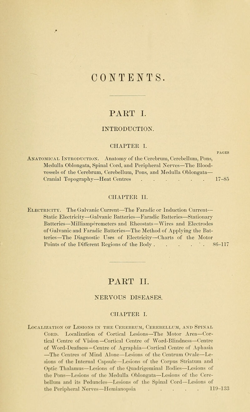 CONTENTS. PART I. INTEODUCTION. CHAPTER I. PAGES Anatomicax, Introduction. Anatomy of the Cerebrum, Cerebellum, Pons, Medulla Oblongata, Spinal Cord, and Peripheral Nerves—The Blood- vessels of the Cerebrum, Cerebellum, Pons, and Medulla Oblongata— Cranial Topography—Heat Centres ...... 17-85 CHAPTER 11. Electricity. The Galvanic Current—The Faradic or Induction Current— Static Electricity—Galvanic Batteries—Faradic Batteries—Stationary Batteries—Milliamperemeters and Rheostats—Wires and Electrodes of Galvanic and Faradic Batteries—The Method of Applying the Bat- teries—The Diagnostic Uses of Electricity—Charts of the Motor Points of the Different Regions of the Body . . . . ' . 86-117 PAET II. NERVOUS DISEASES. CHAPTER I. Localization of Lesions in the Cerebrum, Cerebellum, and Spinal Cord. Localization of Cortical Lesions—The Motor Area—Cor- tical Centre of Vision—Cortical Centre of Woi-d-Blindness—Centre of Word-Deafness—Centre of Agraphia—Cortical Centre of Aphasia —^The Centres of Mind Alone—Lesions of the Centrum Ovale—Le- sions of the Internal Capsule—Lesions of the Corpus Striatum and Optic Thalamus—Lesions of the Quadrigeminal Bodies—Lesions of the Pons—Lesions of the Medulla Oblongata—Lesions of the Cere- bellum and its Peduncles—Lesions of the Spinal Cord—Lesions of the Peripheral Nerves—Hemianopsia ..... 119-133