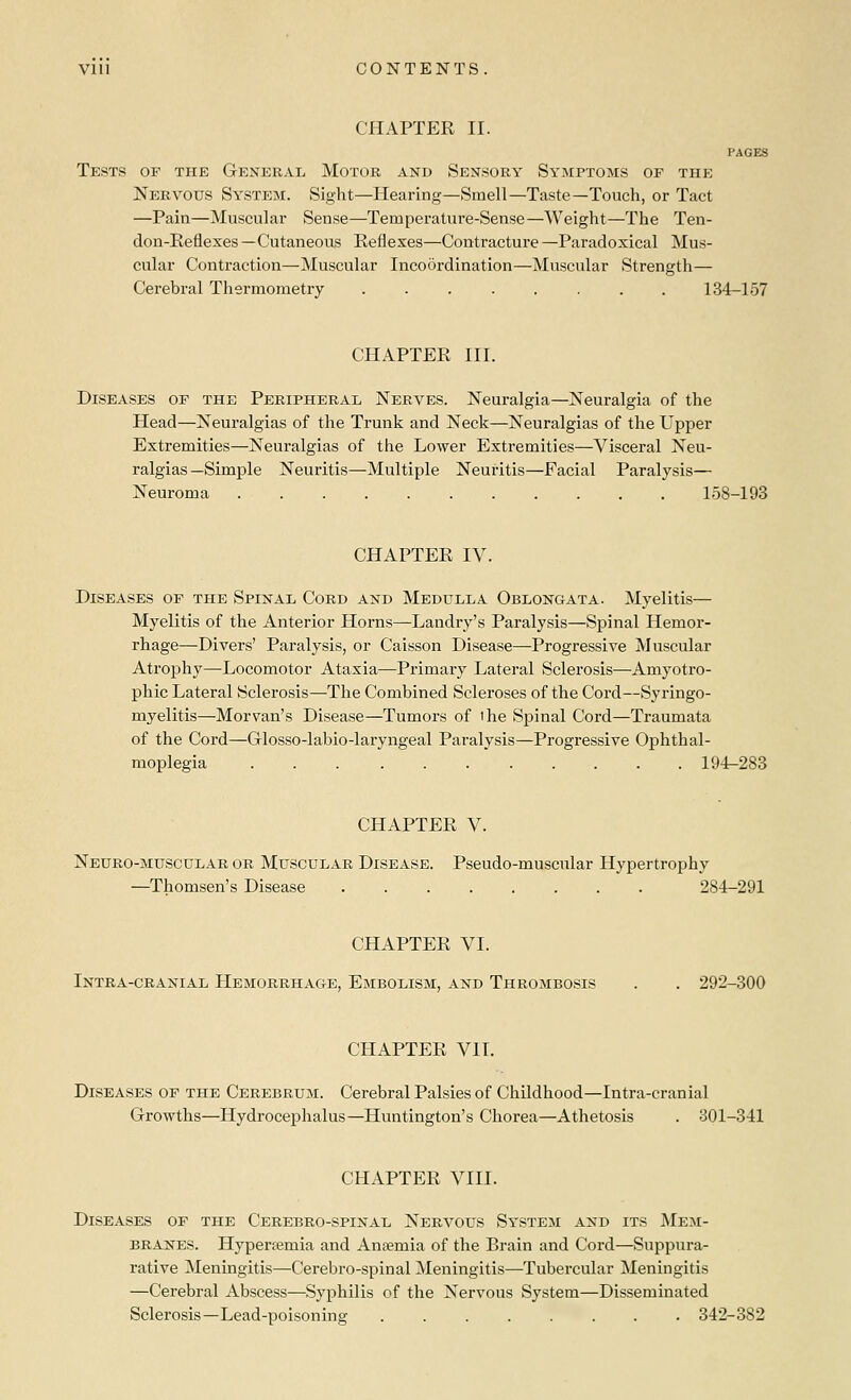 CHAPTER II. PAGES Tests of the General Motor and Sensory Symptoms of the Nervous System. Sight—Hearing—Smell—Taste—Touch, or Tact —Pain—Muscular Sense—Temperature-Sense—Weight—The Ten- don-Eeflexes —Cutaneous Reflexes—Contracture —Paradoxical Mus- cular Contraction—Muscular Incoordination—Muscular Strength— Cerebral Thermometry 134-157 CHAPTER III. Diseases of the Peripheral Nerves. Neuralgia—Neuralgia of the Head—Neuralgias of the Trunk and Neck—Neuralgias of the Upper Extremities—Neuralgias of the Lower Extremities—Visceral Neu- ralgias—Simple Neuritis—Multiple Neuritis—Facial Paralysis— Neuroma 158-193 CHAPTER IV. Diseases of the Spinal Cord and Medulla Oblongata. Myelitis— Myelitis of the Anterior Horns—Landry's Paralysis—Spinal Hemor- rhage—Divers' Paralysis, or Caisson Disease—Progressive Muscular Atrojahy—Locomotor Ataxia—Primary Lateral Sclerosis—Amyotro- phic Lateral Sclerosis—The Combined Scleroses of the Cord—Syringo- myelitis—Morvan's Disease—Tumors of the Spinal Cord—Traumata of the Cord—Glosso-labio-laryngeal Paralysis—Progressive Ophthal- moplegia 194-283 CHAPTER V. Neuro-musculab or Muscular Disease. Pseudo-muscular Hypertrophy —Thomsen's Disease 284-291 CHAPTEK VI. Intra-cranial Hemorrhage, Embolism, and Thrombosis . . 292-300 CHAPTER VII. Diseases of the Cerebrum. Cerebral Palsies of Childhood—Intra-cranial Growths—Hydrocephalus—Huntington's Chorea—Athetosis . 301-341 CHAPTER VIII. Diseases of the Cerebro-spinal Nervous System and its Mem- branes. Hypertemia and Anaemia of the Brain and Cord—Suppura- rative Meningitis—Cerebro-spinal Meningitis—Tubercular Meningitis —Cerebral Abscess—Syphilis of the Nervous System—Disseminated Sclerosis—Lead-poisoning 342-382