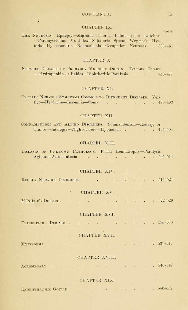 CHAPTER IX. PAGES The JSTetjeoses. Epilepsy—Migraine—Chorea—Palmus (The Twitches) —Paramyoclonus Multiplex—Saltatoric Spasm—AVry-neck—Hys- teria—Hypochondria—Neurasthenia—Occupation Neuroses . 383-457 CHAPTER X. Nervous Diseases or Probably Microbic Origin. Tetanus—Tetany — Hydrophobia, or Rabies—Diphtheritic Paralysis . . . 458-477 CHAPTER XL Certain Nervous Symptoms Common to Different Diseases. Ver- tigo—Headache—Insomnia—Coma 478-493 CHAPTER XII. Somnambulism and Allied Disorders. Somnambulism—Ecstasy, or Trance—Catalepsy—Night-terrors—Hypnotism .... 494-504 CHAPTER XIII. Diseases of Unknown Pathology. Facial Hemiatrophy—Paralysis Agitans—Astasia-abasia ......... 505-514 CHAPTER XIV. Reflex Nervous Disorders 515-521 CHAPTER XV. Meniere's Disease 522-529 CHAPTER XVI. Friedreich's Disease 530-536 CHAPTER XVII. Myxcedema 537-545 CHAPTER XVIII. Ackomegaly 546-549 CHAPTER XIX. Exoi'iiTiiALMic Goitre 550-552