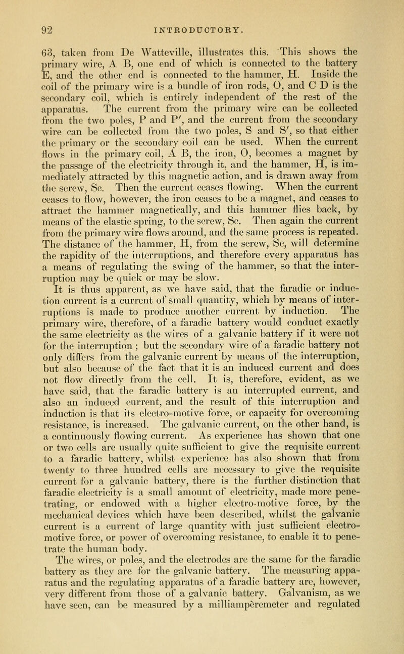 63, taken from De Watteville, illustrates this. This shows the primary wire, A B, one end of which is connected to the battery E, and the other end is connected to the hammer, H. Inside the coil of the primary wire is a bundle of iron rods, 0, and C D is the secondary coil, which is entirely independent of the rest of the apparatus. The current from the primary wire can be collected from the two poles, P and P', and the current from the secondary wire can be collected from the two poles, S and S', so that either the primary or the secondary coil can be used. When the current flows in the primary coil, A B, the iron, 0, becomes a magnet by the passage of the electricity through it, and the hammer, H, is im- mediately attracted by this magnetic action, and is drawn away from the screw, Sc. Then the current ceases flowing. When the current ceases to flow, however, the iron ceases to be a magnet, and ceases to attract the hammer magnetically, and this hammer flies back, by means of the elastic spring, to the screw, Sc. Then again the current from the primary wire flows around, and the same process is repeated. The distance of the hammer, H, from the screw, Sc, will determine the rapidity of the interruptions, and therefore every apparatus has a means of regulating the swing of the hammer, so that the inter- ruption may be quick or may be slow. It is thus apparent, as we have said, that the faradic or induc- tion current is a current of small quantity, which by means of inter- ruptions is made to produce another current by induction. The primary wire, therefore, of a faradic battery would conduct exactly the same electricity as the wires of a galvanic battery if it were not for the interruption; but the secondary wire of a faradic battery not only differs from the galvanic current by means of the interruption, but also because of the fact that it is an induced current and does not flow directly from the cell. It is, therefore, evident, as we have said, that the faradic battery is an interrupted current, and also an induced current, and the result of this interruption and induction is that its electro-motive force, or capacity for overcoming resistance, is increased. The galvanic current, on the other hand, is a continuously flowing current. As experience has shown that one or two cells are usually quite sufficient to give the requisite current to a faradic battery, whilst experience has also shown that from twenty to three hundred cells are necessary to give the requisite current for a galvanic battery, there is the further distinction that faradic electricity is a small amount of electricity, made more pene- trating, or endowed with a higher electro-motive force, by the mechanical devices which have been described, whilst the galvanic current is a current of large quantity with just sufficient electro- motive force, or power of overcoming resistance, to enable it to pene- trate the human body. The wires, or poles, and the electrodes are the same for the faradic battery as they are for the galvanic battery. The measuring appa- ratus and the regulating apparatus of a faradic battery are, however, very different from those of a galvanic battery. Galvanism, as we have seen, can be measured by a milliamperemeter and regulated
