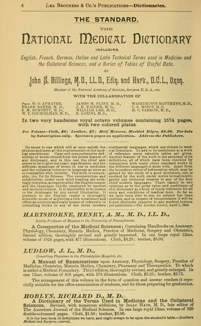 THE STANDARD. THE nsTionaL UIgqkirl TumonRpj INCLUDING English, French, German, Italian and Latin Technical Terms used in Medicine and the Collateral Sciences, and a Series of Tables of Useful Data. John $, Billing?, IV[.D,, LL.D, Ediq. and Harv, D.C.L, O^oi]. Member of the National Academy of Sciences, Surgeon V. S. A., etc. WITH THE COLLABORATION OF Prof. W. O. ATWATER. FRANK BAKER, M. D., S. M. BURNETT, BI. D., W. T. COUNCILMAN, M. D., JAMES M. FLINT, M. D., J. H. KIDDER, M. D., WILLIAM LEE, M.D., R. LORINI, M.D., WASHINGTON MATTHEWS, M.D., C. S. MINOT, M.D. H. C. YARROW, M. D., In two very handsome royal octavo volumes containing 1574 pages, with two colored plates. Per Tolume—Cloth, $6,- Leather, $7; Balf Morocco, Marbled Edges, $8.50. For Sale by Subscription only. Specimen pages on application. A.ddress the Publishers, Its scope is one which will at once satisfy the student and meet all the requirements of the med- ical practitioner. Clear and comprehensive defi nitions of words should form the prime feature of any dictionary, and in this one the chief aim seems to be to give the exact signification and the different meanings of terms in use in medicine and the collateral sciences in language as terse as is compatible with lucidity. The work is remark- able, too, for its fulness. The enumerations and subdivisions under each word heading are strik- ingly com plete, as regards alike the English tongue and the languages chiefly employed by ancient and modern science. It is impossible to do justice CO the dictionary by any casual illustration. It presents to the English reader a thoroughly scientific mode of acquiring a rich vocabulary and offers an accurate and ready means of reference in consulting works in any of the three modern continental languages which are richest in med- ical literature. To add to its usefulness as a work of reference some valuable tables are given. Another feature of the work is the accuracy of its definitions, all of which have been checked by comparison with many other standard works in the different languages it deals with. Apart from the boundless stores of information which may be gained by the study of a good dictionary, one is enabled by the work under notice to read intelli- gently any technical treatise in any of the four chief modern languages. There cannot be two opinions as to the great value and usefulness of this dictionary as a book of ready reference for all sorts and conditions of medical men. So far as we have been able to see, no subject has been omitted, and in respect of completeness it will be found distinctly superior to any medical lexicon yet published.—The London Lancet, April 5,1890. Lately Professor of Hygiene in the University of Pennsylvania. A Conspectus of the Medical Sciences; Containing Handbooks on Anatomy. Physiology, Chemistry, Materia Medica, Practice of Medicine, Surgery and Obstetrics, Second edition, thoroughly revised and greatly improved. In one large royal 12mo. volume of 1028 pages, with 477 illustrations. Cloth, $4.25; leather, |5.00. LUDZOW, J.Z.,3I.D., Consulting Physician to the Philadelphia Hospital, etc. A Manual of Examinations upon Anatomy, Physiology, Surgery, Practice of Medicine, Obstetrics, Materia Medica, Chemistry, Pharmacy and Therapeutics. To which is added a Medical Formulary. Third edition, thoroughly revised, and greatly enlarged. In one 12mo. volume of 816 pages, with 370 illustrations. Cloth, $3.25; leather, $3.75. The arrangement of this volume in the form of question and answer renders it espe- cially suitable for the office examination of students, and for those preparing for graduation. SOBLYW, JRICSARJ) Z>., M. J). A Dictionary of the Terms Used in Medicine and the Collateral Sciences. Kevised, with numerous additions, by Isaac Hays, M. D., late editor of The American Journal of the Medical Sciences. In one large royal 12mo. volume of 520 double-columned pages. Cloth, $1.50; leather, $2.00. It is the best book of definitions we have, and ought always to be upon the student's t&hle.—Southern Medical and Surgical, Journal.