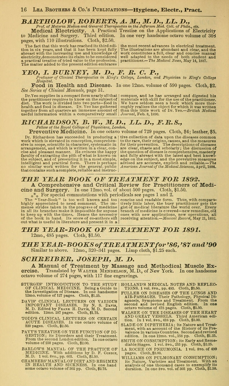 BARTHOLOW, BOBBBTS, A, M., M. J>., JLZ, J>., Prof, of Materia Medica and General Therapeutics in the Jefferson Med. Coll. of Phila., etc. Medical Electricity. A Practical Treatise on the Applications of Electricity to Medicine and Surgery. Third edition, pages, with 110 illustrations. Cloth, $2.50. The fact that this work has reached its third edi- tion in six years, and that it has been kept fully abreast with the increasing use and knowledge of eIectricity,demonstrates its claim to be considered a practical treatise of tried value to the profession. The matter added to the present edition embraces In one very handsome octavo volume of 30S the most recent advances in electrical treatment. The illustrations are abundant and clear, and the work constitutes a full, clear and concise manual well adapted to the needs of both student and practitioner.— The Medical News, May 14, 1887. YJEO, I, BVRNBY, 31, D,, F. B, C. P., Professor of Clinical Therapeutics in King's College, London, and Physician to King's College Hospital. Food in Health and Disease. In one 12mo. volume of 590 pages. Cloth, $2. See Series of Clinical Manuals, page 31. Dr.Yeo supplies in a compact form nearly all that I compass, and he has arranged and digested his the practitioner requires to know on the subject of materials with skill for the use of the practitioner, diet. The work is divided into two parts—food in We have seldom seen a book which more thor- health and food in disease. Dr. Yeo has gathered | oughly realizes the object for which it was written together from all quarters an immense amount of than this little work of Dr. Yeo.—British Medical useful information within a comparatively small | Journal, Feb. 8,1890. mCMABDSOW, B. W., M.JD., LL. J>., JF.B.S., Fellow of the Royal College of Physicians, London. Preventive Medicine. In one octavo volume of 729 pages. Cloth, $4; leather, $5. Dr. Richardson has succeeded in producing a work which is elevated in conception, comprehen- sive in scope, scientific in character, systematic in arrangement, and which is written in a clear, con- cise and pleasant manner. He evinces the happy faculty 01 extracting the pith of what is known on the subject, and of presenting it in a most simple, intelligent and practical form. There is perhaps no similar work written for the general, public that contains such a complete, reliable and instruc- tive collection of data upon the diseases common to the race, their origins, causes, and the measures for their prevention. The descriptions of diseases are clear, chaste and scholarly; the discussion of the question of disease is comprehensive, masterly and fully abreast with the latest and best knowl- edge on the subject, and the preventive measures advised are accurate, explicit and reliable.— The American Journal of the Medical Sciences, April, 1884. THF YEAB BOOK OF TREAT3IENT FOB, 1892, A Comprehensive and Critical Review for Practitioners of Medi- cine and Surgery. In one 12mo. vol. of about 500 pages. Cloth, |1.50. ^*^ For special commutations with periodicals see pages 1 and 2. The Year-Book is too well known and too highly appreciated to need comment. The im- mense strides taken in the progress of medicine in all its branches make it Impossible for anyone to keep up with the times. Hence the necessity of the book in hand. Its score of co-authors sift out what is useful in literature and present it in a concise and readable form. Thus, with compara- tively little labor, the busy practitioner gets the gist of medical literature the world over. Every branch of medicine is covered—new remedies, old ones with new applications, new operations, all receiving attention.—il/eaicai Record, May 21,1892. TffE YEAB-BOOK OF TBEATMENT FOB 1891, 12mo., 485 pages. Cloth, $1.50. TSE YEAB'BOOKS of TBEATMENT for'86, '87 and '90 Similar to above. 12mo., 320-341 pages. Limp cloth, $1.25 each. SCSBEIBEB, JOSEFM, M. 2>. A Manual of Treatment by Massage and Methodical Muscle Ex- ercise. Translated by Walter Mendelson, M. D., of New York. In one handsome octavo volume of 274 pages, with 117 fine engravings. HOLLAND'S MEDICAL NOTES AND REFLEC TIONS. 1 vol. 8vo.. pp. 493. Cloth, $3.50. FULLER ON DISEASES OF THE LUNGS AND AIR-PASSAGES. Their Pathology, Physical Di- agnosis, Symptoms and Treatment. From the second and revised English edition. In one octavo volume of 475 pages. Cloth, $3.50. WALSHE ON THE DISEASES OF THE HEART AND GREAT VESSELS. Third American edi- tion. In 1 vol. 8vo., 416 pp. Cloth, 83.00. SLADE ON DIPHTHERIA; its Nature and Treat- ment, with an account of the History of its Pre- valence in various Countries. Second and revised edition. In one 12mo. vol., 158 pp. Cloth, 81.25. SMITH ON CONSUMPTION ; its Early and Reme- diable Stages. 1 vol. 8vo., 253 pp. Cloth, $2.25. LA ROCHE ON PNEUMONIA. 1 vol. 8vo. of 490 pages. Cloth, $3.00. WILLIAMS ON PULMONARY CONSUMPTION; its Nature, Varieties and Treatment. With an analysis of one thousand cases to exemplify its duration. In one 8vo. vol. of 303 pp. Cloth, $2.50. STURGES' INTRODUCTION TO THE STUDY OF CLINICAL MEDICINE. Being a Guide to the Investigation of Disease. In one handsome 12mo. volume of 127 pages. Cloth, $1.25. DAVIS' CLINICAL LECTURES ON VARIOUS IMPORTANT DISEASES. By N. S. Davis, M. D. Edited by Frank H. Davis, M. D. Second edition. 12mo. 287 pages. Cloth, $1.75. TODD'S CLINICAL LECTURES ON CERTAIN ACUTE DISEASES. In one octavo volume of 320 pages. Cloth, $2.50. PA\^'S TREATISE ON THE FUNCTION OF DI- GESTION; its Disorders and their Treatment. From the second London edition. In one octavo volume of 238 pages. Cloth, $2.00. BARLOW'S MANUAL OF THE PRACTICE OF MEDICINE. With additions by D. F. Condie, M. D. 1 vol. 8vo., pp. 603. Cloth, $2.50. CHAMBERS' MANUAL OF DIET AND REGIMEN IN HEALTH AND SICKNESS. In one hand some octavo volume of 302 pp. Cloth, $2.75.