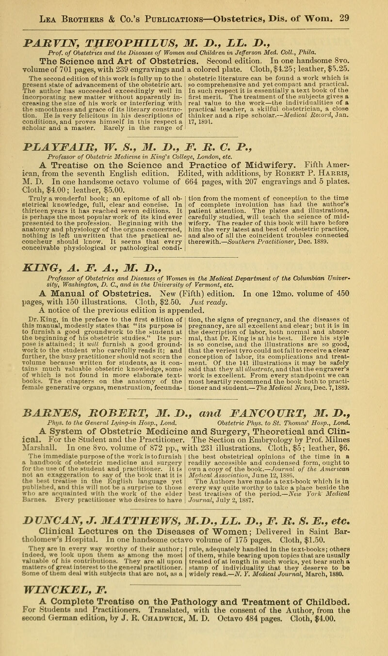 BABVIW, TfEBOJPSILVS, M, !>., ZL. D., Prof, of Obstetrics and the Diseases of Women and Children in Jefferson Med. Coll., Phila. The Science and Art of Obstetrics. Second edition, In one handsome 8vo. volume of 701 pages, with 239 engravings and a colored plate. Cloth, |4.2-5; leather, $5.25. obstetric literature can be found a work which is so comprehensive and yet com pact and practical. In such respect it is essentially a text book of the The second edition of this work is fully up to the present state of advancement of the obstetric art. The author has succeeded exceedingly well in incorporating new matter without apparently in- creasing the size of his work or interfering with the smoothness and grace of its literary construc- tion. He is very felicitous in his descriptions of conditions, and proves himself in this respect a scholar and a master. Karely in the range of first merit. ~ The treatment of the subjects gives a real value to the work—the individualities of a practical teacher, a skilful obstetrician, a close thinker and a ripe scholar.—Medical Record, Jan. 17,1891. FLATFAIB, W, S., 31. D., F. B. C. JP,, Professor of Obstetric Medicine in King^s College, London, etc. A Treatise on the Science and Practice of Midwifery. Fifth Amer- ican, from the seventh English edition. Edited, with additions, by Robert P. Harris, M. I). In one handsome octavo volume of 664 pages, with 207 engravings and 5 plates. Cloth, $4.00; leather, $5.00. Truly a wonderful book; an epitome of all ob- etetrical knowledge, full, clear and concise. In thirteen years it has reached seven editions. It is perhaps the most popular work of its kind ever presented to the profession. Beginning with the anatomy and physiology of the organs concerned, nothing is left unwritten that the practical ac- coucheur should know. It seems that every conceivable physiological or pathological condi- tion from the moment of conception to the time of complete involution has had the author's patient attention. The plates and illustrations, carefully studied, will teach the science of mid- wifery. The reader of this book will have before him the very latest and best of obstetric practice, and also of all the coincident troubles connected therewith.—Southern Practitioner, Dec. 1889. In one 12mo. volume of 450 KING, A, F, A,, M, D., Professor of Obstetrics and Diseases of Women in the Medical Department of the Columbian Univer- sity, Washington, D. C, and in the University of Vermont, etc. A Manual of Obstetrics. New (Fifth) edition, pages, with 150 illustrations. Cloth, $2.50. Just ready. A notice of the previous edition is appended. Dr. King, in the preface to the first edition of this manual, modestly states that its purpose is to furnish a good groundwork to the student at the beginning of his obstetric studies. Its pur- pose is attained; it will furnish a good ground- work to the student who carefully reads it; and further, the busy practitioner should not scorn the volume because written for students, as it con- tains much valuable obstetric knowledge, some of which is not found in more elaborate text- books. The chapters on the anatomy of the female generative organs, menstruation, fecunda- tion, the signs of pregnancy, and the diseases ot pregnancy, are all excellent and clear; but it is in the description of labor, both normal and abnor- mal, that Dr. King is at his best. Here his style is so concise, and the illustrations are so good, that the veriest tyro could not fail to receive a clear conception of labor, its complications and treat- ment. Of the 141 illustrations it may be safely said that they all illustrate, and that the engraver's work is excellent. From every standpoint we can most heartily recommend the book both to practi- tioner and student.— The Medical News, Dec. 7,1889. BABWFS, MOBFMT, M. B., and FANCOUBT, M, B,, Phys. to the General Lying-in Hosp., Lond. Obstetric Phys. to St. Thomas^ Hosp., Lond. A System of Obstetric Medicine and Surgery, Theoretical and Clin- ical. For the Student and the Practitioner, The Section on Embryology by Prof. Milnes Marshall. In one 8vo. volume of 872 pp., with 231 illustrations. Cloth, $5; leather, $6. The immediate purpose of the work is to furnish a handbook of obstetric medicine and surgery for the use of the student and practitioner. It is not an exaggeration to say of the book that it is the best treatise in the English language yet published, and this will not be a surprise to those who are acquainted with the work of the elder Barnes. Every practitioner who desires to have the best obstetrical opinions of the time in a readily accessible and condensed form, ought to own a copy of the book.—Journal of the American Medical Association, June 12, 1886. The Authors have made a text-book which is in every way quite worthy to take a place beside the best treatises of the period.—New York' Medical Journal, July 2, 1887. BUNCAW, J, 3IATTHEWS, M.B,, LL. D., F, B. S. F., etc. Clinical Lectures on the Diseases of Women; Delivered in Saint Bar- tholomew's Hospital. In one handsome octavo volume of 175 pages. Cloth, $1.50. They are In every way worthy of their author; indeed, we look upon them as among the most valuable of his contributions. They are all upon matters of great interest to the general practitioner. Some of them deal with subjects that are not, as a rule, adequately handled in the text-books; others of them, while bearing upon topics that are usually treated of at length in such works, yet bear such a stamp of individuality that they deserve to be widely read.—N. Y. Medical Journal, March, 1880. WINCKEL, F, A Complete Treatise on the Pathology and Treatment of Childbed. For Students and Practitioners. Translated, with the consent of the Author, from the second German edition, by J. K. Chadwick, M. D. Octavo 484 pages. Cloth, $4.00.