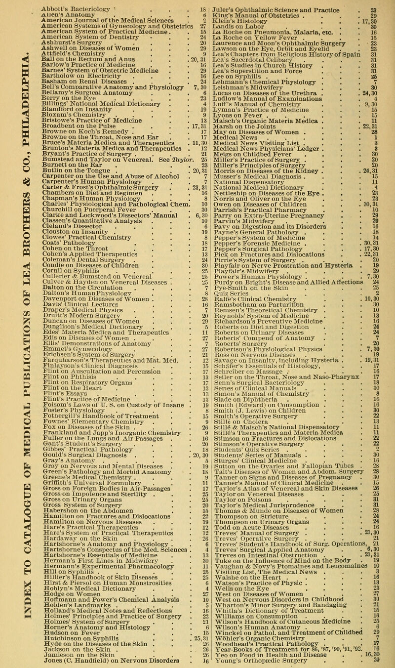 P n d w o PQ o CO O M < M CQ ^ <5 H fi o m o o < H O o H Abbott's Bacteriology  ... 18 l Allen's Anatomy . . . . . « American Journal of the Medical Sciences . 2; American Systems of Gynecology and Obstetrics 27 American System of Practical Medicine . .15 American System of Dentistry - . .24 Ashhurst's Surgery . . . , .20 Ashwell on Diseases of Women . . .29 Attfield's Chemistry . ... 9 Ball on the Eectum and Anus . . . 20, 31 Barlow's Practice of Medicine . , .10 Barnes'System of Obstetric Medicine . . 29 Bartholow on Electricity .... 16 Basham on Renal Diseases .... 24 Bell's Comparative Anatomy and Physiology 7, 30 ' Bellamy's Surgical Anatomy . . . 6 ■ Berry on the Eye . . . . . 23 1 Billings' National Medical Dictionary . . 4 Blandford on Insanity . . . .19 Bloxam's Chemistry . . . . . 9 | Bristowe's Practice of Medicine . . 13 Broadbent on the Pulse . . . .17,31! Browne on Koch's Remedy . . . .17 Browne on the Throat, Nose and Ear . .17 Bruce's Materia Medica and Therapeutics . 11,30 Brunton's Materia Medica and Therapeutics . 12 Bryant's Practice of Surgery . . . .21 Bumstead and Taylor on Venereal. See ^Taylor. 25 Burnett on the Ear , . . 23 Butlin on the Tongue . . . 20,31 Carpenter on the Use and Abuse of Alcohol . 7 Carpenter's Human Physiology ... 7 Carter <fe Frost's Ophthalmic Surgery . . 23,31 Chambers on Diet and Regimen ... 16 Chapman's Human Physiology ... 8 Charles' Physiological and Pathological Chem. 10 Churchill on Puerperal Fever ... 30 Clarke and Lockwood's Dissectors' Manual . 6,30 Classen's Quantitative Analysis . . . 10 Cleland's Dissector . .... 6 Clouston on Insanity . ... 19 Clowes' Practical Chemistry ... 8 Coats' Pathology .... 18 Cohen on the Throat .... 17 Cohen's Applied Therapeutics . . 13 Coleman's Dental Surgery . . .24 Condie on Diseases of Children . . 30 Cornil on Syphilis . . . . .25 Cullerier & Bumstead on Venereal . . 25 Culver & Hayden on Venereal Diseases . . 25 Dalton on the Circulation .... 7 Dalton's HumanPhysiology ... 8 Davenport on Diseases of Women . . . 28 Davis' Clinical Lectures . , .16 Draper's Medical Physics .... 7 Druitt's Modern Surgery .... 20 Duncan on Diseases of Women . . .29 Dungllson's Medical Dictionary ... 5 Edes' Materia Medica and Therapeutics . 11 Edis on Diseases of Women .... 27 Ellis'Demonstrations of Anatomy . . 7 Emmet's Gynaecology . ■ , 2'7 Erlchsen's System of Surgery . . .21 Farquharson's Therapeutics and Mat. Med. . 12 Finlayson's Clinical Diagnosis ... 15 Flint on Auscultation and Percussion . . 17 Flint on Phthisis ..... 13 Flint on Respiratory Organs ... 17 Flint on the Heart . ... 13 Flint's Essays ...... 13 Flint's Practice of Medicine . . .13 Folsom's Daws of U. S. on Custody of Insane . 19 Foster's Physiology ..... 8 Fothergill's Handbook of Treatment . . 15 Fownes' Elementary Chemistry ... 9 Fox on Diseases of the Skin .... 26 Franklaud and Japp's Inorganic Chemistry . 9 Fuller on the Lungs and Air Passages . . 16 Gant's Student's Surgery . . . .20 GIbbes' Practical Pathology ... 18 Gould's Surgical Diagnosis . . . . 20, 30 Gray's Anatomy . . . . . .5 Gray on Nervous and Mental Diseases . . 19 Green's Pathology and Morbid Anatomy . 18 Greene's Medical Chemistry .... 9 Griffith's Universal Formularv ... 11 Gross on Foreign Bodies in Air-Passages . 17 Gross on Impotence and Sterility ... 25 Gross on Urinary Organs . . 25 Gross System of Surgery . . 20 Habershon on the Abdomen . . 15 Hamilton on Fractures and Dislocations . 22 Hamilton on Nervous Diseases . . .19 Hare's Practical Therapeutics . . .12 Hare's System of Practical Therapeutics . 12 Hardaway on the Skin . . . .26 Hartshorne's Anatomy and Physiology . . 6 Hartshorne's Conspectus of the Med. Sciences . 4 Hartshorne's Essentials of Medicine . . 13 Herman's First Lines in Midwifery . . 30 Hermann's Experimental Pharmacology . 11 Hill on Syphilis ...... 26 Hillier's Handbook ot Skin Diseases . . 25 Hirst & Piersol on Human Monstrosities . 6 Hoblyn's Medical Dictionary ... 4 Hodge on Women .... 27 Hoflmann and Power's Chemical Analysis . 10 Holden's Landmarks ..... 5 Holland's Medical Notes and Reflections . 16 Holmes' Principles and Practice of Surgery . 22 Holmes' System of Surgery . . . il Horner's Anatomy and Histology . . 6 Hudson on Fever . ... 15 Hutchinson on Syphilis . . .25,31 Hyde on the Diseases of the Skin . . .26 Jackson on the Skin . . .26 Jamieson on the Skin . . . .26 Jones (C. Handiield) on Nervous Disorders , Ifi Juler's Ophthalmic Science and Practice King's Manual of Obstetrics . Klein's Histology . . Landis on Labor La Roche on Pneumonia, Malaria, etc. . La Roclie on Yellow Fever . Laurence and Moon's Ophthalmic Surgery Lawson on the Ej'e, Orbit and Eyelid Lea's Chapters from Religious History of Spain Lea's Sacei'dottil Celibacy Lea's Studies in Church History . . Lea's Superstition and Force Lee on Syphilis . . . . Lehmann s Chemical Physiology . . Leishman's Midwifery Lucas on Diseases of the Urethra . Ludlow's Manual of Examinations Luff's Manual of Chemistry Lyman's Practice of Medicine Lyons on Fe\er ..... Maisch's Organic Materia Medica . Marsh on the Joints May on Diseases of Women . Medical News ..... Medical News Visiting List . Medical News Physicians' Ledger . Meigs on Childbed Fever Miller's Practice of Surgery . . . Miller's Principles of Surgery Morris on Diseases of the Kidney . Musser's Medical Diagnosis . National Dispensatory . . National Medical Dictionary Nettleship on Diseases of the Eye . • Norris and Oliver on the Eye Owen on Diseases of Children Parrish's Practical Pharmacy . . Parry on Extra-Uterine Pregnancy Parvin's Midwifery . ... Pavy on Digestion and its Disorders Payne's General Pathology . . . Pepper's System of Medicine Pepper's Forensic Medicine . Pepper's Surgical Pathology Picli on Fractures and Dislocations Pirrie's System of Surgery . Playfair on Nerve Prostration and Hysteria Playfair's Midwifery .... Power's Human Physiology . Purdy on Bright's Disease and Allied Affections Pye-Smith on the Skin Quiz Series .... Ralfe's Clinical Chemistry Ramsbotham on Parturition Remsen's Theoretical Chemistry . Reynolds'System of Medicine Richardson's Preventive Medicine Roberts on Diet and Digestion Roberts on Urinary Diseases Roberts' Compend of Anatomy Roberts' Surgery Robertson's Physiological Physics Ross on Nervous Diseases . . . Savage on Insanity, including Hysteria . Schaier's Essentials of Histology, Schreiber on Massage . Seller on the Throat, Nose and Naso-Pharynx Senn's Surgical Bacteriology Series of Clinical Manuals Simon's Manual of Chemistry Slade on Diphtheria .... Smith (Edward) on Consumption . Smith (J. Lewis) on Children Smith's Operative Surgerj' Stille on Cholera Still6 & Maisch's National Dispensatory Stilie's Therapeutics and Materia Medica Stimson on Fractures and Dislocations Stimson's Operative Surgery Students' Quiz Series .... Students'Series of Manuals . Sturges' Clinical Medicine Sutton on the Ovaries and Fallopian Tubes 'Tail's Diseases of Women and Abdom. Surgery Tanner on Signs and Diseases of Pregnancy Tanner's Manual of Clinical Medicine Taylor's Atlas of Venereal and Skin Diseases Taylor on Venereal Diseases Taylor on Poisons .... Taylor's Medical Jurisprudence Thomas & Munde on Diseases of Women Thompson on Stricture Thompson on Urinary Organs . . Todd on Acute Diseases Treves' Manual of Surgery . Treves' Operative Surgery . Treves' Student's Handbook of Surg. Operations, 21 Treves'Surgical Applied Anatomy . .6,30 Treves on Intestinal Obstruction . . .21,31 Tuke on the Influence of Mind on the Body . 19 Vaughan & Novy's Ptomaines and Leucomalnea 10 Visiting List, The Medical News ... 3 Walslie on the Heart ..... 16 Watson's Practice of Physic . . . .13 Wells on the Eye . . . .23 West on Diseases of Women . . .27 West on Nervous Disorders in Childhood . 30 Wharton's Minor Surgery and Bandaging . 21 Whitla's Dictionary of Treatment . . 15 Williams on Consumption . . . .16 Wilson's Handbook of Cutaneous Medicine . 25 Wilson's Human Anatomy .... 6 Winckel on Pathol, and Treatment of Childbed 29 Wohler's Organic Chemistry ... 7 Woodhead's Practical Pathology ... 17 Year-Books of Treatment for 86, '87, '90, '81, '92. 16 Yeo on Food in Health and Disease . . 16,30 23 29 17,30 30 16 15 23 23 31 31 81 31 ■a 7 30 24,30 4 9,30 15 15 11 22,31 Z8 1 30 20 20 24,31 15 11 4 23 23 30,31 10 29 29 16 18 14 30,31 17,30 22,31 20 19 29 7.30 24 2.5 2 10,30 30 10 13 16 24 24 7 20 7,30 19 19,31 17 16 17 18 30 8 16 16 30 22 13 11 11 22 SS2 30 16 28 28 30 15 26 25 31 31 28 24 24 16 21,30 21 Young's Orthopsedic Surgery 20