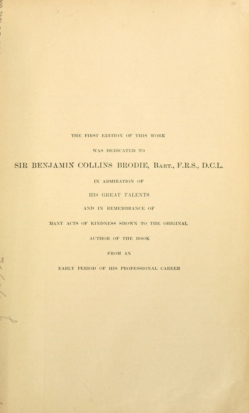 THE FIRST EDITION OF THIS WORK WAS DEDICATED TO SIR BENJAMIN COLLINS BRODTE, Bart., F.R.S., D.C.L. IN ADMIRATION OF HIS GREAT TALENTS AND IN REMEMBRANCE OF MANY ACTS OF KINDNESS SHOWN TO THE ORIGINAL AUTHOR OF THE BOOK FROM AN EARLY PERIOD OF HIS PROFESSIONAL CAREER