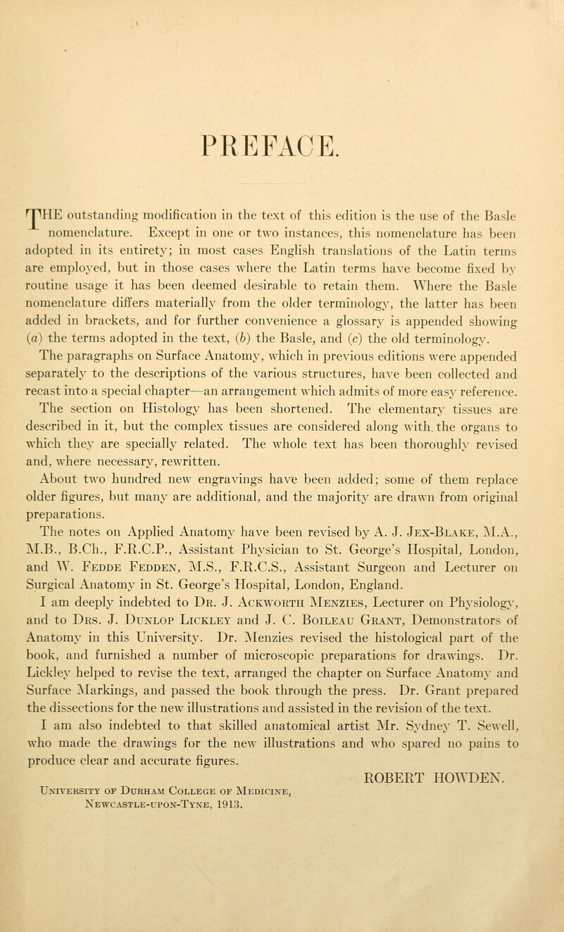 PREFACE. nnHE outstanding modification in the text of this edition is the use of the Basle nomenclature. Except in one or two instances, this nomenclature has been adopted in its entirety; in most cases English translations of the Latin terms are employed, but in those cases where the Latin terms have become fixed by routine usage it has been deemed desirable to retain them. Where the Basle nomenclature differs materially from the older terminology, the latter has been added in brackets, and for further convenience a glossary is appended showing (a) the terms adopted in the text, (b) the Basle, and (c) the old terminology. The paragraphs on Surface Anatomy, which in previous editions were appended separatel}^ to the descriptions of the various structures, have been collected and recast into a special chapter—an arrangement which admits of more easy reference. The section on Histology has been shortened. The elementary tissues are described in it, but the complex tissues are considered along with, the organs to which they are specially related. The whole text has been thoroughly revised and, where necessary, rewritten. About two hundred new engravings have been added; some of them replace older figures, but many are additional, and the majority are drawn from original preparations. The notes on Applied Anatomy have been revised by A. J. Jex-Blake, jNI.A., M.B., B.Ch., F.R.C.P., Assistant Physician to St. George's Hospital, London, and W. Fedde Fedden, M.S., F.R.C.S., Assistant Surgeon and Lecturer on Surgical Anatomy in St. George's Hospital, London, England. I am deeply indebted to Dr. J. Ackworth Menzies, Lecturer on Physiology, and to Drs. J. Dunlop Lickley and J. C. Boileau Grant, Demonstrators of Anatomy in this University. Dr. Menzies revised the histological part of the book, and furnished a number of microscopic preparations for drawings. Dr. Lickley helped to revise the text, arranged the chapter on Surface Anatomy and Surface jNIarkings, and passed the book through the press. Dr. Grant prepared the dissections for the new illustrations and assisted in the revision of the text. I am also indebted to that skilled anatomical artist Mr. Sydney T. Sewell, who made the drawings for the new illustrations and who spared no pains to produce clear and accurate figures. ROBERT HOWDEN. University of Durham College of Medicine, Newcastle-upon-Tyne, 1913.