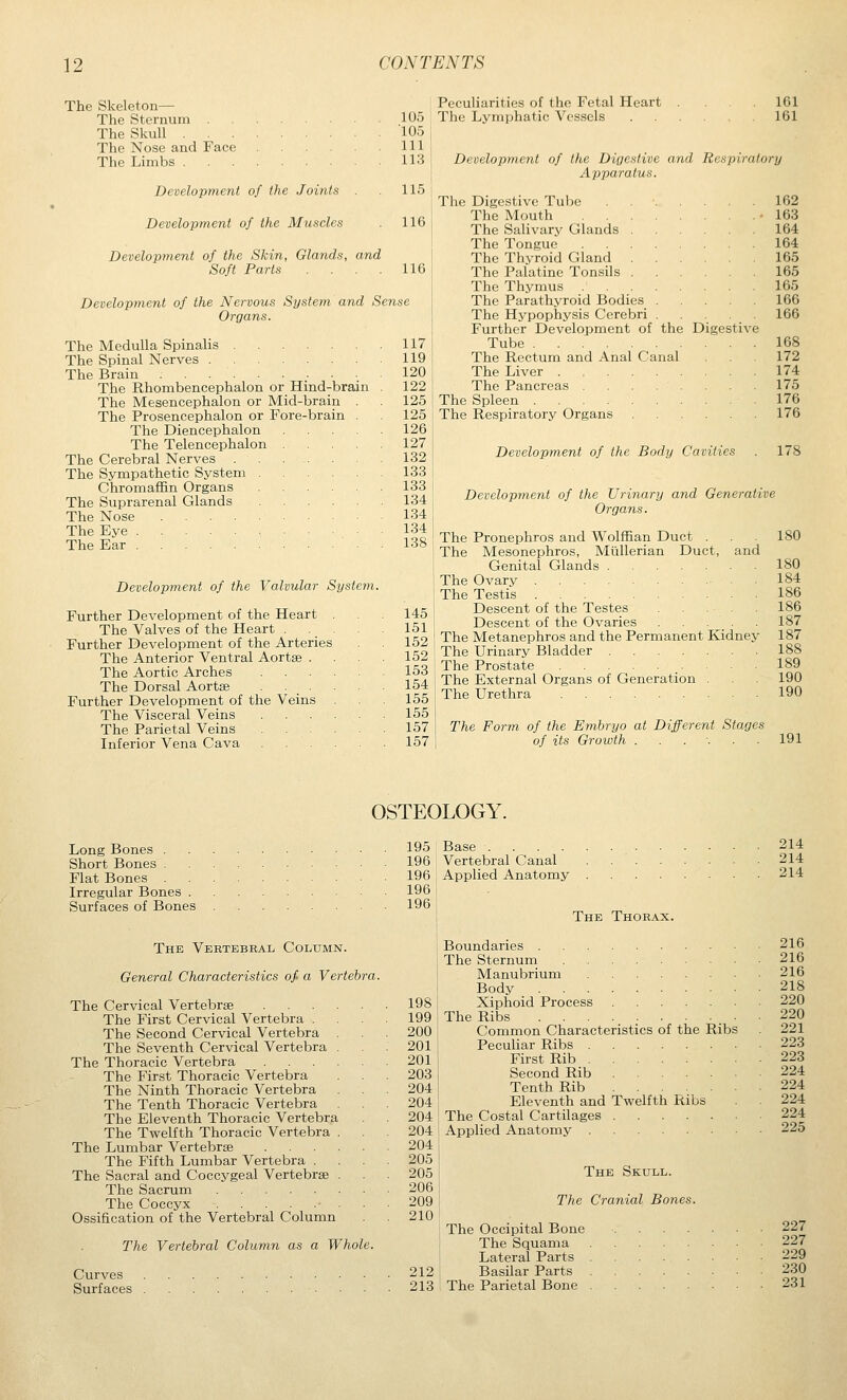 The Skeleton— The Sternum 105 The Skull 105 The Nose and Face Ill The Limbs 113 Development of the Joints 115 Development of the Muscles 116 Development of the Skin, Glands, and Soft Parts . . . . 116 Development of the Nervous System and Sense Organs. The Medulla Spinalis The Spinal Nerves The Brain The Rhombencephalon or Hind-brain The Mesencephalon or Mid-brain . The Prosencephalon or Fore-brain . The Diencephalon The Telencephalon The Cerebral Nerves . The Sympathetic System Chromaffin Organs The Suprarenal Glands The Nose .... The Eye The Ear Development of the Valvular System. Further Development of the Heart The Valves of the Heart . Further Development of the Arteries The Anterior Ventral Aortse . The Aortic Arches The Dorsal Aortse . . . Further Development of the Veins The Visceral Veins The Parietal Veins Inferior Vena Cava 117 119 120 122 125 125 126 127 132 133 133 134 134 134 138 145 151 152 152 153 154 155 155 157 157 Peculiarities of the Fetal Heart .... 161 The Lymphatic Vessels 161 Developmejit of the Digestive and Respiratory Apparatus. The Digestive Tube The Mouth . . The Salivary Glands The Tongue . . The Thyroid Gland The Palatine Tonsils The Thymus . . The Parathyroid Bodies The Hjrpophysis Cerebri Further Development of the Tube The Rectum and Anal Canal The Liver The Pancreas .... The Spleen The Respiratory Organs D igestive Developinent of the Body Cavities 162 163 164 164 165 165 165 166 166 168 172 174 175 176 176 178 Development of the Urinary and Generative Organs. The The The The The The The The The and Pronephros and Wolffian Duct . Mesonephros, Miillerian Duct, Genital Glands Ovary Testis Descent of the Testes Descent of the Ovaries ... Metanephros and the Permanent Kidney Urinary Bladder .... Prostate External Organs of Generation Urethra 180 180 184 186 186 187 187 188 189 190 190 The Form of the Embryo at Different Stages of its Growth . . . : . .191 OSTEOLOGY. Long Bones . Short Bones . Flat Bones . Irregular Bones . Surfaces of Bones The Vertebral Column. General Characteristics of a Vertebra. The Cervical Vertebrae The First Cervical Vertebra . The Second Cervical Vertebra The Seventh Cervical Vertebra The Thoracic Vertebra The First Thoracic Vertebra The Ninth Thoracic Vertebra The Tenth Thoracic Vertebra The Eleventh Thoracic Vertebra The Twelfth Thoracic Vertebra The Lumbar Vertebrae The Fifth Lumbar Vertebra . The Sacral and Coccygeal Vertebrae The Sacrum The Coccyx • Ossification of the Vertebral Column The Vertebral Column as a Whole. Curves Surfaces 198 199 200 201 201 203 204 204 204 204 204 205 205 206 209 210 212 213 195 Base .... 196 Vertebral Canal 196 Applied Anatomy 196 196 The Thorax. Boundaries The Sternum Manubrium Body Xiphoid Process The Ribs Common Characteristics of the Ribs Peculiar Ribs First Rib Second Rib Tenth Rib Eleventh and Twelfth Ribs The Costal Cartilages .... Applied Anatomy The Skull. The Cranial Bones. The Occipital Bone The Squama Lateral Parts Basilar Parts The Parietal Bone 214 214 214 216 216 216 218 220 220 221 223 223 224 224 224 224 225 227 227 229 230 231