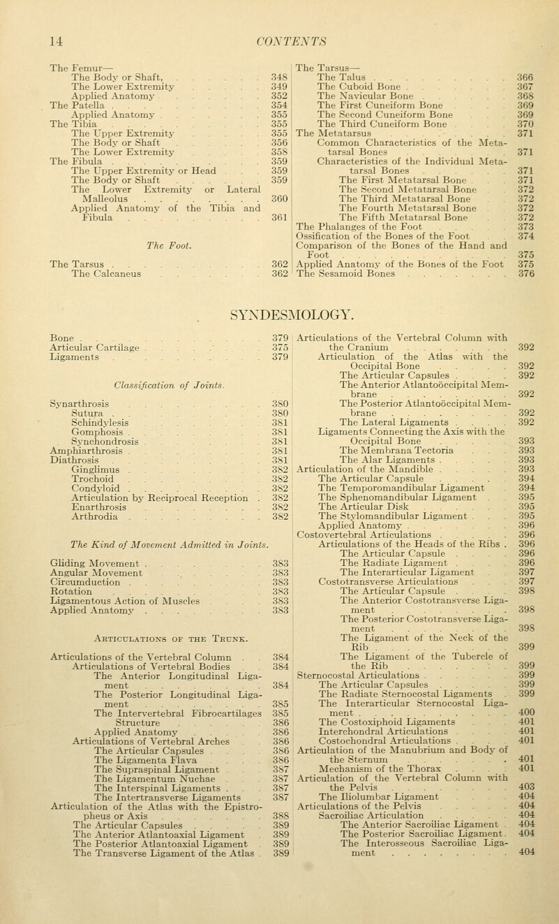 The Femur— The Bodv or Shaft, 348 The Lower Extremity 349 Applied Anatomy 352 The PateUa 354 Applied Anatomy 355 The Tibia 355 The Upper Extremity 355 The Body or Shaft 356 The Lower Extremity 358 The Fibula 359 The Upper Extremity or Head . 359 The Body or Shaft 359 The Lower Extremity or Lateral Malleolus 360 Applied Anatomy of the Tibia and Fibula 361 The Foot. The Tarsus . . The Calcaneus 362 362 The Tarsus— The Talus The Cuboid Bone The Navicular Bone The First Cuneiform Bone The Second Cuneiform Bone The Third Cuneiform Bone . The Metatarsus Common Characteristics of the Meta tarsal Bones Characteristics of the Individual Meta tarsal Bones The First Metatarsal Bone . The Second Metatarsal Bone The Third Metatarsal Bone The Fourth Metatarsal Bone . The Fifth Metatarsal Bone The Phalanges of the Foot Ossification of the Bones of the Foot Comparison of the Bones of the Hand and Foot Applied Anatomy of the Bones of the Foot The Sesamoid Bones 366 367 368 369 369 370 371 371 371 371 372 372 372 372 373 374 375 375 376 SYXDESMOLOGY. Bone 379 Articular Cartilage 375 Ligaments 379 Classification of Joints. Synarthrosis 380 Sutura 380 Schindylesis 381 Gomphosis 381 Synchondrosis 381 Amphlarthrosis 381 Diathrosis 381 Ginglimus 382 Trochoid 382 Condyloid 382 Articulation by Reciprocal Reception . 382 Enarthrosis 382 Arthrodia 382 The Kind of Movement Admitted in Joints. Gliding Movement 383 Angular Movement 383 Circumduction 383 Rotation 383 Ligamentous Action of Muscles .... 383 Applied Anatomy 383 Articulations of the Trunk. Articulations of the Vertebral Column . Articulations of Vertebral Bodies The Anterior Longitudinal Liga- ment The Posterior Longitudinal Liga ment The Intervertebral Fibrocartilages Structure Applied Anatomy .... Articulations of Vertebral Arches The Articular Capsules . The Ligamenta Flava The Supraspinal Ligament . The Ligamentum Nuchae The Interspinal Ligaments . The Intertransverse Ligaments Articulation of the Atlas with the Epistro pheus or Axis The Articular Capsules .... The Anterior Atlantoaxial Ligament The Posterior Atlantoaxial Ligament The Transverse Ligament of the Atlas 384 384 384 385 385 386 386 386 386 386 387 387 387 387 388 389 389 389 389 Articulations of the Vertebral Column with the Cranium Articulation of the Atlas with the Occipital Bone The Articular Capsules ... The Anterior Atlantooccipital Mem- brane The Posterior Atlantooccipital Mem- brane The Lateral Ligaments .... Ligaments Connecting the Axis with the Occipital Bone The Membrana Tectoria The Alar Ligaments Articulation of the Mandible The Artictdar Capsule The Temporomandibular Ligament The Sphenomandibular Ligament The Articular Disk The Stylomandibular Ligament . Applied Anatomy Costovertebral Articulations Articulations of the Heads of the Ribs . The Articular Capsule .... The Radiate Ligament .... The Interarticular Ligament Costotransverse Articulations The Articular Capsule .... The Anterior Costotransverse Liga- ment The Posterior Costotransverse Liga- ment The Ligament of the Neck of the Rib The Ligament of the Tubercle of the Rib Sternocostal Articulations The Articular Capsules The Radiate Sternocostal Ligaments The Interarticular Sternocostal Liga- ment The Costoxiphoid Ligaments Interchondral Articulations . Costochondral Articulations .... Articulation of the Manubrium and Body of the Sternum Mechanism of the Thorax . . . Articulation of the Vertebral Column with the Pehris The Iliolumbar Ligament Articulations of the Pehas Sacroiliac Articulation The Anterior Sacroiliac Ligament The Posterior Sacroiliac Ligament The Interosseous Sacroiliac Liga ment 392 392 392 392 392 392 393 393 393 393 394 394 395 395 395 396 396 396 396 396 397 397 398 398 398 399 399 399 399 399 400 401 401 401 401 401 403 404 404 404 404 404 404