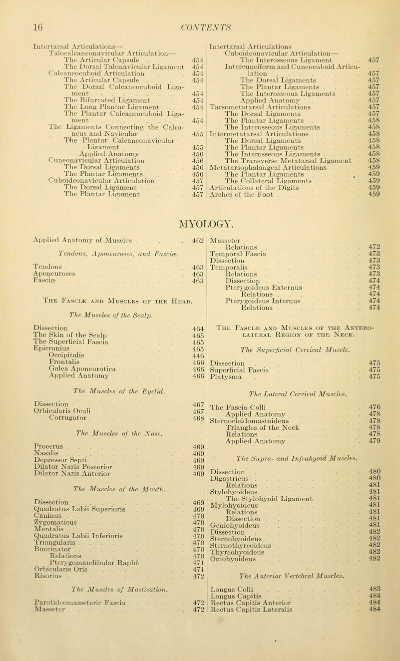Intertarsal Articulations— Talocalcaneonavicular Articulat ion— The Articular Capsule .... The Dorsal Talonavicular Ligament Calcaneocuboid Articulation The Articular Capsule The Dorsal Calcaneocuboid Liga- ment The Bifurcated Ligament The Long Plantar Ligament The Plantar Calcaneocuboid Liga ment The Ligaments Connecting the Calca- neus and Navicular Tile Plantar Calcaneonavicular Ligament Applied Anatomy Cuneonavicular Articulation The Dorsal Ligaments The Plantar Ligaments . Cuboideonavicular Articulation . The Dorsal Ligament The Plantar Ligament 454 454 454 454 454 454 454 454 455 455 456 456 456 456 457 457 457 Intertarsal Articulations Cuboideonavicular Articulation— The Interosseous Ligament Intercuneiform and (Juncocuboid Art lation The Dorsal Ligaments The Plantar Ligaments . The Interosseous Ligaments Applied Anatomy Tarsometatarsal Articulations The Dorsal Ligaments The Plantar Ligaments The Interosseous Ligaments . Intermetatarsal Articulations . The Dorsal Ligaments The Plantar Ligaments . The Interosseous Ligaments . The Transverse Metatarsal Ligament Metatarsophalangeal Articulations The Plantar Ligaments . The Collateral Ligaments Articulations of the Digits Arches of the Foot 457 457 457 457 457 457 457 457 458 458 458 458 458 458 458 459 459 459 459 459 MYOLOGY. Applied Anatomy of Muscles 462 Tendons, Aponeuroses, and Fascice. Tendons . Aponeuroses Fasciae 463 463 463 The Fasciae and Muscles of the Head. The Muscles of the Scalp. Dissection 464 The Skin of the Scalp 465 The Superficial Fascia 465 Epicranius 465 Occipitalis ... .... 446 Frontalis 466 Galea Aponeurotica ... 466 Applied Anatomy 466 The Muscles of the Eyelid. Dissection Orbicularis Oculi Corrugator . The Muscles of the Nose. Procerus Nasalis Depressor Septi Dilator Naris Posterior Dilator Naris Anterior The Muscles of the Mouth. Dissection Quadratus Labii Superioris Caninus Zygomaticus Mentalis Quadratus Labii Inferioris Triangularis Buccinator Relations Pterygomandibular Raphe Orbicularis Oris .... Risorius 467 467 468 469 469 469 469 469 469 469 470 470 470 470 470 470 470 471 471 472 Masseter— Relations .... Temporal Fascia Dissection Temporalis Relations .... Dissection .... Pterygoideus Externus Relations . Pterygoideus Internus Relations . The Muscles of Mastication. 472 473 473 473 473 474 474 474 474 474 The Fascia and Muscles of the Antero- LATERAL REGION OF THE NecK. The Superficial Cervical Muscle. Dissection Superficial Fascia Platysma The Lateral Cervical Muscles. The Fascia Colli . . Applied Anatomy . Sternocleidomastoideus Triangles of the Neck Relations . . . . Applied Anatomy . The Supra- and Infrahyoid Muscles. Dissection Digastricus . Relations Stylohyoideus The Stylohyoid Mylohyoideus Relations Dissection . Geniohyoideus Dissection Sternohyoideus . Sternothyreoideus Thyreohyoideus Omohyoideus The Anterior Vertebral Muscles. Ligament Parotideomasseteric Fascia Masseter Longus Colli Longus Capitis . 472 i Rectus Capitis Anterior 472 ! Rectus Capitis Lateralis 475 475 475 476 478 478 478 478 479 480 480 481 481 481 481 481 481 481 482 482 482 482 482 483 484 484 484