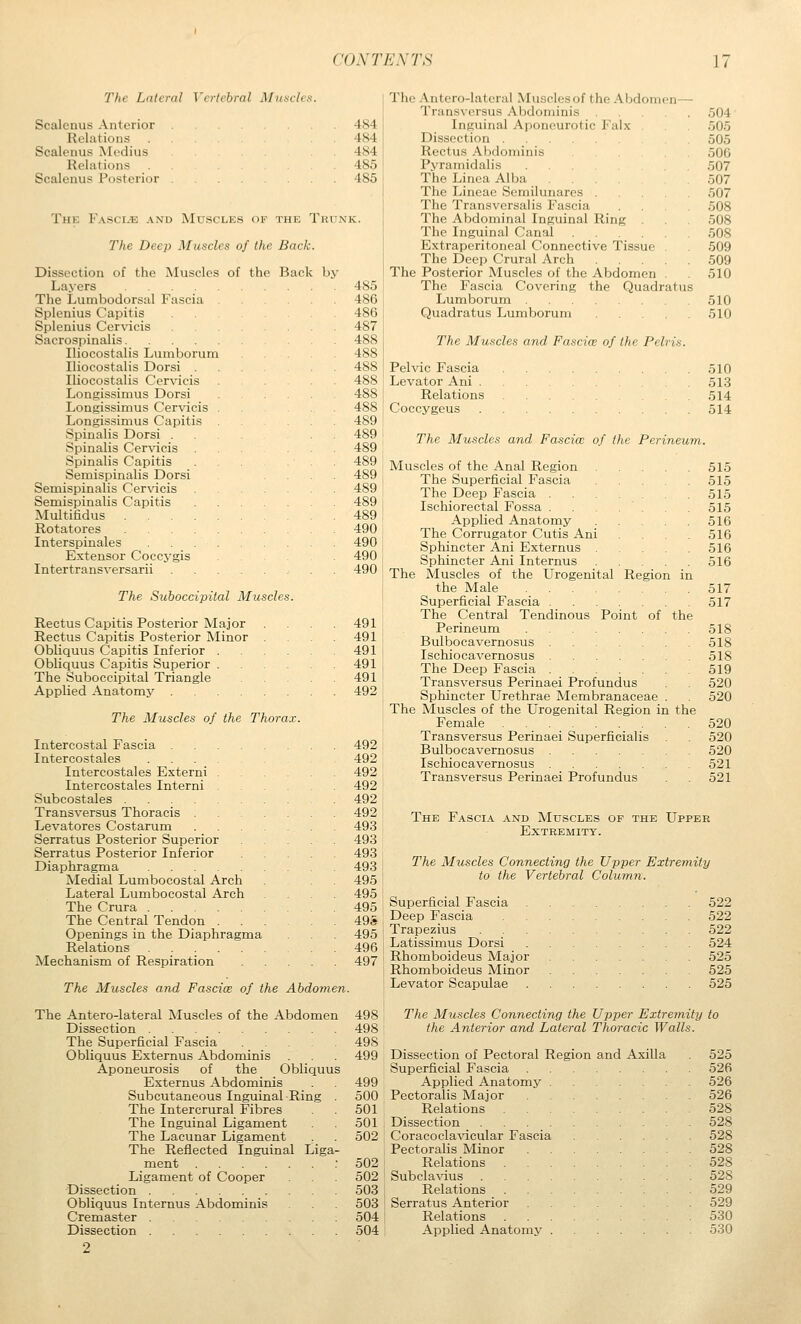 The Lateral Vertebral Muscles. Scalenus Anterior Relations Scalenus Medius Relations Scalenus Posterior 484 484 484 485 485 The Fasci-k and Muscles of the Trunk. The Deep Muscles of the Back. Dissection of the Muscles of the Back by Layers 485 The Lumbodorsal Fascia 486 Splenius Capitis 486 Splenius Cervicis 487 Sacrospinalis 488 Iliocostalis Lumborum Iliocostalis Dorsi . Iliocostalis Cervicis Longissimus Dorsi Lougissimus Cervicis . . . 488 Longissimus Capitis . 489 Spinalis Dorsi .... 489 Spinalis Cervicis . . ... 489 Spinalis Capitis . . 489 Semispinalis Dorsi .... 489 Semispinalis Cervicis 489 Semispinalis Capitis 489 Multifidus 489 Rotatores 490 Interspinales 490 Extensor Coccygis 490 Intertransversarii 490 The Suboccipital Muscles. Rectus Capitis Posterior Major .... 491 Rectus Capitis Posterior Minor .... 491 Obliquus Capitis Inferior 491 Obliquus Capitis Superior 491 The Suboccipital Triangle 491 Applied Anatomj' 4921 The Muscles of the Thorax. \ Intercostal Fascia 492 j Intercostales 4921 Intercostales Externi 492 Intercostales Interni 492 i Subcostales 492 Transversus Thoracis 492 Levatores Costarum 493 : Serratus Posterior Superior 493 Serratus Posterior Inferior 493 Diaphragma 493 i Medial Lumbocostal Arch 495 ; Lateral Lumbocostal Arch .... 495 ' The Crura 495 The Central Tendon 495 Openings in the Diaphragma 495 ! Relations 496 I Mechanism of Respiration 497 i The Muscles and Fasciae of the Abdomen. The Antero-lateral Muscles of the Abdomen 498 Dissection 498 The Superficial Fascia 49S Obliquus Externus Abdominis . 499 Aponeurosis of the Obliquus Externus Abdominis . 499 Subcutaneous Inguinal Ring . 500 The Inter crural Fibres 501 The Inguinal Ligament 501 The Lacunar Ligament 502 The Reflected Inguinal Liga- ment .-502 Ligament of Cooper 502 Dissection 503 Obliquus Internus Abdominis 503 Cremaster 504 Dissection 504 Tlie Antero-lateral Muscles of the Abdomen— Transversus Abdominis 504 Inguinal Aponeurotic Falx 505 Dissection 505 Rectus Al)doniinis 506 Pyrainidalis 507 The Linca Alba ... 507 The Lineac Semilunarcs 507 The Transversalis Fascia ... 508 The Abdominal Inguinal Ring 508 The Inguinal Canal 508 Extraperitoneal Connective Tissue . 509 The Deep Crural Arch 509 The Posterior Muscles of the Abdomen . 510 The Fascia Covering the Quadratus Lumborum 510 Quadratus Lumborum 510 The Muscles and Fascice of the Pelrt Pelvic Fascia Levator Ani . Relations Coccygeus The Muscles and Fascice of the Perineum 510 513 514 514 Muscles of the Anal Region 515 The Superficial Fascia 515 The Deep Fascia 515 Ischiorectal Fossa 515 Applied Anatomy 516 The Corrugator Cutis Ani 516 Sphincter Ani Externus 516 Sphincter Ani Internus 516 The Muscles of the Urogenital Region in the Male 517 Superficial Fascia 517 The Central Tendinous Point of the Perineum 518 Bulbocavernosus 518 Ischiocavernosus 518 The Deep Fascia 519 Transversus Perinaei Profundus 520 Sphincter Urethrae Membranaceae . 520 The Muscles of the Urogenital Region in the Female 520 Transversus Perinaei Superficialis 520 Bulbocavernosus 520 Ischiocavernosus 521 Transversus Perinaei Profundus 521 The Fascia and Muscles of the Upper Extremity. The Muscles Connecting the Upper Extreinity to the Vertebral Column. Superficial Fascia Deep Fascia Trapezius Latissimus Dorsi Rhomboideus Major Rhomboideus Minor Levator Scapulae 522 522 522 524 525 525 525 The Muscles Connecting the Upper Extremity to the Anterior and Lateral Thoracic Walls. Dissection of Pectoral Region and Axilla Superficial Fascia Applied Anatomy Pectoralis Major Relations Dissection Coracoclavicular Fascia Pectoralis Minor Relations Subclavius Relations Serratus Anterior Relations Applied Anatomy 525 526 526 526 528 528 528 528 528 528 529 529 530 530