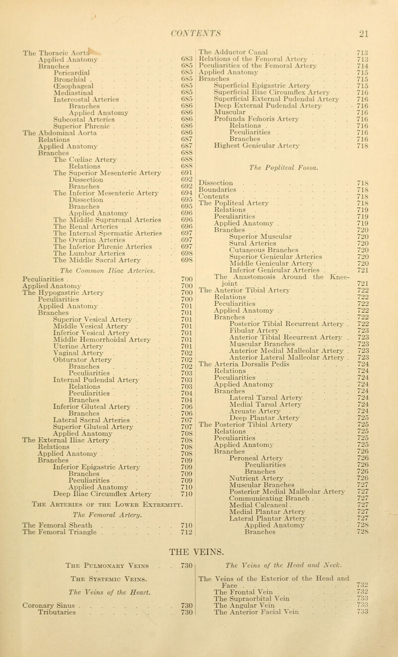 The Thoracic Aort:^ Applied Anatomy Branches Pericardial Bronchial . CEsophaKcal Mediastinal Intercostal Arteries . Branches Applied Anatomy Subcostal Arteries Superior Phrenic . The Abdominal Aorta . Relations Applied Anatomy . Branches The Coeliac Artery Relations The Superior Mesenteric Artery Dissection Branches The Inferior Mesenteric Artery Dissection Branches Applied Anatomy The ^liddle Suprarenal Arteries The Renal Arteries The Internal Spermatic Arteries The Ovarian Arteries The Inferior Phrenic Arteries The Lumbar Arteries The iMiddle Sacral Artery The Common Iliac Arteries. Peculiarities .... AppUed Anatomy The Hj'pogastric Artery Peculiarities Applied Anatomy . Branches Superior Vesical Artery ^Middle Vesical ATter3^ Inferior Vesical Artery Middle Hemorrhoidal Artery Uterine Artery Vaginal Artery Obturator Artery Branches Pectiliarities Internal Pudendal Artery Relations Peculiarities Branches Inferior Gluteal Ai'tery . Branches Lateral Sacral Arteries Superior Gluteal Artery Apphed Anatomy The External Ihac Artery . Relations Applied Anatomy .... Branches Inferior Epigastric Arterj Branches Peculiarities . AppUed Anatomy . Deep Iliac Circumflex Arterj 683 G85 685 685 685 685 685 686 686 686 686 686 687 687 688 688 688 691 692 692 694 695 695 696 696 696 697 697 697 698 698 700 700 700 700 701 701 701 701 701 701 701 702 702 702 703 703 703 704 704 706 706 707 707 708 70S 708 708 709 709 709 709 710 710 Knee The Arteries of the Lower Extremity. The Femoral Artery. The Femoral Sheath The Femoral Triangle 710 712 The Adductor Canal .... Relations of the Femoral Arterj- . Peculiarities of the Femoral Artery Ajiplied Anatomj' Branches Superficial Epigastric Artery Superficial Iliac Circumflex Artery . Superficial External Pudendal Artery Deep External Pudendal Artery Muscular Profunda Femoris Artery Relations .... Peculiarities Branches .... Highest Genicular Artery The Popliteal Fossa. Dissection Boundaries Contents The Popliteal Artery Relations Peculiarities Applied Anatomj' Branches Superior Muscular Sural Arteries Cutaneous Branches Superior Genicular Arteries Middle Genicular Artery- Inferior Genicular Arteries . The Anastomosis Around the joint The Anterior Tibial Artery Relations Peculiarities Applied Anatomy . . Branches Posterior Tibial Recurrent Artery Fibular Artery Anterior Tibial Recurrent Arterj- Muscular Branches .... Anterior Medial Malleolar Artery Anterior Lateral Malleolar Ajrterj- The Arteria Dorsalis Pedis Relations .... Peculiarities Applied Anatomy . Branches .... Lateral Tarsal Artery Medial Tarsal Artery Arcuate Artery Deep Plantar Artery The Posterior Tibial Artery Relations .... Peculiarities Applied Anatomy . Branches .... Peroneal Artery . Peculiarities . Branches Nutrient Artery . Muscular Branches Posterior Medial Malleolar Arterj- Communicating Branch Medial Calcaneal . Medial Plantar Artery Lateral Plantar Artery Applied Anatomj Branches THE VEINS. The Pulmonary Veins . 730 The Systemic Veins. The Veins of the Heart. Coronary Sinus 730 Tributaries 730 The Veins of the Head and Xeck. The Veins of the Exterior of the Head and Face 732 The Frontal Vein 732 The Supraorbital ^'ein 733 The Angtdar Vein 733 The Anterior Facial Vein .... 733