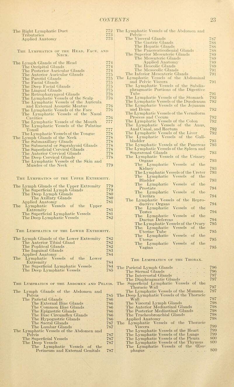 The Right Lymphatic Duct Tributaries Applied Anatomy . 772 773 773 Thk Lymphatics of thk Hkad, Face, and Neck. The Lviiiph Glands of the Hoad ... 774 The Occipital Cilands 774 The Posterior Auricular Glauds . 774 The Anterior Auricular Glands . 775 The Parotid Glands 775 The Facial (Jhunls . ' 775 The Deep Ivicial Glands 775 The Lingual Glands 775 The Retropharyngeal Glands . 776 The Lymphatic Vessels of the Scalp . 776 The Lymphatic Vessels of the Auricula and External Acoustic Meatus 776 The Lymphatic Vessels of the Face 776 The Lymphatic Vessels of the Nasal Cavities 776 The Lymphatic Vessels of the Mouth . 777 The Lymphatic Vessels of the Palatine Tonsil 777 The Lymphatic Vessels of the Tongue . 778 The Lymph Glands of the Neck .... 778 The Submaxillary Glands . 778 The Submental or Suprahyoid Glands . 778 The Superficial Cervical Glands . 778 The Anterior Cervical Glands ... 778 The Deep Cervical Glands . . . . . 778 The Lymphatic Vessels of the Skin and Muscles of the Neck 779 The Lymphatics of the Upper Extremity. The Lymph Glands of the Upper Extremity 779 The Superficial Lvmph Glands . . 779 The Deep Lymph Glands .... 780 The Axillary Glands .... 780 Applied Anatomy 781 The Lymphatic Vessels of the Upper Extremity 781 The Superficial Lymphatic Vessels . 781 The Deep Lymphatic Vessels . . 782 The Lymphatics of the Lower Extremity. The Lymph Glands of the Lower Extremity 782 The Anterior Tibial Gland .... 782 The Popliteal Glands 782 The Inguinal Glands 783 Applied Anatomy 784 The Lvmphatic Vessels of the Lower Extremity 784 The Superficial Lymphatic Vessels . 784 The Deep Lymphatic Vessels . . 785 The Lymphatics of the Abdomen and Pelvis. ' The The Lymph Glands of the Abdomen and Pelvis . . • The Parietal Glands .... The External Iliac Glands . The Common Iliac Glands . The Epigastric Glands . The Iliac Circumflex Glands The Hypogastric Glands The Sacral Glands The Lumbar Glands The Lymphatic Vessels of the Abdomen Pelvis The Superficial Vessels The Deep Vessels .... The Lymphatic Vessels of the Perineum and External Genitals and 785 786 786 786 786 786 786 787 787 787 787 787 787 The Jj.\iiiphatic Vessels of the Abdonieu and Pelvis— Tiie Visceral Glands 787 Tlie Gastric Glands 788 The JbriKilic Glands .... 788 The Pancreaticolienial Glands . 788 The Superior Mesenteric Glands 789 The Mesenteric Glands .... 789 Ai)plied Anatomy 789 The Ileocolic Glands 789 The Mesocolic Glands . . 791 The Inferior Mesenteric Glands 791 The Lymphatic Vessels of the Abdominal and Pelvic Viscera 791 The Lymphatic Vessels of the Subdia- phragmatic Portions of the Digestive Tube 791 The Lymphatic Vessels of the Stomach 792 The Lymphatic Vessels of the Duodenum 792 The Lymphatic Vessels of the Jejunum and Ileum 792 The Lj'-mphatic Vessels of the Vermiform Process and Cecum 792 The Lymphatic Vessels of the Colon 792 The Lymphatic Vessels of the Anus, Anal Canal, and Rectum .... 792 The Lymphatic Vessels of the Liver 792 The Lymphatic Vessels of the Gall- bladder 793 The Lymphatic Vessels of the Pancreas 793 The Lymphatic Vessels of the Spleen and Suprarenal Glands 793 The Lymphatic Vessels of the Urinary Organs 793 The Lymphatic Vessels of the Kidney 793 The Lymphatic Vessels of the Ureter 793 The Lymphatic Vessels of the Bladder , 793 The Lymphatic Vessels of the Prostate 794 The Lymphatic Vessels of the Urethra 794 The Lymphatic Vessels of the Repro- ductive Organs 794 The Lvmphatic Vessels of the Testes 794 The Lymphatic Vessels of the Ductus Deferens 794 The Lymphatic Vessels of the Ovary 795 The Lvmphatic Vessels of the Uterine Tube 795 The Lymphatic Vessels of the Uterus 795 The Lymphatic Vessels of the Vagina 795 The Lymphatics of the Thorax. The Parietal Lymph Glands 796 The Sternal Glands 796 The Intercostal Glands 797 The Diaphragmatic Glands .... 797 Superficial Lymphatic Vessels of the Thoracic Wall 797 The Lymphatic Vessels of the Mamma. 797 The Deep Lymphatic Vessels of the Thoracic Wall 797 The Visceral Lymph Glands 798 The Anterior Mediastinal Glands . 798 The Posterior Mediastinal Glands . 798 The Tracheobronchial Glands ... 798 Applied Anatomy 798 Lymphatic Vessels of the Thoracic Viscera 799 The Lymphatic Vessels of the Heart . 799 The Lymphatic Vessels of the Lungs 799 The Lymphatic Vessels of the Pleura 800 The Lymphatic Vessels of the Thymus 800 The Lymphatic Vessels of the CEso- phagus 800 The