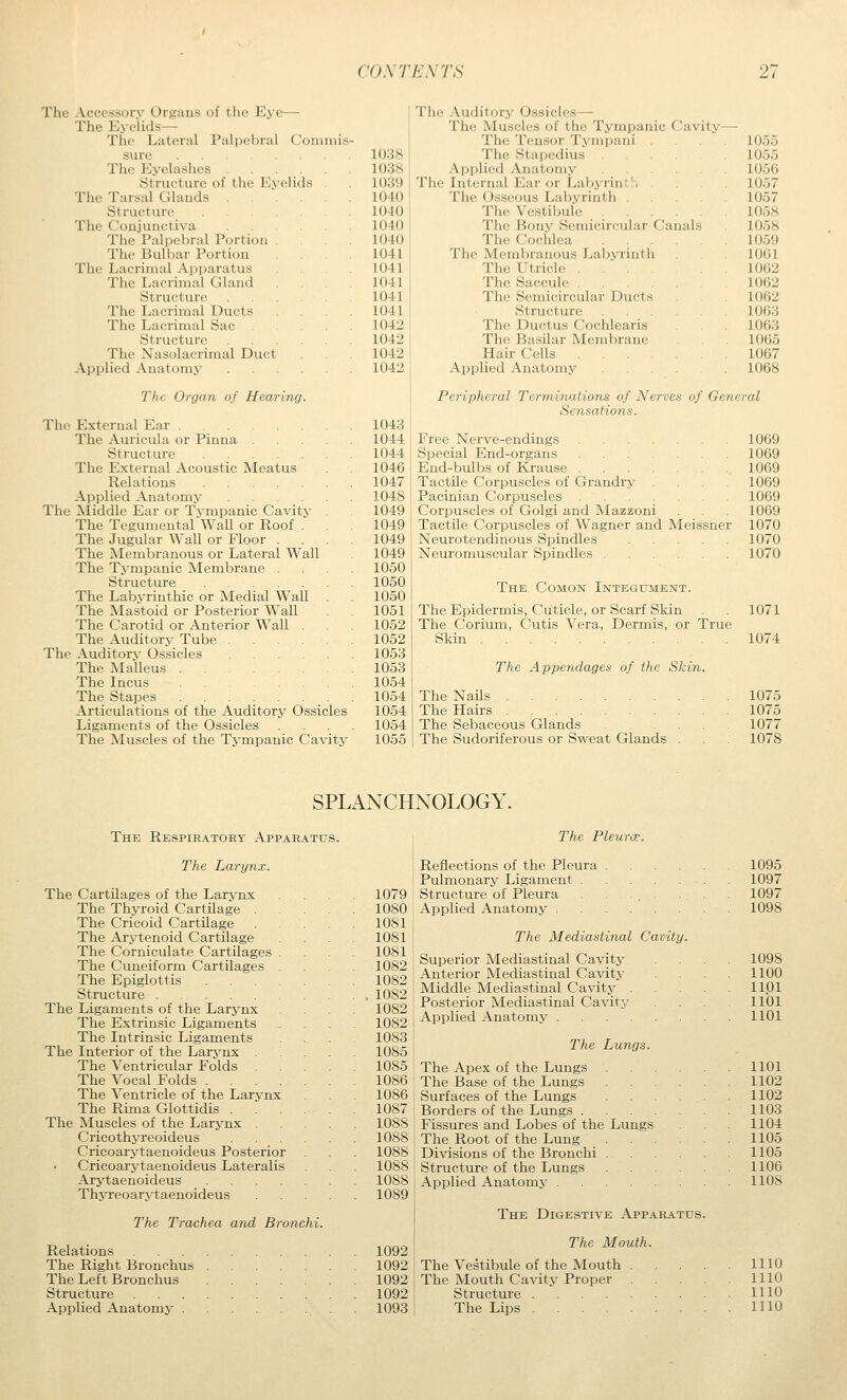 The Accessory Organs of the Eye— The Eyelids— The Lateral Palpebral Commis sure The Eyelashes .... Structure of the Eyelids The Tarsal Glauds . . Sti'ucture The Conjunctiva The Palpebral Portion The Bulbar Portion The Lacrimal Apparatus Tlie Lacrimal Gland Structure The Lacrimal Ducts The Lacrimal Sac Structure The Nasolacrimal Duct Applied Anatomy The Organ of Hearing. The External Ear The Auricula or Pinna Structure The External Acoustic Meatus Relations Applied Anatomy ... The ]\Iiddle Ear or Tvmpanic Cavitv The Tegumental Wall or Roof . The Jugular Wall or Floor . The Membranous or Lateral Wall The Tympanic Membrane . Structure The Labyrinthic or Medial Wall The Mastoid or Posterior Wall The Carotid or Anterior Wall . The Auditory Tube . The Auditorv Ossicles The ]Malleus . . . The Incus The Stapes Articulations of the Auditory Ossicles Ligaments of the Ossicles The Muscles of the Tympanic Cavity 1038 1038 1039 1040 1040 1040 1040 1041 1041 1041 1041 1041 1042 1042 1042 1042 1043 1044 1044 1046 1047 1048 1049 1049 1049 1049 1050 1050 1050 1051 1052 1052 1053 1053 1054 1054 1054 1054 1055 The Auditory Ossicles— The Muscles of the Tympanic Cavity The Tensor Tympani The Stapedius ... Applied Anatomy .... The Internal Ear or Lal)yrint!< . The Osseous Labyrinth . The Vestibule .... The Bony Semicircular Canals The Cochlea .... The Membranous Labyrinth The Utricle The Saccule The Semicircular Ducts Structure .... The Ductus Cochlearis The Basilar Membrane Hair Cells Applied Anatomy .... 1055 1055 1056 1057 1057 1058 1058 1059 1061 1062 1062 1062 1063 1063 1065 1067 1068 Peripheral Terminations of Nerves of General Sensations. Free Nerve-endings Special End-organs End-bulbs of Krause . Tactile Corpuscles of Grandry Pacinian Corpuscles . Corpuscles of Golgi and Mazzoni Tactile Corpuscles of Wagner and Meissner Neurotendinous Spindles Neuromuscular Spindles The Comon Integument. The Epidermis, Cuticle, or Scarf Skin The Corium, Cutis Vera, Dermis, or True Skin The Appendages of the Skin. The Nails The Hairs The Sebaceous Glands ...... The Sudoriferous or Sweat Glands . 1069 1069 1069 1069 1069 1069 1070 1070 1070 1071 1074 1075 1075 1077 1078 SPLANCHNOLOGY. The Respiratory Apparatus. The Pleura;. The Larynx. The Cartilages of the Larynx The Thyroid Cartilage . The Cricoid Cartilage The Arytenoid Cartilage The Corniculate Cartilages . The Cuneiform Cartilages . The Epiglottis .... Structure The Ligaments of the Larynx The Extrinsic Ligaments The Intrinsic Ligaments The Interior of the Larynx The Ventricular Folds The Vocal Folds .... The Ventricle of the Larynx The Rima Glottidis . The Muscles of the Larynx Cricothj-reoideus Cricoarytaenoideus Posterior Cricoarj-taenoideus Lateralis Arytaenoideus .... Thyreoarvtaenoideus The Trachea and Bronchi. Relations The Right Bronchus The Left Bronchus Structure Applied Anatomy 1079 1080 1081 1081 1081 1082 1082 1082 1082 1082 1083 1085 1085 1086 1086 1087 1088 1088 1088 1088 1088 1089 Reflections of the Pleura .... Pulmonary Ligament Structure of Pleura ... Applied Anatomy The Mediastinal Cavity Superior Mediastinal Cavity Anterior Mediastinal Cavity Middle Mediastinal Cavity . Posterior Mediastinal Cavity Applied Anatomy The Lungs. The Apex of the Lungs The Base of the Lungs Surfaces of the Lungs Borders of the Lungs . Fissures and Lobes of the Lungs The Root of the Lung Divisions of the Bronchi . Structure of the Lungs Applied Anatomy .... The Digestive Apparatus. 1095 1097 1097 1098 1098 1100 1101 1101 1101 1101 1102 1102 1103 1104 1105 1105 1106 1108 „Q^ The Mouth. 1092 I The Vestibule of the Mouth 1110 1092 i The Mouth Cavity Proper 1110 1092! Structure IHO 1093 The Lips IHO