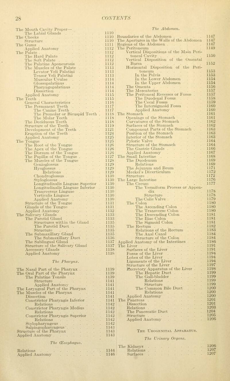 The Mouth Cavity Proper The Labial Glands The Cheeks . . . Structure . The Gums .... Applied Anatomy The Palate .... The Hard Palate The Soft Palate . The Palatine Aponeurosis The Muscles of the Palate Levator Veli Palatini Tensor Veli Palatini Musculus L^^ilae Glossopalatinus . Phar>'ngopalatinus . Dissection Applied Anatomy The Teeth General Characteristics . The Permanent Teeth The Canine Teeth . The Premolar or Bicuspid Teeth The Molar Teeth . The Deciduous Teeth Structure of the Teeth . Development of the Teeth Eruption of the Teeth Applied Anatomy The Tongue The Root of the Tongue The Apex of the Tongue The Dorsum of the Tongue The Papillae of the Tongue The Muscles of the Tongue Genioglossus Hyoglossus . Relations Chondroglossus Styloglossus . Longitudinalis Linguae Superior Longitudinalis Linguae Inferior Transversus Linguae Verticalis Linguae . Applied Anatomy . Structure of the Tongue Glands of the Tongue Applied Anatomy .... The Salivarv Glands The Parotid Gland .... Structures within the Gland The Parotid Duct . Structure The Submaxillarj' Gland The Submaxillarj- Duct The Sublingual Gland Structure of the Salivary Gland Accessory Glands .... Applied Anatomy . . The Pharynx. The Xasal Part of the Pharj'nx . The Oral Part of the Pharj-nx . The Palatine Tonsils Structure Applied Anatomy The Laryngeal Part of the Pharynx The Muscles of the Pharynx Dissection Constrictor Pharj^ngis Inferior Relations .... Constrictor Pharj^ngis Medius Relations .... Constrictor Pharyngis Superior Relations .... Stylopharj-ngeus .... Salpingopharj'ngeus . Structure of the Pharynx Applied Anatomy The CEsopfuigus. Relations Applied Anatomy 1110 1110 1110 1111 1112 1112 1112 1112 1112 1113 1113 1113 1114 1114 1114 1114 1115 1115 1116 1117 1117 Ills 1118 1118 1119 1121 1124 1125 1125 1126 1126 1126 1127 1128 1129 1129 1129 1130 1130 1130 1130 1130 1130 1130 1131 1131 1132 1133 1133 1135 1135 1135 1135 1136 1137 1137 1138 1138 1139 1139 1139 1141 1141 1141 1141 1141 1141 1142 1142 1142 1142 1142 1142 1143 1143 1143 1144 1146 the Omental of the Peri or Appen The Abdomen. Boundaries of the Abdomen The Apertures in the Walls of the Abdomen Regions of the Abdomen The Peritoneum Vertical Dispositions of the Main Perl toneal Cavity . Vertical Disposition of Bursa .... Horizontal Disposition toneum In the Pelvis In the Lower Abdomen In the Upper Abdomen The Omenta . The Mesenteries . The Peritoneal Recesses or Fossae The Duodenal Fossae The Cecal Fossae The Intersigmoid Fossa Applied Anatomy The Stomach Openings of the Stomach Curv'atures of the Stomach Surfaces of the Stomach Component Parts of the Stomach Position of the Stomach Interior of the Stomach Pyloric Valve Structure of the Stomach The Gastric Gland Applied Anatomy The Small Intestine . The Duodenum Relations The Jejunum and Ileum ^kleckel's Diverticulum Structure .... The Large Intestine The Cecum The Vermiform Process dix Structure The Colic Valve . The Colon .... The Ascending Colon The Transverse Colon The Descending Colon The Iliac Colon The Sigmoid Colon The Rectum .... Relations of the Rectum The Anal Canal Structure of the Colon Applied Anatomy of the Intestines The Liver ...... Surfaces of the Liver Fosste of the Liver Lobes of the Liver Ligaments of the Liver . Structure of the Liver Excretory Apparatus of the The Hepatic Duct . The Gall-bladder Relations Structure The Common Bile Duct Relations Applied Anatomy The Pancreas . Dissection Relations . The Pancreatic Duct Structure . Applied Anatomy The Urogenital Appabatcs. The Urinary Organs. The Kidneys 120& Relations 1207 Surfaces 1207 Liver
