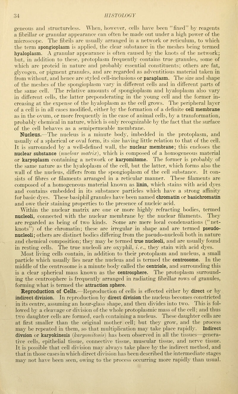 geneous and structureless. When, however, cells have been fixed by reagents a fibrillar or granular appearance can often be made out under a high power of the microscope. The filjrils are usually arranged in a network or reticulum, to which the term spongioplasm is applied, the clear substance in the meshes being termed hyaloplasm. A granular appearance is often caused by the knots of the network; but, in addition to these, protoplasm frequently contains true granules, some of which are proteid in nature and probably essential constituents; others are fat, glycogen, or pigment granules, and are regarded as adventitious material taken in from without, and hence are styled cell-inclusions or paraplasm. The size and shape of the meshes of the spongioplasm vary in different cells and in different parts of the same cell. The relative amounts of spongioplasm and hyaloplasm also vary in different cells, the latter preponderating in the young cell and the former in- creasing at the expense of the hyaloplasm as the cell grows. The peripheral layer of a cell is in all cases modified, either by the formation of a definite cell membrane as in the ovum, or more frequently in the case of animal cells, by a transformation, probably chemical in nature, which is only recognizable by the fact that the surface of the cell behaves as a semipermeable membrane. Nucleus.—The nucleus is a minute body, imbedded in the protoplasm, and usually of a spherical or oval form, its size having little relation to that of the cell. It is surrounded by a well-defined wall, the nuclear membrane; this encloses the nuclear substance {nuclear matrix), which is composed of a homogeneous material or karyoplasm containing a network or karyomitome. The former is probably of the same nature as the hyaloplasm of the cell, but the latter, which forms also the wall of the nucleus, differs from the spongioplasm of the cell substance. It con- sists of fibres or filaments arranged in a reticular manner. These filaments are composed of a homogeneous material known as linin, which stains with acid dyes and contains embedded in its substance particles which have a strong affinity for basic dyes. These basiphil granules have been named chromatin or basichromatin and owe their staining properties to the presence of nucleic acid. ^Yithin the nuclear matrix are one or more highly refracting bodies, termed nucleoli, connected with the nuclear membrane by the nuclear filaments. They are regarded as being of two kinds. Some are mere local condensations ( net- knots) of the chromatin; these are irregular in shape and are termed pseudo- nucleoli; others are distinct bodies differing from the pseudo-nucleoli both in nature and chemical composition; they may be termed true nucleoli, and are usually found in resting cells. The true nucleoli are oxyphil, i. e., they stain with acid dyes. Most living cells contain, in addition to their protoplasm and nucleus, a small particle which usually lies near the nucleus and is termed the centrosome. In the middle of the centrosome is a minute body called the centriole, and surrounding this is a clear spherical mass known as the centrosphere. The protoplasm surround- ing the centrosphere is frequently arranged in radiating fibrillar rows of granules, forming what is termed the attraction sphere. Reproduction of Cells.—Reproduction of cells is effected either by direct or by indirect division. In reproduction by direct division the nucleus becomes constricted in its centre, assuming an hour-glass shape, and then divides into two. This is fol- lowed by a cleavage or division of the whole protoplasmic mass of the cell; and thus two daughter cells are formed, each containing a nucleus. These daughter cells are at first smaller than the original mother cell; but they grow, and the process may be repeated in them, so that multiplication may take place rapidly. Indirect divsion or karyokinesis (karyomitosis) has been observed in all the tissues—genera- tive cells, epithelial tissue, connective tissue, muscular tissue, and nerve tissue. It is possible that cell division may always take place by the indirect method, and that in those cases in which direct division has been described the intermediate stages may not have been seen, owing to the process occurring more rapidly than usual.