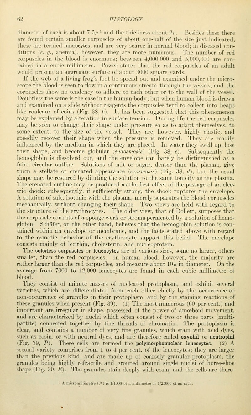 diameter of each is about 7.5m/ and the thickness about 2)u, Besides these there are found certain smaller corpuscles of about one-half of the size just indicated; these are termed microcytes, and are very scarce in normal blood; in diseased con- ditions (e. g., anemiaj, however, they are more numerous. The number of red corpuscles in the blood is enormous; between 4,000,000 and 5,000,000 are con- tained in a cubic millimetre. Power states that the red corpuscles of an adult would present an aggregate surface of about 3000 square yards. If the web of a living frog's foot be spread out and examined under the micro- scope the blood is seen to flow in a continuous stream through the vessels, and the corpuscles show no tendency to adhere to each other or to the wall of the vessel. Doubtless the same is the case in the human- body; but when human blood is drawn and examined on a slide without reagents the corpuscles tend to collect into heaps like rouleaux of coins (Fig. 38, b). It has been suggested that this phenomenon may be explained by alteration in surface tension. During life the red corpuscles may be seen to change their shape under pressure so as to adapt themselves, to some extent, to the size of the vessel. They are, however, highly elastic, and speedily recover their shape when the pressure is removed. They are readily influenced by the medium in which they are placed. In water they swell up, lose their shape, and become globular (endosmosis) (Fig. 38, c). Subsequently the hemoglobin is dissolved out, and the envelope can barely be distinguished as a faint circular outline. Solutions of salt or sugar, denser than the plasma, give them a stellate or crenated appearance (exosmosis) (Fig. 38, d), but the usual shape may be restored by diluting the solution to the same tonicity as the plasma. The crenated outline may be produced as the first effect of the passage of an elec- tric shock: subsequently, if sufficiently strong, the shock ruptures the envelope. A solution of salt, isotonic with the plasma, merely separates the blood corpuscles mechanically, without changing their shape. Two views are held with regard to the structure of the erythrocytes. The older view, that of Rollett, supposes that the corpuscle consists of a sponge work or stroma permeated by a solution of hemo- globin. Schafer, on the other hand, believes that the hemoglobin solution is con- tained within an envelope or membrane, and the facts stated above with regard to the osmotic behavior of the erythrocyte support this belief. The envelope consists mainly of lecithin, cholesterin, and nucleoprotein. The colorless corpuscles or leucocytes are of various sizes, some no larger, others smaller, than the red corpuscles, In human blood, however, the majority are rather larger than the red corpuscles, and measure about lO/i in diameter. On the average from 7000 to 12,000 leucocytes are found in each cubic millimetre of blood. They consist of minute masses of nucleated protoplasm, and exhibit several varieties, which are differentiated from each other chiefly by the occurrence or non-occurrence of granules in their protoplasm, and by the staining reactions of these granules when present (Fig. 39). (1) The most numerous (60 per cent.) and important are irregular in shape, possessed of the power of amoeboid movement, and are characterized by nuclei which often consist of two or three parts (multi- partite) connected together by fine threads of chromatin. The protoplasm is clear, and contains a number of very fine granules, which stain with acid dyes, such as eosin, or with neutral dyes, and are therefore called oxyphil or neutrophil (Fig. 39, P). These cells are termed the poljnnorphonuclear leucocytes. (2) A second variety comprises from 1 to 4 per cent, of the leucocytes; they are larger than the previous kind, and are made up of coarsely granular protoplasm, the granules being highly refractile and grouped around single nuclei of horse-shoe shape (Fig. 39, E). The granules stain deeply with eosin, and the cells are there- ' A micromillimetre C) is 1/1000 of a millimetre or 1/25000 of an inch.