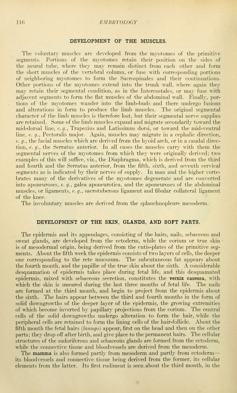 DEVELOPMENT OF THE MUSCLES. The voluntary muscles are developed from the mycjtomes of the primitive segments. Portions of the myotomes retain their position on the sides of the neural tube, where they may remain distinct from each other and form the short muscles of the vertebral column, or fuse with corresponding portions of neighboring myotomes to form the Sacrospinales and their continuations. Other portions of the myotomes extend into the trunk wall, where again they may retain their segmental condition, as in the Intercostales, or may fuse with adjacent segments to form the flat muscles of the abdominal wall. Finally, por- tions of the myotomes wander into the limb-buds and there undergo fusions and alterations in form to produce the limb muscles. The original segmental character of the limb muscles is therefore lost, but their segmental nerve supplies are retained. Some of the limb muscles expand and migrate secondarily toward the mid-dorsal line, e. g., Trapezius and Latissimus dorsi, or toward the mid-ventral line, e. g., Pectoralis major. Again, muscles may migrate in a cephalic direction, e. g., the facial muscles which are derived from the hyoid arch, or in a caudal direc- tion, e. g., the Serratus anterior. In all cases the muscles carry with them the segmental nerves of the myotomes from which they were originally derived; two examples of this will suffice, viz., the Diaphragma, which is derived from the third and fourth and the Serratus anterior, from the fifth, sixth, and seventh cervical segments as is indicated by their nerves of supply. In man and the higher verte- brates many of the derivatives of the myotomes degenerate and are converted into aponeuroses, e. g., galea aponeurotica, and the aponeuroses of the abdominal muscles, or ligaments, e. g., sacrotuberous ligament and fibular collateral ligament of the knee. The involuntary muscles are derived from the splanchnopleure mesoderm. DEVELOPMENT OF THE SKIN, GLANDS, AND SOFT PARTS. The epidermis and its appendages, consisting of the hairs, nails, sebaceous and sweat glands, are developed from the ectoderm, while the corium or true skin is of mesodermal origin, being derived from the cutis-plates of the primitive seg- ments. About the fifth week the epidermis consists of two layers of cells, the deeper one corresponding to the rete mucosum. The subcutaneous fat appears about the fourth month, and the papillae of the true skin about the sixth. A considerable desquamation of epidermis takes place during fetal life, and this desquamated epidermis, mixed with sebaceous secretion, constitutes the vemix caseosa, with which the skin is smeared during the last three months of fetal life. The nails are formed at the third month, and begin to project from the epidermis about the sixth. The hairs appear between the third and fourth months in the form of solid downgrowths of the deeper layer of the epidermis, the growing extremities of which become inverted by papillary projections from the corium. The central cells of the solid downgrowths undergo alteration to form the hair, while the peripheral cells are retained to form the lining cells of the hair-follicle. About the fifth month the fetal hairs {lanugo) appear, first on the head and then on the other parts; they drop off after birth, and give place to the permanent hairs. The cellular structures of the sudoriferous and sebaceous glands are formed from the ectoderm, while the connective tissue and bloodvessels are derived from the mesoderm. The mamma is also formed partly from mesoderm and partly from ectoderm— its bloodvessels and connective tissue being derived from the former, its cellular elements from the latter. Its first rudiment is seen.about the third month, in the