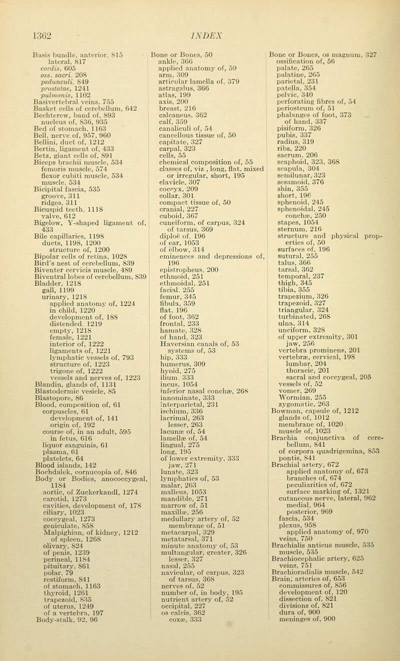 Basis bundle, anterior, 815 lateral, 817 cordis, 605 OSS. sacri. 208 pedunculi, 849 prostatae, 1241 pulmonis, 1102 Basivertebral veins, 755 Basket cells of cerebellum, 642 Bechterew, band of, 893 nucleus of, 836, 935 Bed of stomach. 1163 Bell, nerve of, 957, 960 Bellini, duct of, 1212 Bertin, ligament of, 433 Betz, giant cells of, 891 Biceps brachii muscle, 534 femoris muscle, 574 flexor cubiti muscle, 534 muscle, 534 Bicipital fascia, 535 groove, 311 ridges, 311 Bicuspid teeth, 1118 valve, 612 Bigelow, Y-shaped ligament of, 433 Bile capillaries, 1198 ducts, 1198, 1200 structure of, 1200 Bipolar cells of retina, 1028 Bird's nest of cerebellum, 839 Biventer cervicis muscle, 489 Biventral lobes of cerebellum, 839 Bladder, 1218 gall, 1199 urinary, 1218 applied anatomy of, 1224 in child, 1220 development of, 188 distended, 1219 empty, 1218 female, 1221 interior of, 1222 ligaments of, 1221 lymphatic vessels of, 793 structure of, 1223 trigone of, 1222 vessels and nerves of, 1223 Blandin, glands of, 1131 Blastodermic vesicle, 85 Blastopore, 86 Blood, composition of, 61 corpuscles, 61 development of, 141 origin of, 192 course of, in an adult, 595 in fetus, 616 liquor sanguinis, 61 plasma, 61 platelets, 64 Blood islands, 142 Bochdalek, cornucopia of, 846 Body or Bodies, anococcygeal, 1184 aortic, of Zuckerkandl, 1274 carotid, 1273 cavities, development of, 178 ciliary, 1023 coccygeal, 1273 geniculate, 858 Malpighian, of kidney, 1212 of spleen, 1268 olivary, 824 of penis, 1239 perineal, 1184 pituitary, 861 polar, 79 restiform, 841 of stomach, 1163 thyroid, 1261 trapezoid, 835 of uterus, 1249 of a vertebra, 197 Body-stalk, 92, 96 Bone or Bones, 50 ankle, 366 applied anatomy of, 59 arm, 309 articular lamella of, 379 astragalus, 366 atlas, 199 axis, 200 breast, 216 calcaneus, 362 calf, 359 canaliculi of, 54 cancellous tissue of, 50 capitate, 327 carpal, 323 cells, 55 chemical composition of, 55 classes of, viz , long, flat, mixed or irregular, short, 195 clavicle, 307 coccyx, 209 collar, 301 compact tissue of, 50 cranial, 227 cuboid, 367 cuneiform, of carpus, 324 of tarsus, 369 diploe of, 196 of ear, 1053 of elbow, 314 eminences and depressions of, 196 epistropheus, 200 ethmoid, 251 ethmoidal, 251 facial, 255 femur, 345 fibula, 359 flat, 196 of foot, 362 frontal, 233 hamate, 328 of hand, 323 Haversian canals of, 53 systems of, 53 hip, 333 humerus, 309 hyoid, 275 ilium, 333 incus, 1054 inferior nasal conchse, 268 innominate, 333 interparietal, 231 ischium, 336 lacrimal, 263 lesser, 263 lacunae of, 54 lamellae of, 54 lingual, 275 long, 195 of lower extremity, 333 jaw, 271 lunate, 323 lymphatics of, 53 malar, 263 malleus, 1053 mandible, 271 marrow of, 51 maxillae, 256 medullarj'^ artery of, 52 membrane of, 51 metacarpal, 329 metatarsal, 371 minute anatomy of, 53 multangular, greater, 326 lesser, 327 nasal, 255 navicular, of carpus, 323 of tarsus, 368 nerves of, 52 number of, in body, 195 nutrient artery of, 52 occipital, 227 OS calcis, 362 coxae, 333 Bone or Bones, os magnum, 327 ossification of, 56 palate, 265 palatine, 265 parietal, 231 patella, 354 pelvic, 340 perforating fibres of, 54 periosteum of, 51 phalanges of foot, 373 of hand, 337 pisiform, 326 pubis, 337 radius, 319 ribs, 220 sacrum, 206 scaphoid, 323, 368 scapula, 304 semilunar, 323 sesamoid, 376 shin, 355 short, 196 sphenoid, 245 sphenoidal, 245 conchae, 250 stapes, 1054 sternum, 216 structure and physical prop- erties of, 50 surfaces of, 196 sutural, 255 talus, 366 tarsal, 362 temporal, 237 thigh, 345 tibia, 355 trapezium, 326 trapezoid, 327 triangular, 324 turbinated, 268 ulna, 314 unciform, 328 of upper extremity, 301 jaw, 256 vertebra prominens, 201 vertebrae, cervical, 198 lumbar, 204 thoracic, 201 sacral and coccygeal, 205 vessels of, 52 vomer, 269 Wormian, 255 zygomatic, 263 Bowman, capsule of, 1212 glands of, 1012 membrane of, 1020 muscle of, 1023 Brachia conjunctiva of cere- bellum, 841 of corpora quadrigemina, 853 pontis, 841 Brachial artery, 672 applied anatomy of, 673 branches of, 674 peculiarities of, 672 surface marking of, 1321 cutaneous nerve, lateral, 962 medial, 964 posterior, 969 fascia, 534 plexus, 958 applied anatomy of, 970 veins, 750 Brachialis anticus muscle, 535 muscle, 535 Brachiocephalic artery, 625 veins, 751 Brachioradialis mxiscle, 542 Brain; arteries of, 653 commissures of, 856 development of, 120 dissection of, 821 divisions of, 821 dura of, 900 meninges of, 900