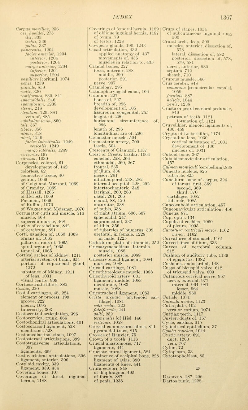 Corpus maxillae, 250 OSS. hijoidci, 275 ilii, 333 ischii, 336 pubis, 337 pancreatis, 1204 fades anterior, 1204 inferior, 1204 posterior, 1204 margo anterior, 1204 inferior, 1204 superior, 1204 papillare [corium], 1074 penis, 1239 pincale, S59 radii, 320 restiformcs, 830, S41 sphenoidal is, 24G spongiosum, 1238 sterni, 218 striatum, 729, SSI vein of, SS5 subthalamicum, 860 /aii, 367 tibiae, 356 ulnae, 318 wterj:, 1249 fades intestinalis, 1249 vesicalis, 1249 margo lateralis, 1249 vertebrae, 197 vitreum, 1030 Corpuscles, colored, 61 development of, 142 colorless, 62 connective tissue, 40 genital. 1069 of Golgi and Mazzoni, 1069 of Grandry. 1069 of Hassall, 1265 of Herbst, 1069 Pacinian, 1069 of Ruffini, 1070 of Wagner and Meissner, 1070 Corrugator cutis ani muscle, 516 muscle, 468 supercilii muscle, 468 Cortex of cerebellum, 842 of cerebrum, 891 Corti, ganglion of, 1060, 1068 organs of, 1065 pillars or rods of, 1065 spiral organ of, 1065 tunnel of, 1065 Cortical arches of kidney, 1211 arterial system of brain, 654 portion of suprarenal gland, 1272 substance of kidney, 1211 of lens, 1031 visual centre, 909 Corticostriate fibres, 882 Costae, 220 Costal cartilages, 48, 224 element or process, 199 groove, 222 pleura, 1095 tuberosity, 303 Costocentral articulation, 396 Costocervical trunk, 666 Costoehondral articulations, 401 Costocoracoid ligament, 528 membrane, 528 Costomediastinal sinus, 1097 Costosternal articulations, 399 Costotransverse articulations, 397 ligaments, 399 Costovertebral articulations, 396 ligament, anterior, 396 Cotyloid cavity, 339 ligament, 339, 434 Covering bones, 107 Coverings of direct inguinal hernia, 1188 Coverings of fe'inoral hernia, 1189 of obli(iue inguinal hernia, 1187 of ovum, 79 of teslcs, 1228 Cowper's glands, 190, 1243 Coxal articulation, 432 applied anatomy of, 437 movements of, 435 muscles in relation to, 435 Cranial bones, 227 fossa, anterior, 288 middle, 290 posterior, 291 nerve, 907 Craniology, 295 Craniopharyngeal canal, 166 Cranium, 227 bones of, 227 breadth of, 296 development of, 105 fissures in, congenital, 255 height of, 296 horizontal circumference of, 296 length of, 296 longitudinal arc of, 296 Cremaster muscle, 504 Cremasteric artery, 709 fascia. 504 Crescents of Gianuzzi, 1137 Crest or Crests, basilar, 1064 conchal, 258, 266 ethmoidal, 260, 267 frontal, 235 of ilium, 336 incisor, 261 infratemporal, 248, 282 internal occipital, 228, 292 intertrochanteric, 348 lacrimal, 260, 263 nasal, 261, 266 neural, 88, 120 obturator, 338 of pubis, 338 of right atrium, 606, 607 sphenoidal, 247 supramastoid, 237 of tibia, 356 of tubercles of humerus, 309 urethral, in female, 1228 in male, 1225 Cribriform plate of ethmoid, 252 Cricoarytaenoideus lateralis muscle, 1088 posterior muscle, 1088 Cricoarytenoid ligament, 1084 muscles, 1088 Cricoid cartilage, 1081 Cricothyreoideus muscle, 1088 Cricothyroid artery, 631 ligament, middle, 1083 membrane, 1083 muscle, 1088 Cricotracheal ligament, 1083 Crista arcuata [arytenoid car- tilage], 1081 colli costae, 222 faldformis, 241 gain, 252 terminalis [of His], 146 vestibuli, 1058 Crossed commissural fibres, 811 pyramidal tract, 815 Crosses of Ranvier, 75 Crown of a tooth, 1118 Crucial anastomosis, 717 ligaments, 441 Cruciate crural ligament, 584 eminence of occipital bone, 228 ligament of atlas, 390 ligaments of knee, 441 Crura cerebri, 848 of diaphragma, 495 of fornix, 887 of penis, 1238 Crura of stapes, 1054 of subcutaneous inguinal ling, 500 Crural arch, deep, 509 muscles, anterior, dissection of, 578 lateral, dissection of, 582 posterior, dissection of, 578, 579, 581 nerve, anterior, 980 septum, 712 sheath, 710 Crureus muscle, 566 Crus cerebri, 848 commune [semicircular canals], 1059 fornicis, 887 helicis, 1044 penis, 1238 Crusta or pes of cerebral peduncle, 849 petrosa of teeth, 1121 formation of, 1121 Cruveilhier, glenoid ligaments of, 430, 459 Crypts of Lieberkuhn, 1174 Crystalline lens, 1030 cortical substance of, 1031 development of, 136 nucleus of, 1031 Cuboid bone, 367 Cuboideonavicular articulation, 457 Culmen monticuli [cerebellum] ,838 Cuneate nucleus, 825 tubercle, 825 Cuneiform bone of carpus, 324 of tarsus, first, 369 second, 369 third, 370 cartilages, 1082 tubercle, 1085 Cuneocuboid articulation, 457 Cuneonavicular articulation, 456 Cuneus, 871 Cup, optic, 134 Cupula of cochlea, 1060 of pleura, 1095 Curvatura ventriculi major, 1162 minor, 1162 Curvatures of stomach, 1161 Curved lines of ilium, 333 Curves of vertebral column, 212 Cushion of auditory tube, 1139 of epiglottis, 1082 Cushions, endocardial, 148 Cusps of bicuspid valve, 612 of tricuspid valve, 609 Cutaneous cervical nerve, 957 nerve, external, 977 internal, 964, 981 lesser, 964 middle, 980 Cuticle, 1071 Cuticula dentis, 1123 Cutis plate, 102 vera or corium, 1074 Cutting teeth, 1117 Cuvier, ducts of, 157 Cycle, cardiac, 615 Cylindrical epithelium, 37 Cymba conchas, 1044 Cystic artery, 691 duct, 1200 vein, 767 Cyton, 72 Cytoplasm, 33 Cytotrophoblast, 85 D Dacryon, 287, 296 Dartos tunic, 1228