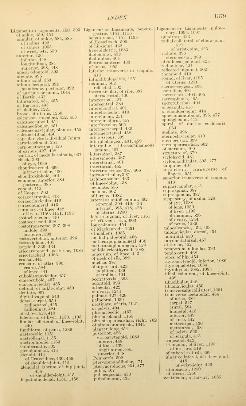 Lij^aiuent or Ligaments, alar, 393 L of anklo, 45U, 451 ^ annular, of ankle, 584, 585 of radius, 422 of stapes, 1055 of wrist, 547, 550 anterior, 42() inferior, 44S lonuiit'uliiial, 384 superior, 3U8, 448 apical i)clontoicl, 393 arcuate, 495 atlantoaxial, 389 atlantoooeipital, 392 membrane, posterior, 392 of auricula or pinna, 1044 of Bertin, 433 bifurcated, 454, 455 of Bigelow, 433 of bladder, 1221 broad, of uterus, 1250 calcaneoastragaloid, 452, 453 calcaneocuboid, 454 calcaneofibular, 451 calcaneonavicular, plantar, 455 calcaneotibial, 450 capsular. See Individual Joints, cai'oticoclinoid, 251 carpometacarpal, 429 of carpus, 427, 428 central, of medulla spinalis, 907 check, 393 of eye, 1038 chondrosternal, 399 intra-articular, 400 chondroxiphoid, 401 common, anterior, 384 posterior, 385 conoid, 412 of Cooper, 502 coracoacromial, 413 coracoclavicular, 412 coracohumeral, 415 coronarv, of knee, 442 1 of liver, 1150, 1151, 1195 j costoclavicular, 410 1 costocoracoid, 528 j costotransverse, 397, 398 middle, 399 posterior, 399 _ j costovertebral, anterior, 396 costoxiphoid, 401 i cotyloid, 339, 434 cricoarytenoid, posterior, 1084 cricotracheal, 1083 crucial, 441 cruciate, of atlas, 390 crural, 584 of knee, 441 cuboideonavicular, 457 cuneocuboid, 457 cuneona\'icular, 455 deltoid, of ankle-joint, 450 dentate, 907 digital vaginal, 540 dorsal carpal, 550 radiocarpal, 425 radioulnar, 424 of elbow, 418,419 falciform, of liver, 1150, 1195 fibular collateral, of knee-joint, 440 fundiform, of penis, 1239 gastrocolic, 1151 gastrolienal, 1155 gastrophrenic, 1163 Gimbernat's, 502 glenohumeral, 415 glenoid, 414 of Cruveilhier, 430, 459 of shoulder-joint, 415 glenoidal labrum of hip-joint, 434 of shoulder-joint, 415 hepatoduodenal, 1151, 1156 igament or Ligaments, hepato- gastric, 1151, 1156 hepatorenal, 1151, 1195 of liesselbach, 505 of hip-joint, 432 hyoepiglottic, 1083 iliofemoral, 432 iliolumliar, 404 iliotrochantcric, 433 of incus, 1055 inferior transverse of scapula, 413 infundibulopelvic, 1251 inguinal, 502 reflected, 502 interarticular, of ribs, 397 sternocostal, 400 intercarpal, 427 intercentral, 384 interchondral, 401 interclavicular, 410 interclinoid, 251 intercuneiform, 457 interfoveolar, 505 intermetacarpal, 430 intermetatarsal, 458 interosseous, 399 . interphalangeal, 431, 459 interpubic fibrocartilaginous lamina, 407 interspinal, 387 interspinous, 387 intersternal, 401 intertarsal, 452 intertransverse, 387, 406 intra-articular, 397 ischiocapsular, 433 of knee-joint, 438 laciniate, 585 lacunar, 502 of larynx, 1082 lateral atlanto5ccipital, 392 I external, 394, 419, 426 internal, 395, 418, 426 of uterus, 1250 left triangular, of liver, 1151 of left vena cava, 603 long plantar, 454 of Mackenrodt, 1251 of malleus, 1055 medial palpebral, 468 metacarpoph'alangeal, 430 metatarsophalangeal, 459 middle cricothjToid, 1083 mucosum, of knee, 443 of neck of rib, 399 nuchae, 387 oblique cord, 423 popliteal, 439 sacroiliac, 404 occipitoaxial, 393 odontoid, 393 orbicular, 422 of ovary, 1244 palmar, 427, 429 palpebral, 1039 pectinate, of iris, 1021 of pelvis, 404 phrenicocolic, 1157 phrenicolienal, 1155 phrenicopericardiac, right, 762 of pinna or auricula, 1044 plantar, long, 454 posterior, 426 cricoarytenoid, 1084 inferior, 448 of knee, 439 longitudinal, 385 superior, 448 Poupart's, 502 pterygomandibular, 471 ptervgospinous, 251, 477 pubic, 407 pubocapsular, 433 pubofemoral, 433 Ligament or Ligaments, pulmo- nary, 1095, 1097 quadrate, 423 radial collateral, of elbow-joint, 419 of wrist-joint, 425 radiate, 396 sternocostal, 399 of radiocarpal joint, 425 radioulnar, 424 i-eflectcd inguinal, 502 rhoml)oid, 410 round, of liver, 1195 of uterus, 1251 sacrococcygeal, 406 sacroiliac, 404 sacrosciatic, 404, 405 sacrospinous, 405 sacrotuberous, 404 of scapula, 413 of shoulder-joint, 414 sphenomandibular, 395, 477 spinoglenoid, 413 spiral, of ductus cochlearis, 1064 stellate, 396 sternoclavicular, 410 sternocostal, 399 sternopericardiac, 602 of sternum, 400 structure of, 379 stylohyoid, 481 stylomandibular, 395, 477 subpubic, 407 superficial transverse of fingers, 551 superior transverse of scapula, 413 suprascapular, 413 supraspinal, 387 supraspinous, 387 suspensory, of axilla, 526 of eye, 1038 of lens, 1030 of liver, 1195 of mamma, 526 of ovary, 1244 of penis, 1239 talocalcaneal, 452, 453 talonavicular, dorsal, 454 talotibial, 450 tarsometatarsal, 457 of tarsus, 452 _ temporomandibular, 393 tendo oculi, 468 teres, of hip, 454 thyroarytenoid, inferior, 1086 thyroepiglottic, 1084 thyrohyoid, 1082, 1083 tibial collateral, of knee-joint, 439 tibiofibular, 448 tibionavicular, 450 transversalis colli uteri, 1251 transverse acetabular, 434 of atlas, 389 carpal, 547 crural, 584 humeral, 415 inferior, 449 of knee, 442 metacarpal, 430 metatarsal, 458 of pelvis, 520 of scapula, 413 trapezoid, 412 triangular, of liver, 1195 of urethra, 519 of tubercle of rib, 399 ulnar collateral, of elbow-joint, 418 of wrist-joint, 426 uterosacral, 1250 of uterus, 1250 ventricular, of larjmx, 1085