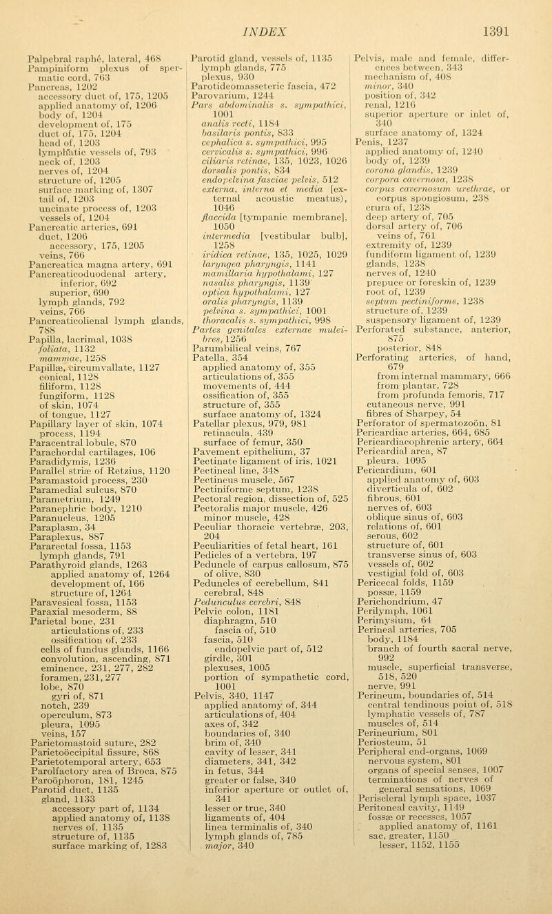 Palpebral raphe, lateral, 468 Pampiniform plexus of sper- matic cord, 703 Pancreas, 1202 accessory duct of, 175, 1205 applied anatomy of, 1206 body of, 1204 development of, 175 duct of, 175, 1204 head of, 1203 lymph'atic vessels of, 793 lieck of, 1203 nerves of, 1204 structure of, 1205 surface marking; of, 1307 tail of, 1203 uncinate process of, 1203 vessels of, 1204 Pancreatic arteries, 691 duct, 1206 accessory, 175, 1205 veins, 766 Pancreatica magna artery, 691 Pancreaticoduodenal artery, inferior, 692 superior, 690 lymph glands, 792 veins, 766 Pancreaticolienal lymph glands, 788 Papilla, lacrimal, 1038 foliata, 1132 mammae, 1258 Papillse,-circumvallate, 1127 conical, 1128 filiform, 1128 fungiform, 1128 of skin, 1074 of tongue, 1127 Papillary layer of skin, 1074 process, 1194 Paracentral lobule, 870 Parachordal cartilages, 106 Paradidymis, 1236 Parallel strise of Retzius, 1120 Paramastoid process, 230 Paramedial sulcus, 870 Parametrium, 1249 Paranephric body, 1210 Paranucleus, 1205 Paraplasm, 34 Paraplexus, 887 Pararectal fossa, 1153 lymph glands, 791 Parathyroid glands, 1263 applied anatomy of, 1264 development of, 166 structure of, 1264 Paravesical fossa, 1153 Paraxial mesoderm, 88 Parietal bone, 231 articulations of, 233 ossification of, 233 cells of fundus glands, 1166 convolution, ascending, 871 eminence, 231, 277, 282 foramen, 231, 277 lobe, 870 gyri of, 871 notch, 239 operculum, 873 pleura, 1095 veins, 157 Parietomastoid suture, 282 Parietooccipital fissure, 868 Parietotemporal artery, 653 Parolfactory area of Broca, 875 Paroophoron, 181, 1245 Parotid duct, 1135 gland, 1133 accessory part of, 1134 applied anatomy of, 1138 nerves of, 1135 structure of, 1135 surface marking of, 1283 Parotid gland, vessels of, 1135 lymph glands, 775 plexus, 930 Parotideomasseteric fascia, 472 Parovarium, 1244 Pars ahdotninalin s. sympathici, 1001 (ii/iilis recti., 1184 liii.-iiliiri.^ pontis, 833 ccphulicu s. sympathici, 995 cervicalis s. sympathici, 996 ciliaris retinae, 135, 1023, 1026 dorsalis pontis, 834 endopelvina fasciae pelvis, 512 externa, interna et media [ex- ternal acoustic meatus), 1046 flaccida [tympanic membrane]* 1050 intermedia [vestibular bulb], 1258 iridica retinae, 135, 1025, 1029 laryngrn pharyngis, 1141 mamilldiiii liypothalami, 127 nasatis phuryiigis, 1139' optica hypothalami, 127 oralis pharyngis, 1139 pelvina s. sympathici, 1001 thoracalis s. sympathici, 998 Partes genitales externae mulei- bres, 1256 Parumbilical veins, 767 Patella, 354 applied anatomy of, 355 articulations of, 355 movements of, 444 ossification of, 355 structure of, 355 surface anatomy of, 1324 Patellar plexus, 979, 981 retinacula, 439 surface of femur, 350 Pavement epithelium, 37 Pectinate ligament of iris, 1021 Pectineal line, 348 Pectineus muscle, 567 Pectiniforme septum, 1238 Pectoral region, dissection of, 525 Pectoralis major muscle, 426 minor muscle, 428 Peculiar thoracic vertebrae, 203, 204 Peculiarities of fetal heart, 161 Pedicles of a vertebra, 197 Peduncle of carpus callosum, 875 of olive, 830 Peduncles of cerebellum, 841 cerebral, 848 Pedunculus cerebri, 848 Pelvic colon, 1181 diaphragm, 510 fascia of, 510 fascia, 510 endopelvic part of, 512 girdle, 301 plexuses, 1005 portion of sympathetic cord, 1001 Pelvis, 340, 1147 applied anatomy of, 344 articulations of, 404 axes of, 342 boundaries of, 340 brim of, 340 cavity of lesser, 341 diameters, 341, 342 in fetus, 344 greater or false, 340 inferior aperture or outlet of, 341 lesser or true, 340 ligaments of, 404 linea terminalis of, 340 lymph glands of, 785 major, 340 Pelvis, male and female, differ- ences between, 343 mechanism of, 408 minor, 340 position of, 342 renal, 1210 superior aperture or inlet of, 340 surface anatomy of, 1324 Penis, 1237 applied anatomy of, 1240 body of, 1239 coronu (jldiidis, 1239 corjiiirii ran rnosa, 1238 Corpus i-drcraosum urethrae, or corpus spongiosum, 238 crura of, 1238 deep artery of, 705 dorsal artery of, 706 veins of, 761 extremity of, 1239 fundiform ligament of, 1239 glands, 1238 nerves of, 1240 prepuce or foreskin of, 1239 root of, 1239 septum pectinifo7-me, 1238 structure of, 1239 suspensory ligament of, 1239 Perforated substance, anterior, 875 posterior, 848 Perforating arteries, of hand, 679 from internal mammary, 666 from plantar, 728 from profunda femoris, 717 cutaneous nerve, 991 fibres of Sharpey, 54 Perforator of spermatozoon, 81 Pericardiac arteries, 664, 685 Pericardiacophrenic artery, 664 Pericardial area, 87 pleura, 1095 Pericardium, 601 applied anatomy of, 603 diverticula of, 602 fibrous, 601 nerves of, 603 oblique sinus of, 603 relations of, 601 serous, 602 structure of, 601 transverse sinus of, 603 vessels of, 602 vestigial fold of, 603 Pericecal folds, 1159 possse, 1159 Perichondrium, 47 Perilymph, 1061 Perimysium, 64 Perineal arteries, 705 body,1184 branch of fourth sacral nerve, 992 muscle, superficial transverse, 518, 520 nerve, 991 Perineum, boundaries of, 514 central tendinous point of, 518 lymphatic vessels of, 787 muscles of, 514 Perineurium, 801 Periosteum, 51 Peripheral end-organs, 1069 nervous system, 801 organs of special senses, 1007 terminations of nerves of general sensations, 1069 Periscleral lymph space, 1037 Peritoneal cavity, 1149 fossae or recesses, 1057 applied anatomy of, 1161 sac, greater, 1150 lesser, 1152, 1155