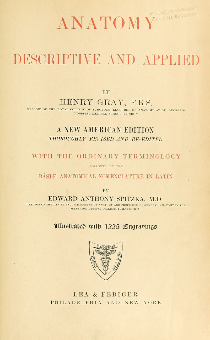 ANATOMY DESCRIPTIVE AND APPLIED BY HENRY GRAY, F.R.S. FELLOW OF THE HOYAL COLLEGE OF SURGEONS; LECTUREB ON ANATOMY AT ST. GEORGE's HOSPITAL MEDICAL SCHOOL, LONDON A NEW AMERICAN EDITION THOROUGHLY REVISED AND RE-EDITED WITH THE ORDINARY TERMINOLOGY FOLLOA\'E» BY THE BASLE ANATOMICAL NOMENCLATURE IN LATIN BY EDWARD ANTHONY SPITZKA, M.D. DIRECTOR OF THE DANIEL. BAUGH INSTITUTE OF ANATOMY AND PROFESSOR OF GENERAL ANATOMY IN ' JEFFERSON MEDICAL COLLEGE, PHILADELPHIA HUustratet) witb 1225 lEnaravinos LEA & FEBIGER PHILADELPHIA AND NEW YORK