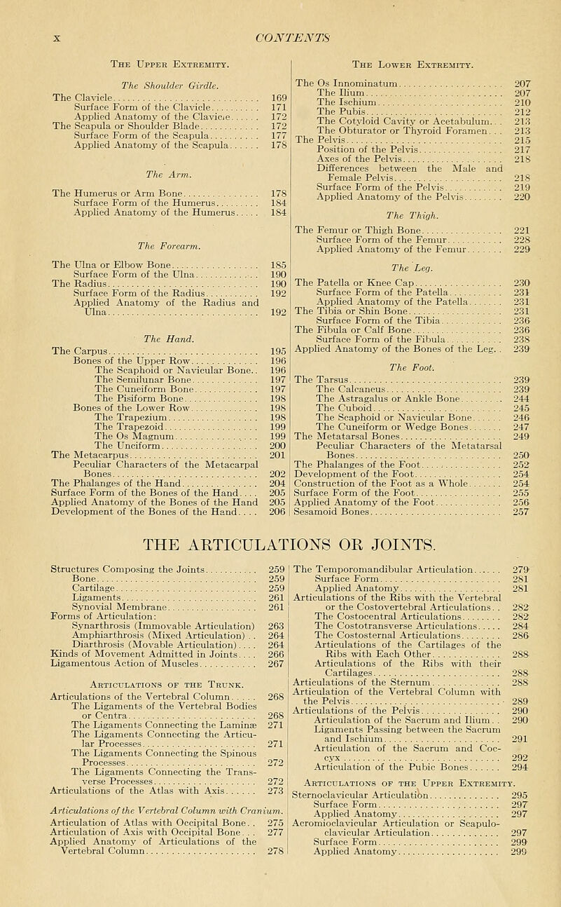 The Upper Extremity. The Shoulder Girdle. The Clavicle 169 Surface Form of the Clavicle 171 Applied Anatomy of the Clavicie 172 The Scapula or Shoulder Blade 172 Surface Form of the Scapula 177 Applied Anatomy of the Scapula 17S The Humerus or Arm Bone 178 Surface Form of the Humerus 184 Api^lied Anatomy of the Humerus 184 The Forearm. The Ulna or Elbow Bone 185 Surface Form of the Ulna . 190 The Radius 190 Surface Form of the Radius 192 Applied Anatomy of the Radius and Ulna 192 The Hand. The Carpus 195 Bones of the Upper Row 196 The Scaphoid or Navicular Bone.. 196 The Semilunar Bone 197 The Cuneiform Bone 197 The Pisiform Bone 198 Bones of the Lower Row 198 The Trapezium 198 The Trapezoid 199 The Os Magnum 199 The Unciform 200 The Metacarpus 201 Peculiar Characters of the Metacarpal Bones 202 The Phalanges of the Hand 204 Surface Form of the Bones of the Hand.... 205 Applied Anatomy of the Bones of the Hand 205 Development of the Bones of the Hand.... 206 The Lower Extremity. The Os Innominatum 207 The Ilium 207 The Ischium 210 The Pubis 212 The Cotyloid Cavity or Acetabulum.. . 213 The Obturator or Thyroid Foramen. . . 213 The Pelvis 215 Position of the Pelvis 217 Axes of the Pelvis 218 Differences between the Male and Female Pelvis 218 Surface Form of the Pelvis 219 Applied Anatomy of the Pelvis 220 The Thigh. The Femur or Thigh Bone 221 Surface Form of the Femur 228 Applied Anatomy of the Femur 229 The Leg. The Patella or Knee Cap 230 Surface Form of the Patella 231 Applied Anatomy of the Patella 231 The Tibia or Shin Bone 231 Surface Form of the Tibia 236 The Fibula or Calf Bone 236 Surface Form of the Fibula 238 Applied Anatomy of the Bones of the Leg. . 239 The Foot: The Tarsus 239 The Calcaneus 239 The Astragalus or Ankle Bone 244 The Cuboid 245 The Scaphoid or Navicular Bone 246 The Cuneiform or Wedge Bones 247 The Metatarsal Bones 249 Peculiar Characters of the Metatarsal Bones 250' The Phalanges of the Foot 252 Development of the Foot 254 Construction of the Foot as a Whole 254 Surface Form of the Foot 255 Applied Anatomy of the Foot 256 Sesamoid Bones 257 THE AETICULATIONS OR JOINTS. structures Composing the Joints 259 Bone 259 Cartilage 259 Ligaments 261 Synovial Membrane 261 Forms of Articulation: Synarthrosis (Immovable Articulation) 263 Amphiarthrosis (Mixed Articulation) .. 264 Diarthrosis (Movable Articulation).... 264 Kinds of Movement Admitted in Joints.... 266 Ligamentous Action of Muscles 267 Articulations of the Trunk. Articulations of the Vertebral Column 268 The Ligaments of the Vertebral Bodies or Centra 268 The Ligaments Connecting the Laminae 271 The Ligaments Connecting the Articu- lar Processes 271 The Ligaments Connecting the Spinous Processes 272 The Ligaments Connecting the Trans- verse Processes 272 Articulations of the Atlas with Axis 273 Articulations of the Vertebral Column with Cranium-. Articulation of Atlas with Occipital Bone. . 275 Articulation of Axis with Occipital Bone. . . 277 Applied Anatomy of Articulations of the Vertebral Column 278 The Temporomandibular Articulation 279 Surface Form 281 Applied Anatomy 281 Articulations of the Ribs with the Vertebral or the Costovertebral Articulations. . 282 The Costocentral Articulations 282 The Costotransverse Articulations 284 The Costosternal Articulations 286 Articulations of the Cartilages of the Ribs with Each Other 288 Articulations of the Ribs with their Cartilages 288 Articulations of the Sternum 288 Articulation of the Vertebral Column with the Pelvis ■ 289 Articulations of the Pelvis 290 Articulation of the Sacrum and Ilium. . 290 Ligaments Passing between the Sacrum and Ischium 291 Articulation of the Sacrum and Coc- cyx 292 Articulation of the Pubic Bones 294 Articulations of the Upper Extremity. Sternocla-vdcular Articulation 295 Surface Form , 297 Applied Anatomy 297 Acromioclavicular Articulation or Scapulo- clavicular Articulation 297 Surface Form 299 Applied Anatomy 299