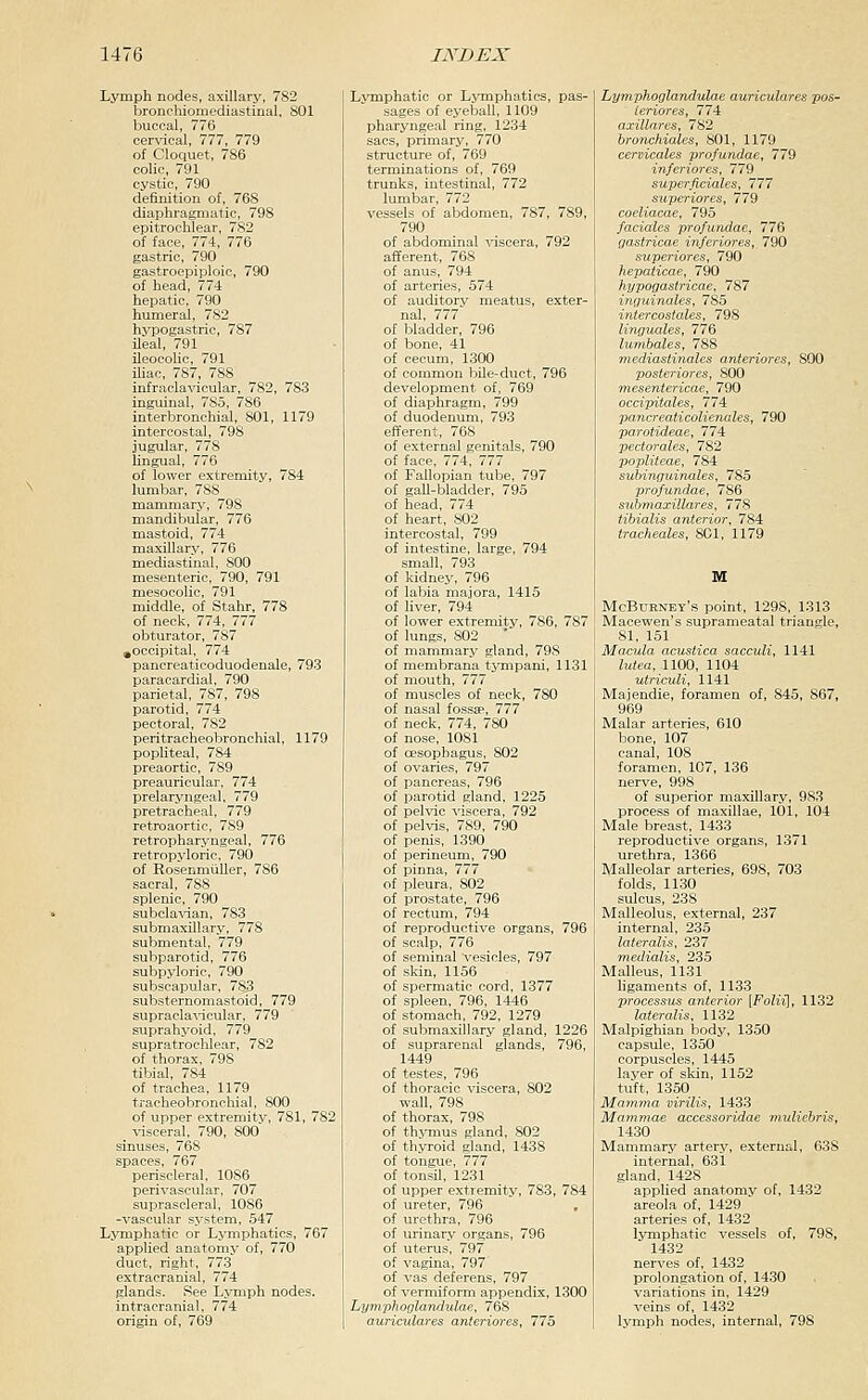 Lymph nodes, axillary, 782 bronchiomediastinal, 801 buccal, 776 cervical, 777, 779 of Cloquet, 786 colic, 791 cystic, 790 definition of, 768 diaphragmatic, 798 epitrochlear, 782 of face, 774, 776 gastric, 790 gastroepiploic, 790 of head, 774 hepatic, 790 humeral, 782 hypogastric, 787 ileal, 791 ileocolic, 791 ihac, 787, 788 infraclavicular, 782, 783 inguinal, 785, 786 interbronchial, 801, 1179 intercostal, 798 jugular, 778 Ungual, 776 of lower extremity, 784 lumbar, 788 mammary, 798 mandibular, 776 mastoid, 774 maxillary, 776 mediastinal, SCO mesenteric, 790, 791 mesocolic, 791 middle, of Stahr, 778 of neck, 774, 777 obturator, 787 ,occipital, 774 pancreaticoduodenale, 793 paracardial, 790 parietal, 787, 798 parotid, 774 pectoral, 782 peritracheobronehial, 1179 popliteal, 784 preaortic, 789 preauricular, 774 prelaryngeal, 779 pretracheal, 779 retroaortic, 789 retropharyngeal, 776 retropyloric, 790 of RosenniiiUer, 786 sacral, 788 splenic, 790 subclavian, 783 submaxillary, 778 submental, 779 subparotid, 776 subpyloric, 790 subscapular, 783 substernomastoid, 779 supracla'vicular, 779 suprahj'oid, 779 supratrochlear, 782 of thorax, 798 tibial, 784 of trachea, 1179 tracheobronchial, 800 of upper extremitj^ 781, 782 visceral, 790, 800 sinuses, 768 spaces, 767 periscleral, 1086 perivascular, 707 suprascleral, 1086 -vascular system, 547 Lymphatic or Lymphatics, 767 applied anatomy of, 770 duct, right, 773 extracranial, 774 glands. See Lymph nodes, intracranial, 774 origin of, 769 Lymphatic or Ljonphatics, pas- sages of eyeball, 1109 pharyngeal ring, 1234 sacs, primary, 770 structure of, 769 terminations of, 769 trunks, intestinal, 772 lumbar, 772 vessels of abdomen, 787, 789, 790 of abdominal viscera, 792 afferent, 768 of anus, 794 of arteries, 574 of auditory meatus, exter- nal, 777 of bladder, 796 of bone, 41 of cecum, 1300 of common bile-duct, 796 development of, 769 of diaphragm, 799 of duodenum, 793 efferent, 768 of external genitals, 790 of face, 774, 777 of Fallopian tube, 797 of gall-bladder, 795 of head, 774 of heart, 802 intercostal, 799 of intestine, large, 794 small, 793 of kidney, 796 of labia majora, 1415 of liver, 794 of lower extremity, 786, 787 of lungs, 802 ■ of mammary gland, 798 of membrana tympani, 1131 of mouth, 777 of muscles of neck, 780 of nasal fossae, 777 of neck, 774, 780 of nose, 1081 of oesophagus, 802 of ovaries, 797 of pancreas, 796 of parotid gland, 1225 of pelvic viscera, 792 of pelvis, 789, 790 of penis, 1390 j of perineum, 790 of pinna, 777 of pleura, 802 of prostate, 796 of rectum, 794 of reproductive organs, 796 of scalp, 776 of seminal vesicles, 797 of skin, 1156 of spermatic cord, 1377 of spleen, 796, 1446 of stomach, 792, 1279 of submaxillary gland, 1226 of suprarenal glands, 796, 1449 of testes, 796 of thoracic viscera, 802 wall, 798 of thorax, 798 of thymus gland, 802 of thyroid gland, 1438 of tongue, 777 of tonsil, 1231 of upper extremity, 783, 784 of ureter, 796 of urethra, 796 of urinary organs, 796 of uterus, 797 of vagina, 797 of vas deferens, 797 of vermiform appendix, 1300 Lymphoglandulae, 768 auriculares anteriores, 775 Lymphoglandulae auriculares pos- ieriores, 774 axillares, 782 bronchiales, 801, 1179 cervicales profundae, 779 inferiores, 779 superficiales, 777 superiores, 779 coeliacae, 795 faciales profundae, 776 gastricae inferiores,, 790 superiores, 790 hepaticae, 790 hypogastricae, 787 inguinales, 785 intercostales, 798 linguales, 776 lumbales, 788 mediastinales anteriores, 800 posteriores, 800 mesentericae, 790 occipitales, 774 pancreaticolienales, 790 parotideae, 774 pectorales, 782 popliteae, 784 suhinguinales, 785 profundae, 786 suhniaxillares, 778 tibialis anterior, 784 tracheales, 801, 1179 M McBdrney's point, 1298, 1313 Macewen's suprameatal triangle, 81, 151 Macula acustica sacculi, 1141 lutea, 1100, 1104 utriculi, 1141 Majendie, foramen of, 845, 867, 969 Malar arteries, 610 bone, 107 canal, 108 foramen, 107, 136 nerve, 998 of superior maxillary, 983 process of maxillae, 101, 104 Male breast, 1433 reproductive organs, 1371 urethra, 1366 Malleolar arteries, 698, 703 folds, 1130 sulcus, 238 Malleolus, external, 237 internal, 235 lateralis, 237 Tnedialis, 235 Malleus, 1131 ligaments of, 1133 processus anterior [Foliii, 1132 lateralis, 1132 Malpighian body, 1350 capsule, 1350 corpuscles, 1445 layer of skin, 1152 tuft, 1350 Mamma virilis, 1433 Mammae accessoridae muliebris, 1430 Mammary artery, external, 638 internal, 631 gland, 1428 applied anatomy of, 1432 areola of, 1429 arteries of, 1432 lymphatic vessels of, 798, 1432 nerves of, 1432 prolongation of, 1430 variations in, 1429 veins of, 1432 lymph nodes, internal, 798