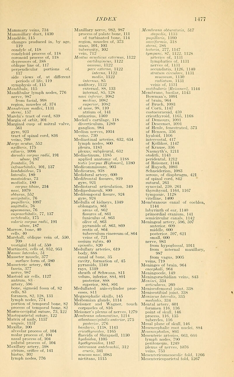Mammary veins, 734 Mammillary duct, 1430 Mandible, 115 changes produced in, by age, 119 condyle of, 118 condyloid process of, 118 coronoid process of, 118 depressors of, 388 olilique line of, 117 perpendicular portions of, 117 side views of, at different periods of life, 119 symphysis of, 115 MntuHbuln, 115 Mandiliular lymph nodes, 776 nerve, 987 from facial, 998 region, muscles of, 374 Manubrium mallei, 1131 stemi, 157 Marclii's tract of cord, 839 Margin of orbit, 101 Marginal cusp of mitral valve, 561 gyre, 923 tract of spinal cord, 836 veins, 709 MarQO acutus, 552 axillaris, 175 ciliaris, 1096 dorsalis corpus radii, 191 ulnae, 187 frontalis, 76 infraorhitalis, 101, 137 loTubdoideus, 73 lateralis, 180 ma^toideus, 73 mcdialis, 180 corpus tibiae, 234 nasi, 1079 obiiisus, 552 occipitalis, 76 pupillaris, 1097 sagittalis, 76 squamosus, 76 supraorbitalis, 77, 137 vertebralis, 175 volaris corpus radii, 191 ulnae, 187 Marrow, bone, 40 cells, 40 Marshall, oblique vein of, 550, 709 vestigial fold of, 550 Martinotti, cells of, 952, 963 Massae laterales, 51 Masseter muscle, 377 surface form of, 380 Masseteric artery, 601 fascia, 377 nerve, 987 Mastoid air cells, 1127 antrum, 83 • artery, 596 bone, sigmoid fossa of, 82 cells, 83 foramen, 82, 128, 133 lymph nodes, 774 portion of temporal bone, 82 process of temporal bone, 82 Masto-occipital suture, 73, 122 Mastoparietal suture, 122 Matrix of nails, 1157 unguis, 1157 Maxilla;, 100 alveolar process of, 104 malar process of, 104 nasal process of, 104 palatal process of, 104 Maxillary artery, 59S atrium, orifice of, 141 hiatus, 102 IjTiiph nodes, 776 Maxillary nerve, 982, 9S7 process of palate bone. 111 of turbinated bone, 114 region, muscles of, 373 sinus, 101, 103 tuljerosity, 102 vein, 712 Meatus acuslicus externus, 1122 carlilagineus, 1122 osseous, 1122 pars externa, 1122 interna, 1122 media, 1122 interjius, 85 auditory, 1122 external, 88, 133 internal, 85, 128 nasi inferior, 1082 medius, 1082 superior, 1082 of nose, 98, 110 atrium of, 141 urinarius, 1369 Meckel's cartilage, 118 diverticulum, 1289 ganglion, 984 Median nerves, 1034 veins, 730 Mediastinal arteries, 632, 654 lymph nodes, 800 pleura, 1183 plexus, subpleural, 632 Mediastinum, 1185 applied anatomy of, 1188 testis [corpus Highmoi'i], 1380 Medicommissure, 903 Medicornu, 938 Medidural artery, 600 Medifrontal fissures, 919 gyre, 921 Mediotarsal articulation, 349 Medipedunculi, 890 Meditemporal fissure, 924 gyre, 924 Medulla of kidneys, 1349 oblongata, 861 areas of, 862 fissures of, 861 funiculus of, 863 olive of, 863 pyramids of, 863, 869 restis of, 864 tuberculum cinereum of, 864 veins of, 721 ossium rubra, 40 spinalis, 820 Medullary arteries, 619 body, 888 canal of bone, 35 cavity, formation of, 45 pyramids, 1349 rays, 1349 sheath of Schwann, 811 velum, inferior, 884, 891 posterior, 888 superior, 884, 891 Medullated axis-cyhnder proc- esses, 811 Megacephalic skiUls, 145 Meibomian glands, ill4 Meissner and Wagner, touch corpuscles of, 816 Meissner's plexus of nerves, 1279 Membrana adamantina, 12l4 atlantooccipitalis anterior, 275 posterior, 276 basilaris, 1138, 1143 cricothyroidea, 1165 flaccida of Shrapnell, 1130 hyaloidea, 1105 hyothyreoidea, 1167 interossea antebrachii, 312 cruris, 341 mucosa nasi, 1083 nictitans, lil5 Membrana obluratoria, 517 stapedis, 1133 pupillaris, 1100 sacciformis, 318 slerni, 286 tectoria, 277, 1147 tympani, 87, 1122, 1128 artei'ies of, 1131 lymphatics of, 1131 nerves of, 1131 secundaria, 1126, 1140 stratum circulare, 1131 mucos'um, 1130 radiatum, 1131 veiris of, 1131 vestibularis [Reissneri], 1144 Membrane, basilar, 1143 Bowman's, 1091 of brain, 964 of Bruch, 1093 of Corti, 1147 costocoracoid, 459 cricothyroid, 1165, 1168 of Demours, 1091 of Descemet, 1091 of Henle, fenestrated, 573 of Hensen, 356 hyaloid, 1106 intercostal, 417 of KoUiker, 1147 of Krause, 356 Nasmyth's, 1211 otolith, 1143 peridental, 1212 of Reissner, 1144 of Ruysch, 1093 Schneiderian, 1083 serous, of diaphragm, 421 of spinal cord, 842 - sutural, 263 synovial, 259, 261 thyrohyoid, 1164, 1167 tympanic, 1128 vitelhne, 1400 Membranous canal of cochlea, 1144 labyrinth of ear, 1140 primordial cranium, 141 semicircular canals, 1142 Meningeal artery, 596, 597 anterior, 609 middle, 600 posterior, 597, 621 small, 600 nerve, 983 from hypoglossal, 1011 from internal maxillary, 987 from vagus, 1005 veins, 719 Meninges of brain, 964 encephali, 964 Meningocele, 149 Meningorachidian veins, 843 Menisci, 334 articidares, 260 Meniscofemoral joint, 338 Meniscotibial joint, 338 Meniscus lateralis, 335 niedialis, 334 Mental artery, 601 foramen li6, 136 point of skull, 146 process, 116, 135 tubercles, ll6 Mesal plane of skull, 146 Mesencephalic root nuclei, 884 Mesencephalon, 893 Mesenteric arteries, 663, 666 lymph nodes, 790 peritoneum, 1249 plexus of nerves, 1076 veins, 753 Mesentericomesocolic fold, 1266 Mesentericoparietal fold, 1267