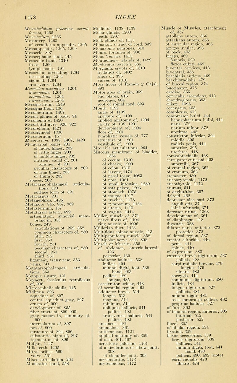 Mesenteriolum processus vermi- formis, 1265 Mesenterium, 1263 Mesentery, 1263 of vermiform appendix, 1265 Masoappendix, 1265, 1299 Mesocele, 897 Mesocephalic skull, 145 Mesooolic band, 1310 fossae, 1266 lymph nodes, 791 Mesocolon, ascending, 1264 descending, 1264 sigmoid, 1264 transverse, 1264 Mesocolon ascendens, 1264 descendens, 1264 sigmoideum, 1264 transversum, 1264 Mesogastrium, 1249 Mesognathion, 106 Mesometrium, 1407 Meson planes of body, 34 Mesonephros, 1420 Mesorbital gyre, 920, 922 Mesorchium, 1423 Mesosigmoid, 1306 Mesosteruum, 157 Mesovariuin, 139S, 1407, 1423 Metacarpal bones, 201 of index finger, 202 of little finger, 203 of middle finger, 203 nutrient canal of, 201 foramen of, 201 peculiar characters of, 202 of ring finger, 203 of thumb, 202 spaces, 202 Metacarpophalangeal articula- tions, 320 surface form of, 321 Metacarpus, 201 Metanephros, 1425 Metapore, 845, 867, 969 Metasternum, 157 Metatarsal artery; 699 articulation, synovial mem- brane in, 353 ; bones, 249 articulations of, 252, 352 common characters of, 250 fifth, 252 first, 250 fourth, 251 peculiar characters of, 250 second, 251 third, 251 ligament, transverse, 353 veins, 741 Metatarsophalangeal articula- tions, 353 Metopic suture, 121 Meynert, fasciculus retroflexus of, 906 Microcephalic skulls, 145 Midbrain, 893 aqueduct of, S97 central aqueduct gray, 897 crusta of, 900 development of, 855 fiber tracts of, 899, 900 gray masses in, summary of, 900 intercalatum of, 897 pes of, 900 structure of, 894, 896 substantia nigra of, 897 tegmentum of, 89^6 Midgut, 1247 Milk teeth, 1205 Mitral orifice, 560 valve, 561 Mixed articulation, 264 Moderator band, 558 Modiolus, 1138, 1139 Molar glands, 1200 teeth, 1207 Moll, glands of, 1113 Monakow's tract of cord, 839 Monaxonic neurones, 810 Monro, foramen of, 936 Mons Veneris, 1415 Montgomery, glands of, 1429 Monticulus cercbelli, 885 Morgagni, crypts of, 1310 hydatids of, 1402 sinus of, 395 valves of, 1310 Moss fibers of Ramon y Cajal, 893 Motor area of brain, 959 end plates, 816 neurones, 804 root of spinal cord, 823 Mouth, 1199 angle of, 1199 aperture of, 1199 applied anatomy of, 1204 cavity of, 138, 1201 development of, 1204 floor of, 1201 lymphatic vessels of, 777 structure of, 1201 vestibule of, 1200 Movable articulations, 264 Mucous membrane of bladder, 1364 of cecum, 1310 of cheeks, 1200 of colon, 1310 of larynx, 1174 of nasal fossae, 1083 of nose, 1081 of small intestine, 1289 of soft palate, 1203 of stomach, 1275 of tongue, 1217 of trachea, 1178 of tympanum, 1134 of uterus, 1410 of vagina, 1414 Miiller, muscle of, 371 nerve fibers of, 1104 ring muscle of, 1096 Miillerian duct, 1423 Multifidus spinae muscle, 413 Multipenniforni muscle, 358 Multipolar nerve cells, 808 Muscle or Muscles, 355 of abdomen, anterio-lateral, 423 posterior, 439 abductor hallucis, 538 indicis, 494 minimi digiti, foot, 539 hand, 493 polUcis, 489 longus, 485 accelerator urinae, 443 of acromial region, 462 adductor brevis, 514 longus, 513 magnus, 514 minimus, 514 obliquus hallucis, 541 poUicis, 492 transversus hallucis, 541 poUicis, 492 anconeus, 482 anomalous, 361 antitragicus, 1121 applied anatomy of, 359 of arm, 461, 467 arrectores pilorum, 1161 of articulations of elbow-joint 308 of shoulder-joint, 303 aryepiglottic, 1173 ■ arytenoideus, 1172 Muscle or Muscles, attachment of, 357 attoUens aurem, 366 attrahans aurem, 366 of auricular region, 365 azygos uvulae, 398 of back, 403 biceps, 469 femoris, 522 flexor cubiti, 469 biventer cervices, 413 biventral, 358 brachialis anticus, 469 brachioradialis, 479 of buccal region, 374 buccinator, 375 cardiac, 355 cervicalis ascendens, 412 chondroglossus, 393 ciliary, 1095 coccygeus, 453 complexus, 412 compressor bulbi, 444 hemisphaerium bulbi, 444 naris, 372 narium minor. 372 urethrae, 448 constrictor, inferior, 394 middle, 395 radicis penis, 444 superior, 395 urethrae, 448 coracobrachialis, 468 ccrrugator cutis ani, 453 supercilii, 367 of cranial region, 362 of cranium, 362 cremaster, 430 cricoarytenoid, 1172 cricothyroid, 1172 crureus, 511 of deglutition, 397 deltoid, 462 depressor alae nasi, 372 anguU oris, 374 labii inferioris, 374 detrusor urinae, 1363 development of, 361 of diaphragm, 418 digastric, 388 dilator naris, anterior, 372 posterior, 372 of dorsal region, 537 erector clitoridis, 446 penis, 444 spinae, 410 of expression, 380 extensor brevis digitorum, 537 polUcis, 483 carpi radialis brevior, 479 longior, 479 ulnaris, 482 coccj'gis, 414 communis digitorum, 480 indicis, 484 longtis digitorum, 527 poUicis, 484 minimi digiti, 481 ossis metacarpi poUicis, 482 proprius hallucis, 527 of face, 362 of femoral region, anterior, 505 internal, 512 posterior, 522 fibers, 355 of fibular region, 534 fixation, 359 flexor accessorius, 539 brevis digitorum, 538 hallucis, 541 minimi digiti, foot, 541 hand, 493 poUicis, 490, 492 (note) carpi radialis, 473 ulnaris, 474