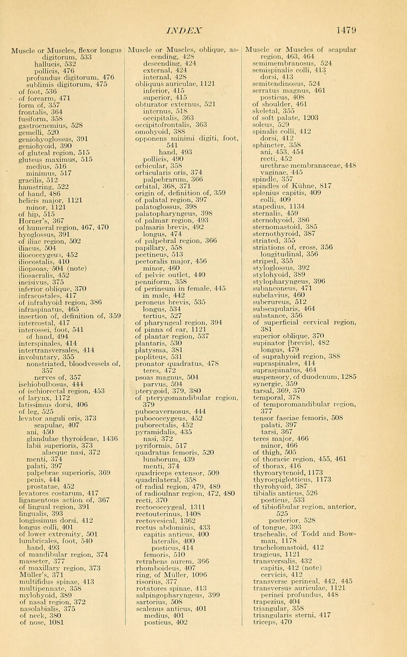 Muscle or Muscles, flexor longus digitorum, 533 hallucis, 532 pollicis, 476 profundus digitorum, 476 sublimis digitorum, 475 of foot, 536 ■ of forearm, 471 form of, 357 frontalis, 364 fusiform, 358 gastrocnemius, 528 geraelli, 520 geniohyoglossus, 391 geniohyoid, 390 of gluteal region, 515 gluteus maximus, 515 medius, 516 minimus, 517 gracilis, 512 hamstring, 522 of hand, 486 hclicis major, 1121 minor, 1121 of hip, 515 Horner's, 367 of humeral region, 467, 470 hyoglossus, 391 of iliac region, 502 iliacus, 504 iliococcygeus, 452 iliocostalis, 410 iliopsoas, 504 (note) iliosacralis, 452 incisivus, 375 inferior oblique, 370 infracostales, 417 of infrahyoid region, 386 infraspinatus, 465 insertion of, definition of, 359 intercostal, 417 interossei, foot, 541 of hand, 494 interspinales, 414 intertransversales, 414 involuntary, 355 nonstriated, bloodvessels of, 357 nerves of, 357 ischiobulbosus, 444 of ischiorectal region, 453 of larynx, 1172 latissimus dorsi, 406 of leg, 525 levator anguli oris, 373 scapulae, 407 ani, 450 glandulae thyroideae, 1436 labii superioris, 373 alaeque nasi, 372 menti, 374 palati, 397 palpebrae superioris, 369 penis, 444 prostatae, 452 levatores costarum, 417 ligamentous action of, 367 of lingual region, 391 lingualis, 393 longissimus dorsi, 412 longus colli, 401 of lower extremity, 501 lumbricales, foot, 540 hand, 493 of mandibular region, 374 masseter, 377 of maxillary region, 373 Miiller's, 371 nuiltifidus spinae, 413 multipennate, 358 mylohyoid, 389 of nasal region, 372 nasolabialis, 375 of neck, 380 of nose, 1081 oblique. l_'l exUTiial, 4:14 internal, 428 obliquus auriculae, 1121 inferior, 415 superior, 415 obturator externus, 521 internus, 518 occipitalis, 363 occipitofrontalis, 363 omohyoid, 388 opponens minimi digiti, foot, 541 hand, 493 pollicis, 490 orbicular, 358 orbicularis oris, 374 palpebrarum, 366 orbital, 368, 371 origin of, definition of, 359 of palatal region, 397 palatoglossus, 398 palatopharyngeus, 398 of palmar region, 493 palmaris brevis, 492 longus, 474 of palpebral region, 366 papillary, 558 pectineus, 513 pectoralis major, 456 minor, 460 of pelvic outlet, 440 penniform, 358 of perineum in female, 445 in male, 442 peronelis brevis, 535 longus, 534 tertius, 527 of pharyngeal region, 394 of pinna of ear, 1121 of plantar region, 537 plantaris, 530 platysraa, 381 popliteus, 531 pronator quadratus, 478 teres, 472 psoas magnus, 504 parvus, 504 pterygoid, 379, 380 of pterygomandibular region, 379 pubocavernosus, 444 pubococcygeus, 452 puboreotalis, 452 pyramidalis, 435 nasi, 372 pyriformis, 517 quadratus femoris, 520 lumborum, 439 menti, 374 quadriceps extensor, 509 quadrilateral, 358 of radi.al region, 479, 489 of radioulnar region, 472, 480 recti, 370 rectoeoecygeal, 1311 rectouterinus, 1408 rectOA'esieal, 1362 rectus abdominis, 433 capitis anticus, 400 lateralis, 400 posticus, 414 femoris, 510 retrahens aurera, 366 rhomboideus, 407 ring, of Muller, 1096 risorius, 377 rotatores spinae, 413 salpingopharyngeus, 399 sartorius, 508 scalenus anticus, 401 medius, 401 posticus, 402 Muscle or Muscles of scapular region, 463, 464 semimembranosus, 524 semispinalis colli, 413 dorsi, 413 semitendinosus, 524 serratus magnus, 461 posticus, 408 of shoulder, 461 skeletal, 355 of soft palate, 1203 soleus, 529 spinalis colli, 412 dorsi, 412 sphincter, 358 ani, 453, 454 recti, 452 urethrae memliranaceae, 448 vaginae, 445 spindle, 357 spindles of Kuhne, 817 splenius capitis, 409 colli, 409 stapedius, 1134 sternalis, 459 sternohyoid, 386 sternomastoid, 385 sternothyroid, 387 striated, 355 striations of, cross, 356 longitudinal, 356 striped, 355 styloglossus, 392 stylohyoid, 389 stylopharyngeus, 396 subanconeus, 471 subclavixis, 460 subcrureus, 512 subsoapvilaris, 464 substance, 356 of superficial cervical region, 381 superior oblique, 370 supinator [brevis], 482 longus, 479 of suprahyoid region, 388 supraspinales, 414 supraspinatus, 464 suspensory, of duodenum, 1285 synergic, 359 tarsal, 369, 370 temporal, 378 of temporomandibular region, 377 tensor fasciae femoris, 508 palati, 397 tarsi, 367 teres major, 466 minor, 466 of thigh, 505 of thoracic region, 455, 461 of thorax, 416 thyroarytenoid, 1173 thyroepiglotticus, 1173 thyrohyoid, 387 tibialis anticus, 526 posticus, 533 of tibiofibular region, anterior, 525 posterior, 528 of tongue, 393 traehealis, of Todd and Bow- man, 1178 trachelomasfoid, 412 tragicus, 1121 transversalis, 432 capitis, 412 (note) cervicis, 412 transverse perineal, 442, 44.5 transversus auriculae, 1121 perinei profundus, 448 trapezius, 404 triangular, 358 triangularis sterni, 417 triceps, 470