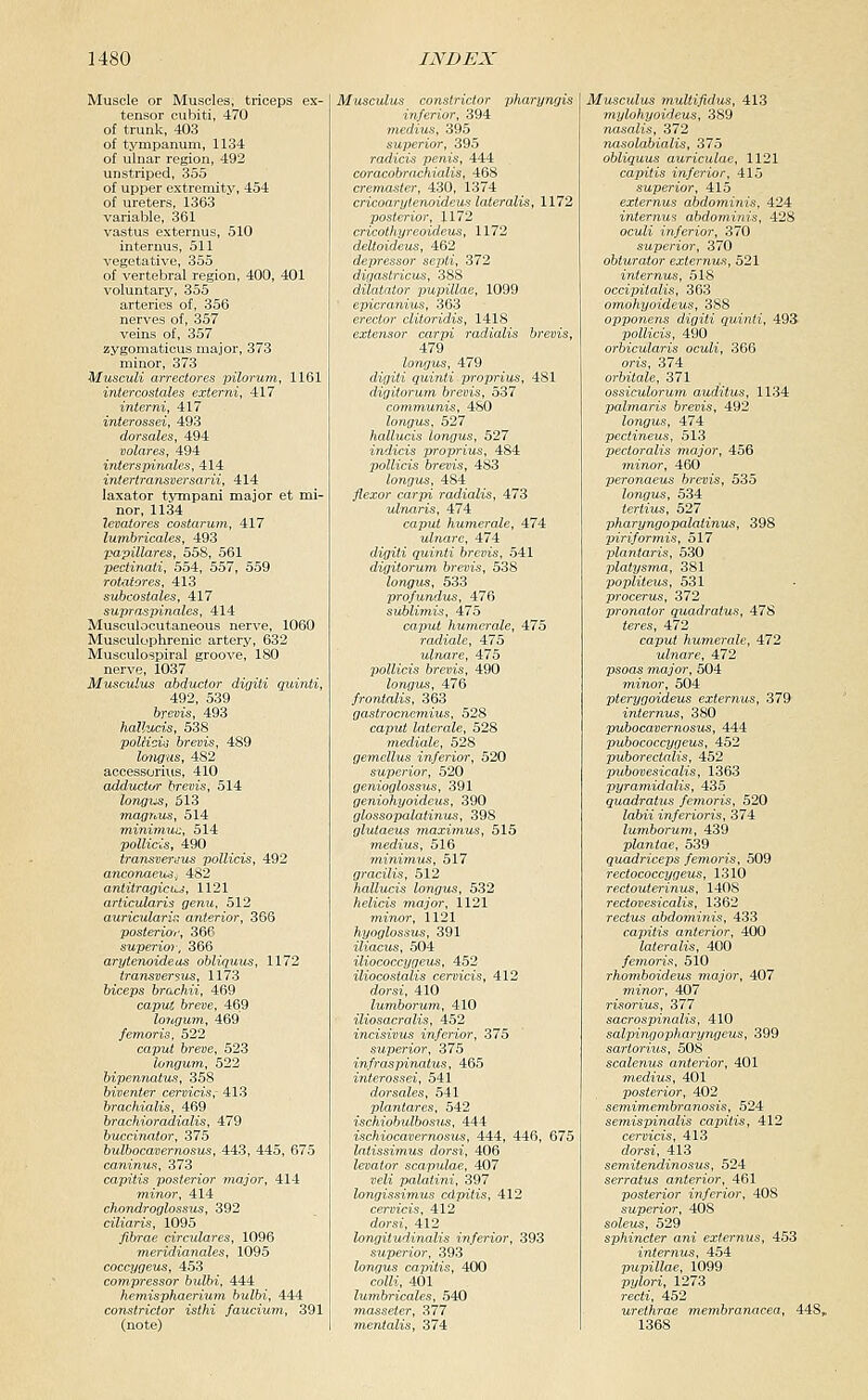 Muscle or Muscles, triceps ex- tensor cubiti, 470 ot trunk, 403 of tympanum, 1134 ot ulnar region, 492 unstriped, 355 of upper extremity, 454 of ureters, 1363 variable, 361 vastus externus, 510 internus, 511 vegetative, 355 of vertebral region, 400, 401 voluntary, 355 arteries of, 356 nerves of, 357 veins of, 357 zygomaticus major, 373 minor, 373 Musculi airectores pilorum, 1161 intercoslales externi, 417 interni, 417 interossei, 493 dorsales, 494 volares, 494 interspinales, 414 intertraTisversarii, 414 laxator tympani major et mi- nor, 1134 levatores costarum, 417 lumbricales, 493 papillares, 558, 561 pectinati, 554, 557, 559 rotatores, 413 subcoslales, 417 supraspinalcs, 414 Musculocutaneous nerve, 1060 Musculophrenic artery, 632 Musculospiral groove, 180 nerve, 1037 Musoulus abductor digili quinti, 492, 539 brevis, 493 hallucis, 538 pollidis brevis, 489 longus, 482 accessorius, 410 adductur brevis, 514 longiis, 613 magThUS, 514 mininiuc, 514 poUicis, 490 transvernus pollicis, 492 anconaeus, 482 antitragicuj, 1121 articularis genu, 512 auricularis anterior, 366 posteriori', 366 superior, 366 arytenoideas obliquus, 1172 iransversus, 1173 biceps brachii, 469 caput breve, 469 Imifjum, 469 femoris, 522 capwj fereae, 523 longum, 522 bipennatus, 358 biventer cerncis; 413 brachialis, 469 brachiorddialis, 479 buccinator, 375 bulbocavernosus, 443, 445, 675 caninus, 373 capitis posterior major, 414 Tninor, 414 chondroglossus, 392 ciliaris, 1095 fibrae circiilares, 1096 meridianales, 1095 coccygeiis, 453 compressor bulbi, 444 hemisphaerium bulbi, 444 constrictor isthi faucium, 391 (note) Musculus constrictor pharyngis inferior, 394 medius, 395 superior, 395 radicis penis, 444 coracobra-chialis, 468 cremaster, 430, 1374 cricoarytenoideus lateralis, 1172 posterior, 1172 cricotkyreoideus, 1172 deltoideus, 462 depressor septi, 372 digastricus, 388 dilatator pupillae, 1099 epicranius, 363 erector clitoridis, 1418 extensor carpi radialis brevis, 479 longus, 479 digiti quinti proprius, 481 digitorum brevis, 537 communis, 480 longus, 527 hallucis longus, 527 indicis proprius, 484 pollicis brevis, 483 longus, 484 flexor carpi radialis, 473 ulnaris, 474 caput humerale, 474 ulnare, 474 digiti quinti brevis, 541 digitorum brevis, 538 longus, 533 profundus, 476 sublimis, 475 caput humerale, 475 radiate, 475 ulnare, 475 pollicis brevis, 490 longus, 476 frontalis, 363 gastrocnemius, 528 caput laterale, 528 mediale, 528 gemellus inferior, 520 superior, 520 genioglossus, 391 geniohyoideus, 390 glossopalatinus, 398 glutaeus maximus, 515 medius, 516 minimus, 517 gracilis, 512 hallucis longus, 532 helicis major, 1121 m.inor, 1121 hyoglossus, 391 iliacus, 504 iliococcygeus, 452 iliocostalis ceroids, 412 dorst, 410 lumborum, 410 iliosacralis, 452 incisivus inferior, 375 superior, 375 infraspinatus, 465 interossei, 541 dorsales, 541 plantares, 542 ischiobulbosus, 444 ischiocavernosus, 444, 446, 675 latissimus dorsi, 406 levator scapulae, 407 jicH palatini, 397 longissimus cdpitis, 412 cervicis, 412 dorsi, 412 longitudinalis inferior, 393 superior, 393 longus capitis, 400 coiZi, 401 lumbricales, 540 masseter, 377 mentalis, 374 Musculus multifidus, 413 mylohyoideus, 389 nasalis, 372 nasolabialis, 375 obliquus auriculae, 1121 capitis inferior, 415 superior, 415 externus abdominis, 424 internus abdominis, 428 ocuZi inferior, 370 superior, 370 obturator externus, 521 internus, 518 occipitalis, 363 omohyoideus, 388 opponens digiti quinti, 493 pollicis, 490 orbicularis oculi, 366 oris, 374 orbitale, 371 ossiculorum auditus, 1134 palmaris brevis, 492 longus, 474 pectineus, 513 pecioralis major, 456 minor, 460 peronaeus brevis, 535 longus, 534 tertiv^, 527 pharyngopalatinus, 398 piriformis, 517 plantaris, 530 platysma, 381 popliteus, 531 procerus, 372 pronator quadratus, 478 ieres, 472 caput humerale, 472 ulnare, 472 psoas major, 504 mino)-, 504 pterygoideus externus, 379 internus, 380 ptibocajjerraostts, 444 pubococcygeus, 452 puborectalis, 452 pubovesicalis, 1363 pyramidalis, 435 quadratus femoris, 520 Zo&ii inferioris, 374 lumborum, 439 plantae, 539 quadriceps femoris, 509 rectococcygeus, 1310 rectouterinus, 1408 rectovesicalis, 1362 rectus abdominis, 433 capitis anterior, 400 lateralis, 400 femoris, 510 rhomboideu^ major, 407 minor, 407 risorius, 377 sacrospinalis, 410 salpingopharyngeus, 399 sartorius, 508 scalenus anterior, 401 medius, 401 posterior, 402 semimembranosis, 524 semispinalis capitis, 412 cervicis, 413 dorsi, 413 semitendinosus, 524 serratus anterior, 461 posterior inferior, 408 superior, 408 solcus, 529 sphincter ani externus, 453 internus, 454 papillae, 1099 pylori, 1273 recti, 452 urethrae membranacea, 448, 1368
