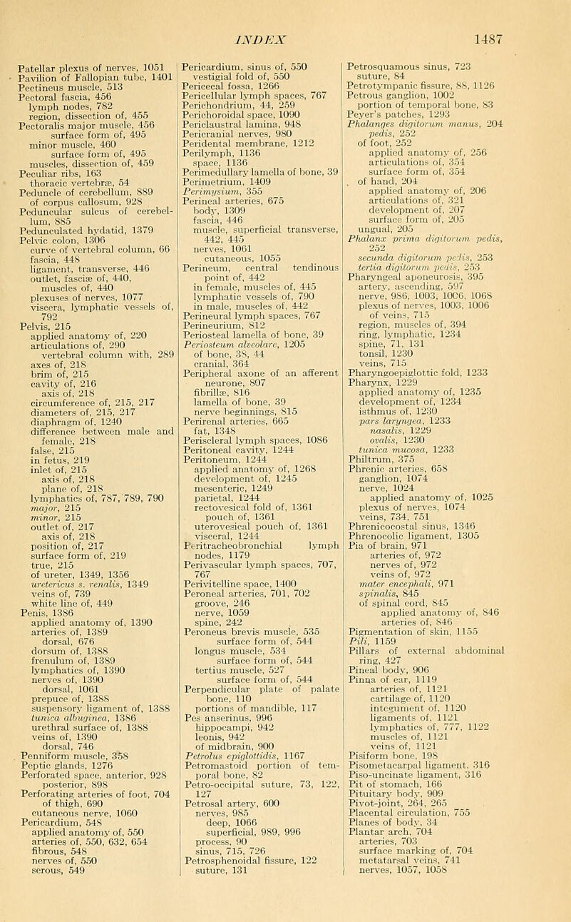 Patellar plexus of nerves, 1051 Pavilion of Fallopian tube, 1401 Peetineus muscle, 513 Pectoral fascia, 456 lymph nodes, 782 region, dissection of, 455 Pectoralis major muscle, 456 surface form of, 495 minor muscle, 460 surface form of, 495 muscles, dissection of, 459 Peculiar ribs, 163 thoracic vertebra, 54 Peduncle of cerebellum, 889 of corpus callosum, 928 Peduncular sulcus of cerebel- lum, 885 Pedunculated hydatid, 1379 Pelvic colon, 1306 curve of vertebral column, 66 fascia, 448 ligament, transverse, 446 outlet, fascice of, 440, muscles of, 440 plexuses of nerves, 1077 viscera, lymphatic vessels of, 792 Pelvis, 215 applied anatomy of, 220 articulations of, 290 vertebral column with, 289 axes of, 218 brim of, 215 cavity of, 216 axis of, 218 circumference of, 215, 217 diameters of, 215, 217 diaphragm of, 1240 difference between male and female, 218 false, 216 in fetus, 219 inlet of, 215 axis of, 218 plane of, 218 lymphatics of, 787, 789, 790 major, 215 minor, 215 outlet of, 217 axis of, 218 position of, 217 surface form of, 219 true, 215 of ureter, 1349, 1356 uretericus s. renalis, 1349 veins of, 739 white line of, 449 Penis, 1386 applied anatomy of, 1390 arteries of, 1389 dorsal, 676 dorsum of, 1388 frenulum of, 1389 lymphatics of, 1390 nerves of, 1390 dorsal, 1061 prepuce of, 1388 suspensory ligament of, 1388 tunica albuginea, 1386 urethral surface of, 1388 veins of, 1390 dorsal, 746 Penniform muscle, 358 Peptic glands, 1276 Perforated space, anterior, 928 posterior, 898 Perforating arteries of foot, 704 of thigh, 690 cutaneous nerve, 1060 Pericardium, 54S applied anatomv of, 550 arteries of, 550, 632, 654 fibrous, 548 nerves of, 550 serous, 549 Pericardium, sinus of, 550 vestigial fold of, 550 Pericecal fossa, 1266 Pericellular lymph spaces, 767 Perichondrium, 44, 259 Perichoroidal space, 1090 Periclaustral lamina, 948 Pericranial nerves, 980 Peridental membrane, 1212 Perilymph, 1136 space, 1136 Perimedullary lamella of bone, 39 Perimetrium, 1409 Perimysium, 355 Perineal arteries, 675 body, 1309 fascia, 446 muscle, superficial transverse, 442, 445 nerves, 1061 cutaneous, 1055 Perineum, central tendinous point of, 442 in female, muscles of, 445 lymphatic vessels of, 790 in male, muscles of, 442 Perineural lymph spaces, 767 Perineurium, 812 Periosteal lamella of bone, 39 Periosteum alveolare, 1205 of bone, 38, 44 cranial, 364 Peripheral axone of an afferent neurone, 807 fibrilL-E, 816 lamella of bone, 39 nerve beginnings, 815 Perirenal arteries, 665 fat, 1348 Periscleral lymph spaces, 1086 Peritoneal cavity, 1244 Peritoneum, 1244 apphed anatomy of, 1268 development of, 1245 mesenteric, 1249 parietal, 1244 rectovesical fold of, 1361 pouch of, 1361 uterovesical pouch of, 1361 visceral, 1244 Peritracheobronchial lymph nodes, 1179 Perivascular Ivmph spaces, 707, 767 Perivitelline space, 1400 Peroneal arteries, 701, 702 groove, 246 nerve, 1059 spine, 242 Peroneus brevis muscle, 535 surface form of, 544 longus muscle, 534 surface form of, 544 tertius muscle, 527 surface form of, 544 Perpendicular plate of palate bone, 110 portions of mandible, 117 Pes anserinus, 996 hippocampi, 942 leonis, 942 of midbrain, 900 Petrolus epiglottidis, 1167 Petromastoid portion of tem- poral bone, 82 Petro-occipital suture, 73, 122, 127 Petrosal artery, 600 nerves, 985 deep, 1066 superficial, 989, 996 process, 90 sinus, 715, 726 Petrosphenoidal fissure, 122 suture, 131 Petrosquamous sinus, 723 suture, 84 Petrotympanic fissure, 88, 1126 Petrous ganglion, 1002 portion of temporal bone, 83 Peyer's patches, 1293 Phalanges digilorum manus, 204 pedis, 252 of foot, 252 applied anatomj* of, 256 articulations of, 354 surface form of, 354 , of hand, 204 applied anatomy of, 206 articulations of, 321 development of, 207 surface form of, 205 ungual, 205 Phalanx prima digilorum pedis, 252 secuTida digitoruni pedis, 253 ieriia digilorum- pedis, 253 Pharyngeal aponeurosis, 395 artery, ascending, 597 nerve, 986, 1003, 1006, 1068 plexus of nerves, 1003, 1006 of veins, 715 region, muscles of, 394 ring, lymphatic, 1234 spine, 71, 131 tonsil, 1230 veins, 715 Pharyngoepiglottic fold, 1233 Pharynx, 1229 applied anatomy of, 1235 development of, 1234 isthmus of, 1230 pars laryngea, 1233 nasalis, 1229 omlis, 1230 tunica rmicosa, 1233 Philtrum, 375 Phrenic arteries, 658 ganglion, 1074 nerve, 1024 applied anatomy of, 1025 plexus of nerves, 1074 veins, 734, 751 Phrenicocostal sinus, 1346 Phrenocolic ligament, 1305 Pia of brain, 971 arteries of, 972 nerves of, 972 veins of, 972 mater encephali, 971 spinalis^ 845 of spinal cord, 845 applied anatomy of, 846 arteries of, 846 Pigmentation of skin, 1155 Pili, 1159 Pillars of external al^dominal ring, 427 Pineal body, 906 Pinna of ear, 1119 arteries of, 1121 cartilage of, 1120 integument of, 1120 ligaments of, 1121 lymphatics of, 777, 1122 muscles of, 1121 veins of, 1121 Pisiform bone, 198 Pisometacarpal ligament. 316 Piso-uncinate ligament, 316 Pit of stomach, 166 Pituitary body, 909 Pivot-joint, 264, 265 Placental circulation, 755 Planes of body. 34 Plantar arch, 704 arteries, 703 surface marking of. 704 metatarsal veins, 741 nerves, 1057, 1058