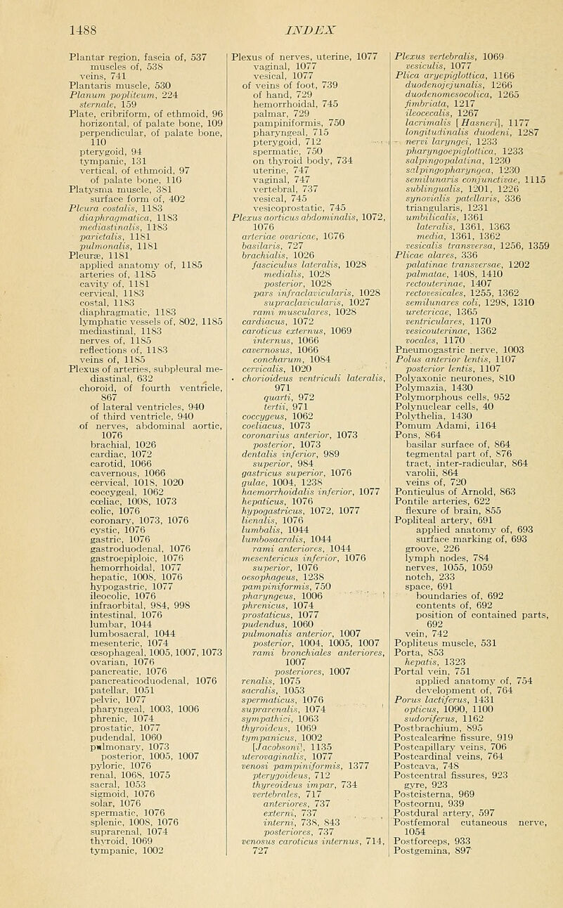 Plantar region, fascia of, 537 muscles of, 538 veins, 741 Plantaris muscle, 530 Planum popUteum, 224 sternale, 159 Plate, cribriform, of ethmoid, 96 horizontal, of palate bone, 109 perpendicular, of palate bone, 110 pterygoid, 94 tympanic, 131 vertical, of ethmoid, 97 of palate bone, 110 Platysma muscle, 381 surface form of, 402 Pleura costalis, 1183 diaphragmatica, 1183 Tnediastinalis, 1183 parietalis, 1181 pulmonalis, 1181 Pleuras, 1181 applied anatomy of, 1185 arteries of, 1185 cavity of, 1181 cervical, 1183 costal, 1183 diaphragmatic, 1183 lymphatic vessels of, 802, 1185 mediastinal, 1183 nerves of, 1185 reflections of, 1183 veins of, 1185 Plexus of arteries, subpleural me- diastinal, 632 ^ choroid, of fourth ventricle, 867 of lateral ventricles, 940 of third ventricle, 940 of nerves, abdominal aortic, 1076 brachial, 1026 cardiac, 1072 carotid, 1066 cavernous, 1066 cer-sdcal, 1018, 1020 coccygeal, 1062 cceliac, 1008, 1073 colic, 1076 coronary, 1073, 1076 cystic, 1076 gastric, 1076 gastroduodenal, 1076 gastroepiploic, 1076 hemorrhoidal, 1077 hepatic, 1008, 1076 hypogastric, 1077 ileocolic, 1076 infraorbital, 984, 998 intestinal, 1076 lumbar, 1044 lumbosacral, 1044 mesenteric, 1074 03sophageal, 1005,1007,1073 ovarian, 1076 pancreatic, 1076 pancreaticoduodenal, 1076 patellar, 1051 pelvic, 1077 pharyngeal, 1003, 1006 phrenic, 1074 prostatic, 1077 pudendal, 1060 p»lmonarv, 1073 posterior, 1005, 1007 pyloric, 1076 renal, 106S, 1075 sacral, 1053 sigmoid, 1076 solar, 1076 spermatic, 1076 splenic, 1008, 1076 suprarenal. 1074 thjToid. 1069 tympanic, 1002 Plexus of nerves, uterine, 1077 vaginal, 1077 vesical, 1077 of veins of foot, 739 of hand, 729 hemorrhoidal, 745 palmar, 729 pampiniformis, 750 pharyngeal, 715 pterygoid, 712 spermatic, 750 on thyroid body, 734 uterine, 747 vaginal, 747 vertebral, 737 vesical, 745 vesicoprostatic, 745 Plexus aorticus ahdominalis, 1072, 1076 arteriae ovaricae, 1076 basilaris, 727 brachialis, 1026 fasciculus lateralis, 1028 medialis, 102S posterior, 1028 pars infraclavicularis, 1028 supraclavicularis, 1027 rami musculares, 1028 cardiacus, 1072 caroticus externus, 1069 internus, 1066 cavernosus, 1066 concharum, 1084 cervicalis, 1020 ■ chorioideus ventriculi lateralis, 971 quarti, 972 tertii, 971 coccygeus, 1062 coeliacus, 1073 coronarius anterior, 1073 posterior, 1073 dentalis inferior, 989 superior, 984 gastricus superior, 1076 gulae, 1004, 1238 haeynorrhoidalis inferior, 1077 hepaticus, 1076 hypogastricus, 1072, 1077 lienalis, 1076 lumhalis, 1044 lujnbosacralis, 1044 rami anteriores, 1044 mesentericus inferior, 1076 superior, 1076 oesophageus, 1238 pampiniformis, 750 pharyngeus, 1006 ' ' phrenicus, 1074 prosiaiicus, 1077 pudendus, 1060 pulmonalis anterior, 1007 posterior. 1004, 1005, 1007 ra??ii bronchiales anteriores, 1007 posteriores, 1007 , 1075 sacralis, 1053 spermaticiis, 1076 suprarenalis, 1074 ' sympathici, 1063 thyroideus, 1069 tynipanicus, 1002 [Jacobsoni], 1135 uterovaginalis, 1077 venosi pampiniformis, 1377 pterygoideus, 712 thyreoideus impar, 734 vertebrales, 717 anteriores, 737 externi, 737 interni, 738, 843 posteriores, 737 venosus caroticus internus, 714, 727 Plexus verlebralis, 1069 vesiculis, 1077 Plica aryepiglottica, 1166 duodenojejunalis, 1266 duodenomesocolica, 1265 fimhriata, 1217 ileocecalis, 1267 lacrimalis [Hasneri], 1177 longiiudinalis duodeni, 1287 - nervi laryngei, 1233 pharyngoepiglotlica, 1233 salpingopalatina, 1230 salpingopharyngea, 1230 semilunaris conjunctivae, 1115 sublingualis, 1201, 1226 synovialis patellaris, 336 triangularis, 1231 umhilicalis, 1361 lateralis, 1361, 1363 rnedia, 1361, 1362 vesicalis transversa, 1256, 1359 Plicae alares, 336 palatinae transversae, 1202 palmatae, 1408, 1410 rectouterinae, 1407 rectovesicales, 1255, 1362 semilunares coli, 1298, 1310 uretericae, 1365 ventriculares, 1170 vesicouterinae, 1362 vocales, 1170 Pneumogastric nerve, 1003 Polus anterior lentis, 1107 posterior lentis, 1107 Polyaxonic neurones, 810 Polymazia, 1430 Polymorphous cells, 952 Polynuclear cells, 40 Polythelia, 1430 Pomum Adami, 1164 Pons, 864 basilar surface of, 864 tegmental part of, 876 tract, inter-radicular, 864 varolii, 864 veins of, 720 Ponticulus of Arnold, 863 Pontile arteries, 622 flexure of brain, 855 Pophteal artery, 691 applied anatomy of, 693 surface marking of, 693 groove, 226 lymph nodes, 784 nerves, 1055, 1059 notch, 233 space, 691 boundaries of, 692 contents of, 692 position of contained parts, 692 vein, 742 Popliteus muscle, 531 Porta, 853 hepatis, 1323 Portal vein, 751 applied anatomy of, 754 development of, 764 Porus lactiferus, 1431 opticus, 1090, 1100 sudorifervs, 1162 Postbrachium, 895 Postcalcarine fissure, 919 Postcapillary veins, 706 Postcardiual veins, 764 Posteava, 748 Postcentral fissures, 923 gyre, 923 Postcisterna, 969 Postcornu, 939 Postdural artery, 597 Postfemoral cutaneous nerve, 1054 Postforceps, 933 Postgemina, 897