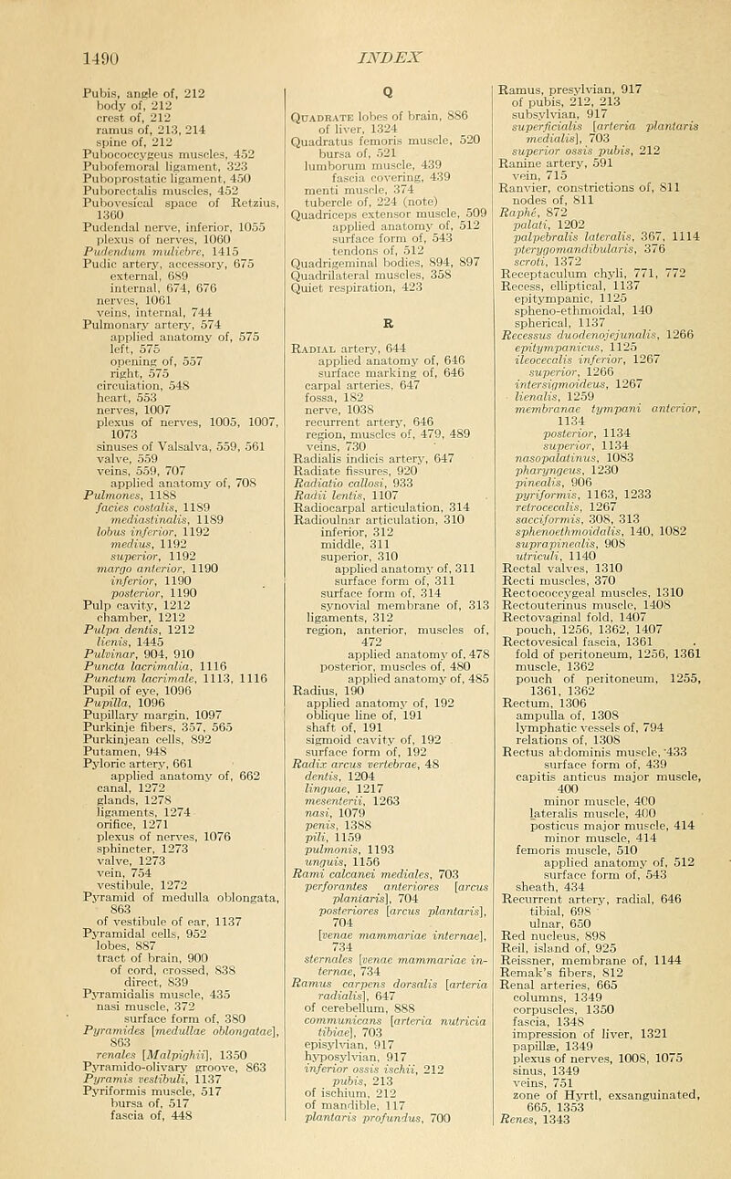 Pubis, angle of, 212 body of, 212 crest of, 212 ramus of, 213, 214 spine of, 212 Pubococcygeus muscles, 452 Pubofemoral ligament, 323 Puboprostatic ligament, 450 Puborectalis muscles, 452 Pubovesical space of Retzius, 1360 Pudendal nerve, inferior, 1055 plexus of nerves, 1060 Pudendum muliebre, 1415 Pudic artery, accessory, 675 external, 6S9 internal, 674, 676 nerves, 1061 veins, internal, 744 Pulmonary artery, 574 applied anatomy of, 575 left, 575 opening of, 557 right, 575 circulation, 548 heart, 553 nerves, 1007 plexus of nerves, 1005, 1007, 1073 sinuses of Valsalva, 559, 561 valve, 559 veins, 559, 707 applied anatomy of, 708 Pulmones, 1188 fades costalis, 1189 mediasiinalis, 1189 lobiis inferior, 1192 medium, 1192 superior, 1192 marge anterior, 1190 inferior, 1190 posterior, 1190 Pulp cavity, 1212 chamber, 1212 Palpa dentis, 1212 lienis, 1445 Pulvinar, 904, 910 Puv^ta lacrimalia, 1116 Punctum lacrimale, 1113, 1116 Pupil of eve, 1096 Pupilla, 1096 Pupillary margin, 1097 Purldnje fibers, 357, 565 Purkinjean cells, 892 Putamen, 948 Pyloric artery, 661 applied anatomy of, 662 canal, 1272 glands, 1278 ligaments, 1274 orifice, 1271 plexus of nerves, 1076 sphincter, 1273 valve, 1273 vein, 754 vestibule, 1272 Pj'ramid of medulla oblongata, 863 of vestibule of ear, 1137 Pyramidal cells, 952 lobes, 887 tract of brain, 900 of cord, crossed, S3S direct, 839 PjTamidalis muscle, 435 nasi muscle, 372 surface form of, 380 Pyramides [medullae oblongatae], 863 renales [Malpighii], 1350 Pyramido-olivary groove, 863 Pyramis veslibuli, 1137 Pyriformis muscle, 517 bursa of, 517 fascia of, 448 Q Quadrate lobes of brain, 886 of liver, 1324 Quadratus femoris muscle, 520 bursa of, 521 lumborum muscle, 439 fascia covering, 439 menti muscle, 374 tubercle of, 224 (note) Quadriceps extensor muscle, 509 applied anatomy of, 512 surface form of, 543 tendons of, 512 Quadrigeminal bodies, 894, 897 Quadrilateral muscles, 358 Quiet respiration, 423 R Radial artery, 644 applied anatomy of, 646 surface marking of, 646 carpal arteries. 647 fossa, 182 nerve, 1038 recurrent artery, 646 region, muscles of, 479, 489 veins, 730 Radialis indicis artery, 647 Radiate fissures, 920 Radiatio callosi, 933 Radii lentis, 1107 Radiocarpal articulation, 314 Radioulnar articulation, 310 inferior, 312 middle, 311 superior, 310 applied anatomj' of, 311 surface form of, 311 surface form of, 314 synovial membrane of, 313 ligaments, 312 region, anterior, muscles of, 472 applied anatomj' of, 478 posterior, muscles of, 480 applied anatomy of, 485 Radius, 190 applied anatomy of, 192 oblique line of, 191 shaft of, 191 sigmoid cavity of, 192 , surface form of, 192 Radix arcus vertebrae, 48 dentis, 1204 linguae, 1217 mesenterii, 1263 nasi, 1079 penis, 1388 pili, 1159 puhnonis, 1193 unguis, 1156 Rami calcanei mediales, 703 perforantes anteriores [arcus plantaris], 704 posteriores [arcus plantaris], 704 [venae mammariae internae], 734 sternales [venae mammariae in- ternae, 734 Ramus carpens dorsalis [arteria radialis], 647 of cerebellum, 888 communieans [arteria nulricia tibiae], 703 episyhdan, 917 hjTJOsylvian, 917 inferior ossis ischii, 212 pubis, 213 of ischium, 212 of mandible, 117 plantaris profundus, 700 Ramus, presylvian, 917 of pubis, 212, 213 subsylvian, 917 superficialis [arteria plantaris medialis], 703 superior ossis pubis, 212 Ranine artery, 591 vein, 715 Ranvier, constrictions of, 811 nodes of, 811 Raphe, 872 palati, 1202 palpebralis lateralis, 367, 1114 ■pterygomandihularis, 376 scroti, 1372 Receptaculum chyli, 771, 772 Recess, elliptical, 1137 epitympanic, 1125 spheno-ethmoidal, 140 spherical, 1137 Recessus duodenojejunalis, 1266 epitympanicus, 1125 ileocecalis inferior, 1267 superior, 1266 intersigmoideus, 1267 lienalis, 1259 membranae iympani anterior, 1134 posterior, 1134 superior, 1134 nasopalaiinus, 1083 pharyngeals, 1230 pinealis, 906 pyriformis, 1163, 1233 retrocecalis, 1267 sacciformis, 308, 313 sphenoethmoidalis, 140, 1082 suprapinealis, 908 utriculi, 1140 Rectal valves, 1310 Recti muscles, 370 Rectococcygeal muscles, 1310 Rectouterinus muscle, 1408 Rectovaginal fold, 1407 pouch, 1256, 1362, 1407 Rectovesical fascia, 1361 fold of peritoneum, 1256, 1361 muscle, 1362 pouch of peiitoneum, 1255, 1361, 1362 Rectum, 1306 ampulla of, 1308 lymphatic vessels of, 794 relations of, 1308 Rectus abdominis muscle, 433 surface form of, 439 capitis anticus major muscle, 400 minor muscle, 400 lateralis muscle, 400 posticus major muscle, 414 minor muscle, 414 femoris muscle, 510 applied anatomy of, 512 surface form of, 543 sheath, 434 Recurrent artery, radial, 646 tibial, 698 ' ulnar, 650 Red nucleus, 898 Reil, island of, 925 Reissner, membrane of, 1144 Remak's fibers, 812 Renal arteries, 665 columns, 1349 corpuscles, 1350 fascia, 1348 impression of liver, 1321 papillse, 1349 plexus of nerves, 1008, 1075 sinus, 1349 veins, 751 zone of Hyrtl, exsanguinated, 665, 1353 Renes, 1343