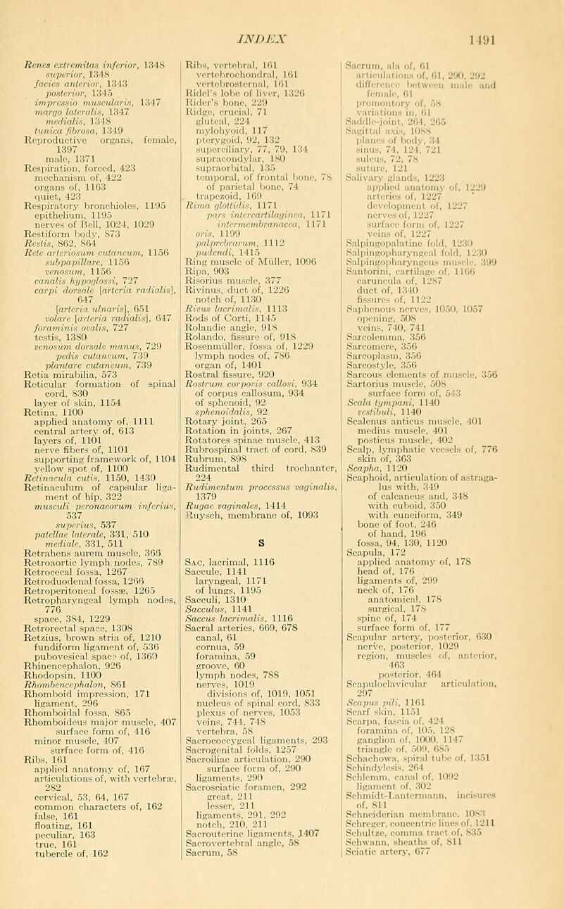 Rcncs cxtrcmilnx inferior, Ki-18 .s»;j..r/-»-, Ki-lS fiinrs aiilrrinr, lS4:i /loslrriur. V.Ur:, iiiiprr.sKni iiiiixi-ularis, 1347 n,nni„ lnl.n,l,s. 1347 nn,r„lli.-:. I.MS /»/Kta ,/;6njsa, 1349 Reproductive organs, female, 1397 male, 1371 Kesiiiration, forced, 423 mechanism of, 422 organs of, 1163 quiet, 423 Respiratory bronchiole?, 1195 cpitheUum, 1195 nerves of Bell, 1024, 1029 Restir,,rm IhhIv, S73 ;fr,sY/x, S(iL'. MU Rch' artf rinsiini rutaiiciiin, 1156 siihpapiUarr, 1156 vcnoswn, 1156 canalis hypofjlossi, 727 carpi dorsalc [ay-teria radialis], 647 [arteria ulnaris], 651 volare [arteria radialis], 647 foraminis ovalis, 727 testis, 1380 venosum. dorsale ijianus, 729 pedis cutaneum, 739 plantare cutaneum, 739 Retia mirabilia, 573 Reticular formation of spinal cord, 830 laver of skin, 1154 Retina, 1100 applied anatomy of, 1111 central artery of, 613 layers of, 1101 nerve fibers of, 1101 supporting framework of, 1104 yellow spot of, 1100 Relinneula cutis. 1150, 1430 Retinaculum of capsular liga- ment of hip, 322 musculi peronaeorum inferius, 537 superius, 537 patellae laterale, 331, 510 mediate,, 331, 511 Retrahens aurem muscle, 366 Retroaortic lymph nodes, 789 Retrocecal fo^sa, 1267 Retroduodonal fossa, 1266 Retroperitoneal fossae, 1265 Retropharyngeal lymph nodes, 776 space, 384, 1229 Retrorectal space, 1308 Retzius, brown stria of, 1210 fundiform ligament of, 536 pubovesical space of, 1360 Rliinencephalon. 926 Rhodopsin, 1100 Rhombencephalon, 861 Rhomboid impression, 171 ligament, 296 Rhomboidal fossa, 865 Rhomboideus major muscle, 407 surface form of, 416 minor muscle, 407 surface form of, 416 Ribs, 161 applied anatomy of, 167 articulations of, with vertebras, 282 cer'\'ical, 53, 64, 167 common characters of, 162 false, 161 floating, 161 peculiar, 163 true, 161 tubercle of, 162 Ribs, verd'hral, 161 veil.hn.rl Iial, 161 vri1,l.rn^l,rn;,l, 161 Ridel', lol.r (,l liver, 1320 Rider's hone, 229 Ridge, crucial, 71 gluteal, 224 mylohyoid, 117 pterygoid, 92, 132 superciliary, 77, 79, 134 supracondylar, 180 supraorbital, 135 temporal, of frontal bone, 78 of parietal boue, 74 trapezoid, 109 Rima ijlottidis, 1171 pars inlercartilaginea, 1171 interniemhranacea, 1171 oris. 1199 palprebranwi, 1112 pudcndi, 1415 Ring muscle of Mi'iller, 1090 Ripa, 903 Risorius muscle, 377 Rivinus, duct of, 1220 notch of, 1130 Rivus lacrinialis, 1113 Rods of Corti, 1145 Rolaudic angle, 918 Rolando, fissure of, 918 Rosenmiiller, fossa of, 1229 lymph nodes of, 780 organ of, 1401 Rostral fissure, 920 Rostrum corporis callosi, 934 of corpus callosum, 934 of sphenoid, 92 spheiioidalis, 92 Rotary joint, 205 Rotation in joints, 267 Rotatores spinae muscle, 413 Rubrospinal tract of cord, 839 Rubrum, 898 Rudiniontal third trochanter, 224 Rudimcntum processus vaginalis, 1379 Rugae vaginales, 1414 Ruysch, membrane of, 1093 Sac, lacrimal, 1116 Saccule, 1141 laryngeal, 1171 of lungs, 1195 Sacculi, 1310 Sacculus, 1141 Saccus lacrimalis, 1116 Sacral arteries, 669, 678 canal, 61 cornua, 59 foramina, 59 groove, 60 Ivmph nodes, 788 nerves, 1019 divisions of, 1019, 1051 nucleus of spinal cord, 833 plexus of ner\-es, 1053 veins, 744, 748 vertebra, 58 Sacrococcygeal ligaments, 293 Sacrogenital folds, 1257 Sacroiliac artieidation, 290 surface form of, 290 ligaments, 290 Sacrosciatic foramen, 292 great, 211 lesser, 211 ligaments, 291, 292 notch, 210, 211 Sacrouterine ligaments, 1407 Sacrovertebral angle, 58 Sacrum, 58 Sacrum, .-dii of, 01 articiiliilionsof, 01, 290. 292 dilTirii between mule unci rcmale, 01 promontory of, 58 variations in, 01 Saddle-joint, 204, 265 Sagittal axis, 108H planes of body, 34 sinus, 74, 124, 721 sulcus, 72, 78 .suture, 121 Salivary glands, 1223 applied anatomy of, 1229 artcrie-s of, 1227 developnwnl of, 1227 nerves „f, 1227 surface form of, 1227 veins of, 1227 Salpingopalatine fold, 12.30 Salpingopharyngeal fold, 1230 Sal|)ingopharyngeus muscle, 399 .Sanlorini, cartilage of, 1100 caruncula of, 1287 duct of, 1340 fissures of, 1122 Saphenous nerves, 1050, 1057 opening, .TOS veins. 740, 741 Sarcolemma, 356 Sarcomere, .^56 Sarcoplasm, 356 Sarcostj'le, 356 Sarcous elements of muscle, 350 Sartorius muscle, 508 surface form of, 543 Scala tympani, 1140 vcstibuH, 1140 Scalenus anticus nuiscle, 401 mcdius niiisclr, 101 posticus ITlU^clr. 402 Scalp, l\'nij»hatic \'eesels of, 776 skin of, 363 Scapha, 1120 Scaphoid, articulation of astraga- lus with, 340 of ealcanre- and, 348 witli cuLoid, 350 with cuneiform, 349 bone of foot, 240 of hand, 196 fossa, 94, 130, 1120 Scapula, 172 applied anatomy of, 178 head of, 176 ligaments of, 299 neck of, 176 anatomical, 178 siu'gical, 17<S spine of, 174 surface form of, 177 Scapular artery, posterior, 030 nerve, posterior, 1029 region, muscles of, anterior, 463 posterior, 464 Scapuloclavicular articulation, 297 Scopus pili, 1161 Scarf skin, 1151 Scarpa, fascia of, 424 foramina of. 105, 128 givnglion of, 1000. 1147 triangle of, 509, 085 Schachowa. spiral tube of. 1351 Sehindvlesis, 264 Schlcmm. canal of. 1092 ligament of, 302 Schmidt-Lantcrmanii, incisures of, 811 Sehneiderian membrane. 1083 Schreger. concentric lines of. 1211 Schultze. comma tract of, 835 Schwann, .sheaths of, Sll Sciatic artery, 677