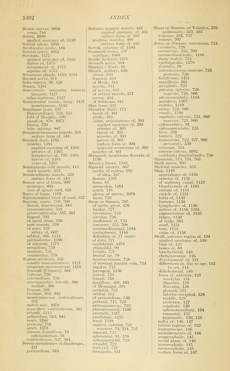 Sciatic nerves, 1054 veins, 744 Sclera, 1090 applied anatomy of, 1110 Scleral sulcus, lOSS Scrobiculus cordis, 166 Scrotal nerve, 1055 Scrotum, 1372 applied anatomy of, 1382 dartos of, 1373 integument of, 1373 septum of, 1373 Sebaceous glands, 1113, 1161 Second nerve, 974 Sella turcica, 90, 126 Semen, 1381 Semicanalis niiisculus iensoris tympani, 1127 tubae audiiivae, 1127 Semicircular canals, bony, 1137 membranous, 1142 Semilunar bone, 197 fibrocartilages, 334, 335 fold of Douglas, 430 ganglion, 978, 1073 hiatus, 730 lobe, inferior, 887 Semimembranosus muscle, 524 surface form of, 544 Seminal duct, 1383 vesicles, 1384 applied anatomy of, 1385 arteries of, 1385 lymphatics of, 797, 1385 nerves of, 1385 veins of, 1385 Semispinalis colli muscle, 413 dorsi muscle, 413 Semitendinous muscle, 524 surface form of, 543 Sensor area of l^rain, 960 neurones, 804 root of spinal cord, 823 Septa of lungs, 1195 Septomarginal tract of cord, 837 Septum, aortic, 759, 760 dorsal, fenestrated, 845 interauricular, 559 interventricular, 557, 561 lingual, 393 of nasal sinus, 139 nasi osseum, 139 of nose, 138 artery of, 602 orbital, 368, 1112 pectiniforme, 1386 of scrotum, 1373 secundimi, 759 spurium. 758 ventricular, 759 Septum atriorum, 559 canalis muscidotvbarii, 1127 corporum caveniosorum, 1418 femorale [Cloqucti], 504 inferius, 759 intermedium, 759 iniermusculare laterale, 508 mediale, 508 linguae, 393 lucidum, 934, 945 menibranaceum ventriculorum, 561 mobile nasi. 1079 musculare ventriculorum, 561 orbitale, 1112 pelluciduin, 913, 945 penis, 1386 prlmum, 759 scroti, 1373 sinuum frontalium, 79 sphenoidalium, 91 ventriculorum. 557, 561 Serous membranes of diaphragm, 421 pericardium, 549 Serratus magnus muscle, 461 applied anatomy of, 461 surface form of, 495 posticus muscles, 408 surface form of, 416 Sertoh, columns of, 1380 Sesamoid bones. 257 cartilage, lOSO Sessile hydatid, 1378 Seventh nerve, 994 Sharpey's fibers, 38 Sheath, axillary, 636 crural, 683 femoral, 683 of Henle, 812 myelin, 811 of nerves, 812 of orhiital muscle, 371 rectus, 434 of Schwann, 811 Sliin bone, 231 Shoulder blade, 172 fascia of, 461 girdle, 169 -joint, articulations of, 301 applied anatomy of, 304 arteries of, 303 bursae of, 303 muscles of, 303 nerves of, 303 surface form of, 304 synovial membrane of, 303 muscles of, 461 Shrapnell, membrana flaccida of, 1130 Sibson's fascia, 1183 Sigmoid arteries, 667 cavity of radius, 192 of ulna, 187 flexure, 1297 fossa, 82 mesocolon, 1264 notch, 118 plexus of nerves, 1076 sinus, 723 Sinus or Sinuses, 707 of aorta, great, 576 basilar, 727 cavernous, 723 circular, 726 confluence of, 723 coronary, 555, 708 costomediastinal, 1184 costophrenic, 1184 definition of, 77 (note) of dura, 721 epididymis, 1378 ethmoidal, 99 facialis, 721 frontal air, 79 intercavernous, 726 of internal jugular vein, 714 jugular, 713 laryngeal, 1170 lateral, 722 lymph, 768 maxillary, 101, 103 of Morgagni. 395 occipital, 723 orbital, 112 of pericardium, 550 petrosal, 715, 726 petrosquamous, 723 phrenicocostal, 1346 prostatic, 1367 pvriformis, 1233 renal, 1349 sagittal, inferior, 721 superior. 74, 124, 721 sigmoid. 723 sphenoidal. 91, 139 sphenoparietal, 725 straiglit, 722 tentorial. 722 terminaUs, 831 Sinus or Sinuses, of Valsalva, 576 pulmonary, 559, 561 venosus, 554, 757 venous, 707 Sinus or Sinuses, cavernosus, 724 circularis, 726 coronarius, 55.5, 708 cost07nediastinalis, 1184 durae m.atris, 721 epididymidis, 1378 frontalis, 79 intercavernosus anterior, 726 posterior, 726 lactiferans, 1431 maxillaris, 103 occipitalis, 723 petrosus inferior, 726 superior, 726, 966 phrenicocostalis, 1184 pocularis, 1367 rectales, 1310 rectus, 722, 966 renalis, 1349 sagittalis inferior, 721, 966 superior, 721, 966 sphenoidales, 91 spkenoparietalis, 725 tarsi, 239 tentorii, 722 transversus, 722, 727, 966 . pericardii, 550 venarum, 554 venosus sclerae, 1092 vcrtebrales longitttdinales, 738 Sinusoids, 573, 751, 763 Sixth nerve, 993 Skeletal muscles, 355 Skin, 1149 appendages of, 1156 arteries of, 1156 of auditory canal, 1123 bloodvessels of, 1161 coriimi of, 1153 cuticle of, 1151 folds of, 1150 furrows, 1150 lymphatics of, 1156 nerves of, 1156, 1161 pigmentation of, 1155 ridges, 1150 of scalp, 363 scarf, 1151 true, 1153 veins of, 1156 SkuU, anterior region of, 134 applied anatomy of, 149 base of, 123 bones of. 69 brachyfacial, 146 chemoprosope, 146 development of, 141 differences in, due to age, 143 to sex, 144 dolichofacial, 146 fossa of, anterior, 123 condylar, 131 digastric, 131 floccular, 128 glenoid, 131 inferior occipital, 128 middle, 125' posterior, 127 scaphoid, 130 sphenomaxillary, 134 temporal, 132 zygomatic, 130, 133 index of, 146, 147 lateral regions of, 132 leptoprosope, 146 measurements of, 146 megacephalic, 145 mesal plane of, 146 mesocephalic, 145 microcephalic, 145 surface form of, 147