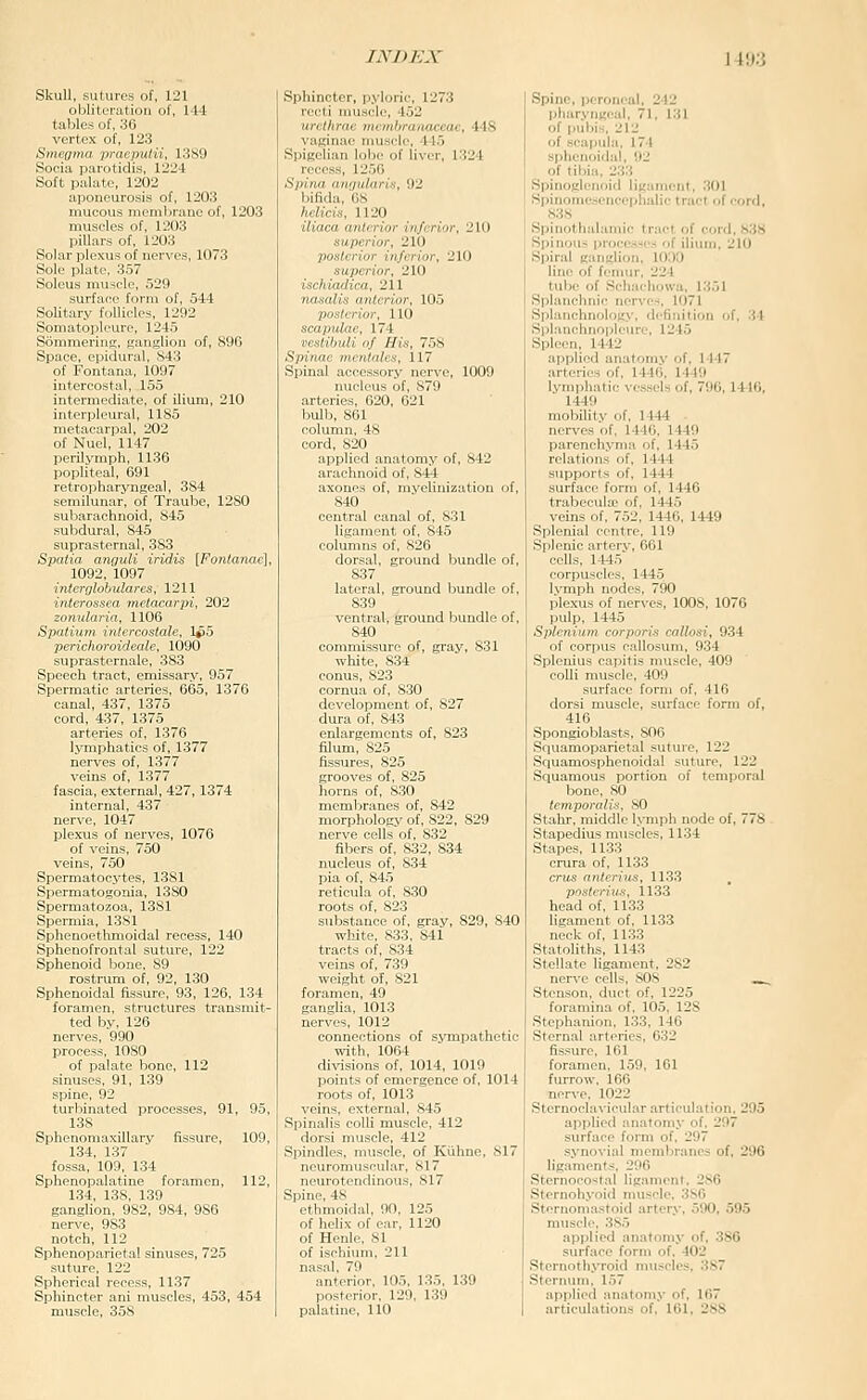 Skull, sutures of, 121 obliteration of, 144 tables of, 36 vertex of, 123 Smegma praepulii, 1389 Socia parotidis, 1224 Soft palate, 1202 aponeurosis of, 1203 mucous membrane of, 1203 muscles of, 1203 piUars of, 1203 Solar plexus of nerves, 1073 Sole plate, 357 Soleus muscle, 529 surface foi-m of, 544 Solit:.n- r'.llirl,.^ 1292 SoiiKil.M>l-niv, 1245 Soiiii -iiiL', ■jaii!J:Uon of, 896 Space, cijidural, 843 of Fontana, 1097 intercostal, 155 intornvdintc, of ilium, 210 illlrv|.lrur:il, 1185 lli.Uir,iip:il, 202 of Xu.'l, U 17 perilymph, 1136 popliteal, 691 retropharyngeal, 384 semilunar, of Traube, 1280 subarachnoid, 845 subdural, 845 suprasternal, 383 Spaiia arwuli iridis [Fonlanae], 1092, 1097 interolobtilares, 1211 interossea metacarpi, 202 zonularia, 1106 Spatium intercostale, i^o perichoroideale, 1090 suprasternale, 383 Speech tract, emissary, 957 Spermatic arteries, 665, 1376 canal, 437, 1375 cord, 437, 1375 arteries of, 1376 lymphatics of, 1377 nerves of, 1377 veins of, 1377 fascia, external, 427,1374 internal. 437 nerve, 1047 plexus of nerves, 1076 of veins, 750 veins, 750 Spermatocytes, 1381 Spermatogonia, 1380 Spermatozoa, 1381 Spermia, 1381 Sphenoetlimoidal recess, 140 Sphenofrontal suture, 122 Sphenoid bone, 89 rostrum of, 92, 130 Sphenoidal fissure, 93, 126, 134 foramen, structures transmit- ted by, 126 nerves, 990 process, 1080 of palate bone, 112 sinuses, 91, 139 spine, 92 turbinated processes, 91, 95, 138 Sphenomaxillary fissure, 109, 134, 137 fossa, 109, 134 Sphenopalatine foramen, 112, 134, 138, 139 ganglion, 982, 984, 986 nerve, 983 notch, 112 Sphenoparietal sinuses, 725 suture, 122 Spherical recess, 1137 Sphincter ani muscles, 453, 454 muscle, 35S Sphincter, ii.\l<irii', 1273 linihrn, ill. nihiflitacCaC, 448 vaKinai' iiui.s.-lc, 445 Spigelian loljc of liver, 1324 recess, 1256 Spina annularis, 92 bifida, 68 helicis, 1120 iliaca anterior inferior, 210 superior, 210 posterior inferior, 210 superior, 210 ischiadica, 211 nasalis anterior, 105 posterior, 110 scapiilnc, 174 vestibuli of His, 758 Spinae inentalcs, 117 Spinal accessory nerve, 1009 nucleus of, 879 arteries, 620, 621 Ijulh, 8G1 column. 48 cord, 820 applied anatomy of, 842 arachnoid of, 844 axones of, myelinization of, 840 central canal of, 831 ligament of, 845 columns of, 826 dorsal, ground bundle of, 837 lateral, ground bundle of, 839 ventral, ground bundle of, 840 commissure of, gray, 831 white, 834 conus, 823 cornua of, 8.30 development of, 827 dura of, 843 enlargements of, 823 filum, 825 fissures, 825 grooves of, 825 horns of, 8.30 membranes of, 842 morphology of, 822, 829 nerve cells of, 832 fibers of, 832, 834 nucleus of, 834 pia of, 845 reticula of. 830 roots of, 823 substance of, gray, 829, 840 ■whjte, 833, 841 tracts of,_834 veins of, 739 weight of, 821 foramen, 49 ganglia, 1013 nerves, 1012 connections of sympathetic with, 1064 divisions of, 1014, 1019 points of emergence of, 1014 roots of, 1013 veins, external, 845 Spinalis colh muscle, 412 dor.si muscle, 412 Spindles, muscle, of Kiihne, 817 neuromuscular, 817 neurotendinous, 817 Spine, 48 ethmoidal, 90, 125 of helix of car, 1120 of Henle, 81 of ischium, 211 nasal, 79 anterior, 105, 135, 139 posterior. 129, 139 palatine, 110 Spine, peroneal, 242 pharyiigeul, 71, 131 of pubis, 212 of Bcajiula, 174 sphenoidal, 92 of tibia. 233 Spinoglenoid ligament, 301 Wpinome.sencephalic tract of cord, 838 Spinothalamic tract of cord, 838 Si)inous processes of ilium, 210 Spiral ganglion, 1000 line of fenuir, 224 tube of Schacliowa, 1351 Splanchnic ncr\'es, 1071 Splanchnology, definition of, 34 Splanchnopleure, 1245 Spleen, 1442 applied anatomy of, 1447 arteries of, 1446, 1449 lymphatic vessels of, 706,1446, 1449 mobility of, 1444 nerves of, 1446, 1449 parenchyma of, 1445 relations of, 1444 supports of, 1444 surface form of, 1446 trabecuUe of, 1445 veins of, 752, 1446, 1449 Splenial crntrc, 119 Splenic arterv, 661 cells, 1445 corpuscles, 1445 lymph nodes, 790 plexus of nerves, 1008, 1076 pulp, 1445 Splcnium corporis cnllosi, 934 of corpus callosum, 934 Splenius capitis muscle, 409 colli muscle, 409 surface form of, 416 dorsi muscle, surface form of, 416 Spongioblasts, 806 Squamoparietal suture, 122 Sciuamosphenoidal suture, 122 Squamous portion of temporal bone, 80 temporalis, SO Stahr, middle lymph node of, 778 Stapedius muscles, 1134 Stapes, 1133 crura of, 1133 cms anterins, 1133 posferiu-s, 1133 head of, 1133 ligament of, 1133 neck of, 1133 Statoliths, 1143 Stellate ligament, 282 ner\'e cells, 808 ...^ Stenson, duct of, 1225 foramina of, 105. 128 Stephanion, 133, 146 Sternal arteries, 632 fissure, 161 foramen, 1.59, 161 furrow, 166 nor\-e, 1022 Sternoclavicular articulation, 295 applied anatomy of, 297 surface form of. 297 syno\-ial membranes of. 296 ligaments. 296 Sternocostal ligaiiienl. 2S6 Sternohyoid muscle. 3sC Sternoniastoid arter.v, 590, 595 muscle, 385 applied anatomy of, 386 surface form of. 402 Sternothyroid nuiscles, 387 Sternum, 157 applied anatomy of, 167 articulations of, 161, 288