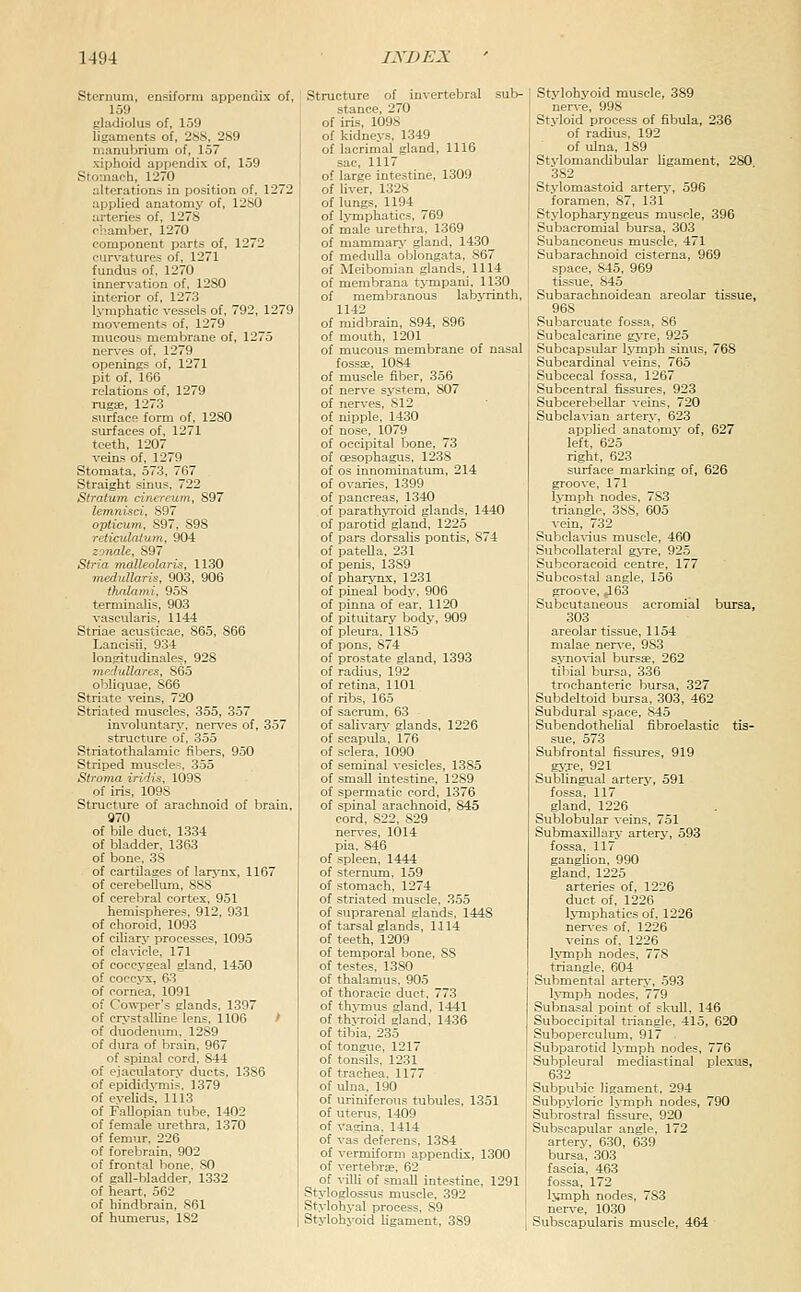Sternum, ensiforra appendix of, 159 gladiolus of, 159 ligaments of, 2SS, 289 manubrium of, 157 xiphoid appendix of, 159 Stomach, 1270 alterations in position of, 1272 applied anatomy of, 12S0 arteries of, 1278 rliamber, 1270 component parts of, 1272 curvatures of, 1271 fundus of, 1270 innervation of, 1280 interior of, 1273 l.\'mphatic vessels of, 792, 1279 movements of, 1279 mucous membrane of, 1275 nerves of, 1279 openings of, 1271 pit of. 166 relations of, 1279 rugEe, 1273 surface form of, 1280 surfaces of, 1271 teeth, 1207 veins of, 1279 Stomata, 573, 767 Straight sinus, 722 Stratum cinereum, 897 lemni-sci, 897 opticum. 897, 898 reticulatuni, 904 zoTialc, 897 Stria nuUleolaris, 1130 medxdlaris, 903, 906 thnlami, 958 termiualis, 903 vascularis, 1144 Striae acusticae, 865, 866 Lancisii, 934 lougitudinales, 928 mfdullares, 865 obliquae, 866 Striate veins, 720 Striated muscles, 355, 357 involuntarj'. ner\'es of, 357 structure of, 355 Striatothalamie fibers, 950 Striped muscle-. 355 Stroma irirlis, 1098 of iris, 109S Structure of arachnoid of brain, g70 of bile duct, 1334 of bladder, 1363 of bone, 38 of cartilages of larj^ns, 1167 of cerebellum, 888 of cerebral cortex, 951 hemispheres, 912, 931 of choroid, 1093 of ciliarj' processes, 1095 of clavicle, 171 of coccygeal gland, 1450 of coccv-x, 63 of cornea, 1091 of Cowper's glands, 1397 of crystalline lens. 1106 ' of duodenum. 1289 of dura of brain, 967 of spinal cord, 844 of ejaculatory ducts, 1386 of epidid%Tnis. 1379 of eyelids, 1113 of Fallopian tube, 1402 of female urethra, 1370 of femur. 226 of forebrain, 902 of frontal bone. SO of gall-bladder, 1332 of heart, 562 of hindbrain, S61 of humerus, 182 Structure of invertebral sub- stance, 270 iris, 1098 kidneys, 1349 lacrimal gland, 1116 sac, 1117 large intestine, 1309 liver, 1328 lungs, 1194 lymphatics, 769 male urethra, 1369 mammary gland, 1430 medulla oblongata, 867 Meibomian glands, 1114 membrana tjTnpani, 1130 membranous labjTinth, 1142 midbrain, 894, 896 mouth, 1201 mucous membrane of nasal fossa!, 1084 muscle fiber, 356 nerve system, 807 nerves, 812 nipple, 1430 nose, 1079 occipital bone, 73 oesophagus, 1238 OS innominatum, 214 ovaries, 1399 pancreas, 1340 parath^Toid glands, 1440 parotid gland, 1225 pars dorsalis pontis, 874 patella, 231 penis, 1389 pharjTix, 1231 pineal body, 906 pinna of ear. 1120 pituitary body, 909 pleura, 1185 pons, 874 prostate gland, 1393 radius, 192 retina, 1101 ribs, 165 sacrum, 63 salivarj- glands, 1226 scapula, 176 sclera, 1090 seminal vesicles, 1385 small intestine, 1289 spermatic cord, 1376 spinal arachnoid, 845 cord, 822. 829 ners-es, 1014 pia. 846 of spleen, 1444 of sternum. 159 of stomach. 1274 of striated muscle. 355 of stiprarenal glands. 1448 of tarsal glands, 1114 of teeth, 1209 of temporal bone, 88 of testes, 1380 of thalamus. 905 of thoracic duct. 773 of th'VTnus dand, 1441 of th^Toid gland, 1436 of tibia, 235 of tongue, 1217 of tonsils. 1231 of trachea. 1177 of ulna. 190 of uriniferous tubules, 1351 of uterus, 1409 of vagina. 1414 of vas deferens. 1384 of vermiform appendix, 1300 of vertebrae. 62 of villi of small intestine, 1291 Styloglossus muscle, 392 St.vlohyal process, 89 Stylohyoid ligament, 389 Stylohyoid muscle, 389 ners-e, 998 Styloid process of fibula, 236 of radius, 192 of ulna, 189 Stylomandibular Ugament, 280 382 Stylomastoid artery, 596 foramen, 87, 131 Stylopharyngeus muscle, 396 ! Subacromial bursa, 303 Subanconeus muscle, 471 Subarachnoid cisterna, 969 space, 845, 969 tissue, 845 Subarachnoidean areolar tissue, 968 Subarcuate fossa, 86 Subcalcarine gyve, 925 Subcapsrdar Ijinph sinus, 768 Subcardinal veins, 765 Subcecal fossa, 1267 Subcentral fissures, 923 Subcerebellar veins, 720 Subclainan arterj', 623 applied anatomj- of, 627 left, 625 right, 623 surface marking of, 626 groove, 171 hrniph nodes. 783 triangle, 388, 605 vein, 732 Subcla^-ius muscle, 460 SuljcoUateral gj-re, 925 Subcoracoid centre, 177 Subcostal angle, 156 groove, 463 Subcutaneous acromial bursa, 303 areolar tissue, 1154 malae ner\'e, 983 svno^-ial bursae, 262 tibial bursa, 336 trochanteric bursa, 327 Subdeltoid bursa, 303, 462 Subdural space, 845 Subendothelial fibroelastic tis- sue, 573 Subfrontal fissures, 919 gj^e, 921 Sublingual artery, 591 fossa, 117 gland, 1226 Sublobular veins, 751 Submaxillary artery, 593 fossa, 117 ganglion. 990 gland, 1225 arteries of, 1226 duct of, 1226 Ij-mphatics of, 1226 neries of. 1226 veins of, 1226 hTiiph nodes, 778 triangle, 604 Submental artery, 593 l^■mph nodes, 779 Subnasal point of skull, 146 Suboccipital triangle, 415, 620 Suboperculum, 917 . Subparotid IjTnph nodes, 776 Subpleural mediastinal plexus, 632 Subpubic ligament, 294 Subpyloric Ij-mph nodes, 790 Subrostral fissure, 920 Subscapular angle, 172 artery, 630, 639 bursa, 303 fascia, 463 fossa, 172 Kmiph nodes, 783 nerv'e, 1030 Subscapularis muscle, 464