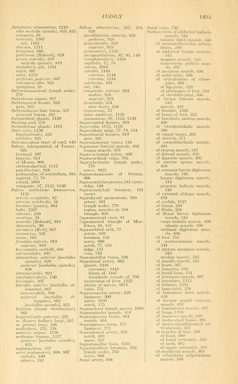 Sitlisliuilin ndinnnnlina, 1210 nll.n ,„,,l,i/l„ spinuUs, 81'J, S33 inh, mil ,un,,a. IL'II ,/,/-,//„„x„ |/,'„/„«f/,-|, 829 Uns.a rnilnilis, N-'.l i,„,l„ll„ ,.,„„„/,.s, 819 ),H,/„llnri« pill, 11111 nidra, S97 ossea, 1212 perforata posterior, 847 reticularis alba, 925 spongiosa, 3S Substernomastoid lymph nodes, 779 Subsylvian ramus, 917 Subtemporal fissure, 924 gyre, 925 Subtendinous iliac bursa, 327 synovial bursse, 262 Sulxirethral glands, 1420 Sucldng pad, 376 Sudoriferous glands, 1161 Sulci cutis, 1150 longitudinales, 553 orbilales, 921 Sulcomarginal tract of cord, 840 Sulcus, intraparietal, of Turner, 922 lacrimal, 107 lunatus, 924 of Monro, 908 orbitopalpebral, 1112 parolfactory, 928 peduncular, of cerebellum, 885 sagittal, 72, 78 scleral, 1088 tympanic, 87, 1122, 1130 Sulcus antihclicus transversus, 1121 arteria occipitalis, 82 arteriae vertebralis, 51 basilaris [pontis], 864 bulbi, 1387 calcanei, 239 caroticus, 91 centralis [Rolandi], 918 chiasmatis, 90 circularis [Reili\, 917 coronarius 553 costae, 163 frontalis inferior, 919 superior, 919 horizontalis cerebelli, 885 infraorbitalis, 102 intermedius anterior [medullae spinalis], 826 posterior [medullae spinalis], 826 interparietalis, 922 intertubercularis, 180 lacrimalis, 107 lateralis anterior [medullae ob~ longatae], 862 mesencephali, 894 posterior [medullae ob- longatae], 862 [medidlae spinalis], 825 limitans [fossae rhomboideac], 866 longitudinalis anterior, 553 m. flexoris halluds longi, 245 m. peronei longi, 246 malleolaris, 235, 238 matricis unguis, 1156 mediaretts linguae, 1217 posterior [medullae spinalis], 825 ■mylohyoideus, 117 meri'i oculomotorii, 894, 897 radialis, 180 ulnaris, 182 Sulcus obturatorius, 213, 214, 1)20 piiriilfaclorius anterior, 928 posterior, 928 praci'cntralis, 919 superior, 91!) pminontorii, 1126 pliruiiopnlnlinuH, 92, 95, 110 T<1riiiiliiiidiil(irix. 1388 sdipllnliy., IJ., 78 sc/rrac, 11188 spiralis, 1144 e.rternus, 1144 iutcmus, 1144 sutniamae, 163 /«;/, 245 tiinporulis inferior, 924 vicdius, 924 superior, 924 terminalis, 554 rt?fw (/f.r/ci, 554 (,-' ■ - ' , 1128 /v, , , . -7, 1122, 1130 Sui.uivLiiUal li.-,.,urcs, 919 Supcrcilia, 1112, 1159 Superciliary ridge, 77, 79, 134 Superfrontal fissures, 919 gyre, 921 Supernumerary bones, 144 Supinator [brevis] muscle, 482 longus muscle, 479 Supra-acromial artery, 6.30 Supracardinal veins, 765 Supraclavicular lymph nodes, 779 nerve, 1022 Supracommissure of Osborn, 906 Supracondvlar process, 181 (note) ridge, 180 Supracondyloid foramen, 181 (note) Suprahyoid aponeurosis, 389 artery, 591 lymph nodes, 779 region, muscles of, 388 triangle, 605 -'upramastoid crest, 81 .■^uprameatal triangle of Mac- Ewan, 81, 151 Supraorbital arch, 77 artery, 610 foramen, 135 nerve, 980 notch, 77, 135 ridge, 135 vein, 710 Suprapatellar bursa, 336 Suprarenal artery, 662 glands, 1446 accessory, 1448 hilum of, 1447 lymphatic vessels of, 796 impression of liver, 1322 plexus of nerves, 1074 veins, 751 Suprascapular artery, 629 ligament, 300 nerve, 1029 notch, 175 Suprascleral lymph spaces, 1086 Supraspinales muscle, 414 Supraspinatus fascia, 464 muscle, 464 Supraspinous fossa, 172 ligament, 272 Suprasternal artery, 629 notch, 403 space, 3S3 Supratonsillar fossa, 1231 Supratrochlear foramen, 182 lymph nodes, 782 nervp, 980 Sural artery, 694 Sural veins, 742 Surface form of abductor huIluciH muscle, 544 minimi diKiti muscle, 544 of ueromiocluvicular articu- lation, 299 of adductor longus muscle, 543 maitnus muscle, M'.i transversus liollicis mus- cle, 497 of anconeus muscle, 490 of ankle-joint, 340 of articulations of elbow- joint, 309 of hip-joint, 329 of phalanges of foot. 3.54 of shoulder-joint, 304 of biceps fcmoris muscle, 543 muscle, 495 of bladder, 1365 of bones of foot, 255 of lirachialis anticus muscle, 4UU of IjrachioradiaUs muscle, 496 of carpal bones, 205 of clavicle, 171 of coracobrachialis muscle, 495 of crureus muscle, 543 of deltoid muscle, 495 of digastric muscle, 403 of erector spinae muscle, 416 of extensor brevis digitorum muscle, 544 longus digitorum muscle, 544 proprius hallucis muscle, 544 of external oblique muscle, 439 of eyeUds, 1117 of femur, 228 of fibula, 238 of flexor brevis digitorum muscle, .544 carpi radialis muscle, 496 ulnaris muscle, 496 sublimis digitorum mus- cle, 496 of foot, 255 of gastrocnemius muscle, 544 of gluteus maximus muscle, 543 medius muscle, 543 of gracilis muscle, 543 of heart, 567 of humerus, 184 of hyoid bone, 154 of interossei muscle, 497 of intestines, 1313 of kidneys, 1354 of knee-joint, 338 of latissimus ■ dorsi nnisclc, 416 of levator anguli scapulae nuisclc. 416 of lumbricalcs muscle. 497 of lungs, 1196 of niassetcr muscle, 380 of metacarpal bonci. 20,5 of metacarpophalanceal ar- ticulations. 321 of muscles of face, 380 of head, 380 of lower extremity, 543 of neck, 402 of upper extremity, 495 of omohyoid muscle, 403 of orliicularis palpebrarum muscle, 380